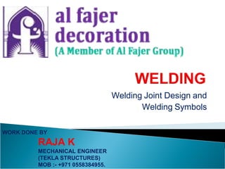 Welding Joint Design and
Welding Symbols
WORK DONE BY
RAJA K
MECHANICAL ENGINEER
(TEKLA STRUCTURES)
MOB :- +971 0558384955.
 