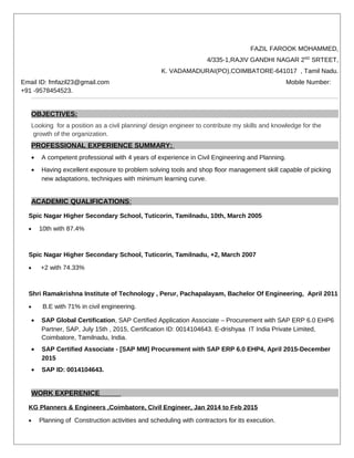 FAZIL FAROOK MOHAMMED,
4/335-1,RAJIV GANDHI NAGAR 2ND
SRTEET,
K. VADAMADURAI(PO),COIMBATORE-641017 , Tamil Nadu.
Email ID: fmfazil23@gmail.com Mobile Number:
+91 -9578454523.
OBJECTIVES:
Looking for a position as a civil planning/ design engineer to contribute my skills and knowledge for the
growth of the organization.
PROFESSIONAL EXPERIENCE SUMMARY:
• A competent professional with 4 years of experience in Civil Engineering and Planning.
• Having excellent exposure to problem solving tools and shop floor management skill capable of picking
new adaptations, techniques with minimum learning curve.
ACADEMIC QUALIFICATIONS:
Spic Nagar Higher Secondary School, Tuticorin, Tamilnadu, 10th, March 2005
• 10th with 87.4%
Spic Nagar Higher Secondary School, Tuticorin, Tamilnadu, +2, March 2007
• +2 with 74.33%
Shri Ramakrishna Institute of Technology , Perur, Pachapalayam, Bachelor Of Engineering, April 2011
• B.E with 71% in civil engineering.
• SAP Global Certification, SAP Certified Application Associate – Procurement with SAP ERP 6.0 EHP6
Partner, SAP, July 15th , 2015, Certification ID: 0014104643. E-drishyaa IT India Private Limited,
Coimbatore, Tamilnadu, India.
• SAP Certified Associate - [SAP MM] Procurement with SAP ERP 6.0 EHP4, April 2015-December
2015
• SAP ID: 0014104643.
WORK EXPERENICE
KG Planners & Engineers ,Coimbatore, Civil Engineer, Jan 2014 to Feb 2015
• Planning of Construction activities and scheduling with contractors for its execution.
 