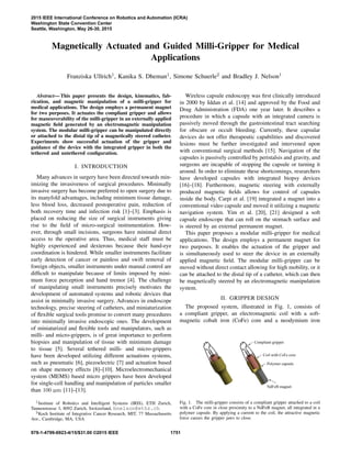 Magnetically Actuated and Guided Milli-Gripper for Medical
Applications
Franziska Ullrich1, Kanika S. Dheman1, Simone Schuerle2 and Bradley J. Nelson1
Abstract— This paper presents the design, kinematics, fab-
rication, and magnetic manipulation of a milli-gripper for
medical applications. The design employs a permanent magnet
for two purposes. It actuates the compliant gripper and allows
for maneuverability of the milli-gripper in an externally applied
magnetic ﬁeld generated by an electromagnetic manipulation
system. The modular milli-gripper can be manipulated directly
or attached to the distal tip of a magnetically steered catheter.
Experiments show successful actuation of the gripper and
guidance of the device with the integrated gripper in both the
tethered and untethered conﬁguration.
I. INTRODUCTION
Many advances in surgery have been directed towards min-
imizing the invasiveness of surgical procedures. Minimally
invasive surgery has become preferred to open surgery due to
its manyfold advantages, including minimum tissue damage,
less blood loss, decreased postoperative pain, reduction of
both recovery time and infection risk [1]–[3]. Emphasis is
placed on reducing the size of surgical instruments giving
rise to the ﬁeld of micro-surgical instrumentation. How-
ever, through small incisions, surgeons have minimal direct
access to the operative area. Thus, medical staff must be
highly experienced and dexterous because their hand-eye
coordination is hindered. While smaller instruments facilitate
early detection of cancer or painless and swift removal of
foreign objects, smaller instruments under manual control are
difﬁcult to manipulate because of limits imposed by mini-
mum force perception and hand tremor [4]. The challenge
of manipulating small instruments precisely motivates the
development of automated systems and robotic devices that
assist in minimally invasive surgery. Advances in endoscope
technology, precise steering of catheters, and miniaturization
of ﬂexible surgical tools promise to convert many procedures
into minimally invasive endoscopic ones. The development
of miniaturized and ﬂexible tools and manipulators, such as
milli- and micro-grippers, is of great importance to perform
biopsies and manipulation of tissue with minimum damage
to tissue [5]. Several tethered milli- and micro-grippers
have been developed utilizing different actuations systems,
such as pneumatic [6], piezoelectric [7] and actuation based
on shape memory effects [8]–[10]. Microelectromechanical
system (MEMS) based micro grippers have been developed
for single-cell handling and manipulation of particles smaller
than 100 µm [11]–[13].
1Institute of Robotics and Intelligent Systems (IRIS), ETH Zurich,
Tannenstrasse 3, 8092 Zurich, Switzerland, bnelson@ethz.ch
2Koch Institute of Integrative Cancer Research, MIT, 77 Massachusetts
Ave., Cambridge, MA, USA
Wireless capsule endoscopy was ﬁrst clinically introduced
in 2000 by Iddan et al. [14] and approved by the Food and
Drug Administration (FDA) one year later. It describes a
procedure in which a capsule with an integrated camera is
passively moved through the gastrointestinal tract searching
for obscure or occult bleeding. Currently, these capsular
devices do not offer therapeutic capabilities and discovered
lesions must be further investigated and intervened upon
with conventional surgical methods [15]. Navigation of the
capsules is passively controlled by peristalsis and gravity, and
surgeons are incapable of stopping the capsule or turning it
around. In order to eliminate these shortcomings, researchers
have developed capsules with integrated biopsy devices
[16]–[18]. Furthermore, magnetic steering with externally
produced magnetic ﬁelds allows for control of capsules
inside the body. Carpi et al. [19] integrated a magnet into a
conventional video capsule and moved it utilizing a magnetic
navigation system. Yim et al. [20], [21] designed a soft
capsule endoscope that can roll on the stomach surface and
is steered by an external permanent magnet.
This paper proposes a modular milli-gripper for medical
applications. The design employs a permanent magnet for
two purposes. It enables the actuation of the gripper and
is simultaneously used to steer the device in an externally
applied magnetic ﬁeld. The modular milli-gripper can be
moved without direct contact allowing for high mobility, or it
can be attached to the distal tip of a catheter, which can then
be magnetically steered by an electromagnetic manipulation
system.
II. GRIPPER DESIGN
The proposed system, illustrated in Fig. 1, consists of
a compliant gripper, an electromagnetic coil with a soft-
magnetic cobalt iron (CoFe) core and a neodymium iron
Compliant gripper
Coil with CoFe core
NdFeB magnet
Polymer capsule
Fig. 1. The milli-gripper consists of a compliant gripper attached to a coil
with a CoFe core in close proximity to a NdFeB magnet, all integrated in a
polymer capsule. By applying a current to the coil, the attractive magnetic
force causes the gripper jaws to close.
2015 IEEE International Conference on Robotics and Automation (ICRA)
Washington State Convention Center
Seattle, Washington, May 26-30, 2015
978-1-4799-6923-4/15/$31.00 ©2015 IEEE 1751
 