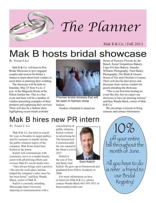 By: Tristan E.Lee
Mak B & Co. will host its first
Bridal Showcase to give engaged
couples and soon-to-be-brides a
chance to learn about local vendors to
assist them in planning their wedding.
The showcase will be held on
Saturday, May 25 from 9 a.m.-3
p.m. in the Magnolia Room at the
Hilton Garden Inn. This is a free
event and there will be a number of
vendors presenting examples of their
products and explaining their services.
There will also be a fashion show
highlighting recent trends in bridal
fashion.
Vendors scheduled to attend are
House of Flowers, Flowers by the
Bunch, Sweet Temptations Bakery,
Cups-N-Cakes Bakery, Vanesha
Williams Photography, Trent Bailey
Photography, The Bride & Groom,
House of Tux and Christine’s Couture.
There will also be door prizes and
discounts from various vendors for
guests attending the showcase.
“This is our first time hosting an
event like this, but we expect our
showcase to have an amazing turnout,”
said Kay Wanda Black, owner of Mak
B & Co.	
We encourage everyone to bring
cameras and contact information.
Mak B hosts bridal showcase
Premier bridal dresses that will
be seen in fashion show
The Planner
Mak B & Co. | Fall 2013
Mak B hires new PR intern
concentration in
public relations.
Kalich worked
in advertising for
The Greenwood
Commonwealth.
He was named to
the Dean’s List in
2011.
Kalich is
the son of Tim
and Betty Gail
Kalich. He grew up in Greenwood and
graduated from Pillow Academy in
2006.
For more information on how
to intern for Mak B & Co., please
contact Wanda Black 662-545-3421 or
Kaywanda@makb.com
By: Tristan E. Lee
Mak B & Co. has been in search
for ways to broaden its target publics
and for someone to handle strictly
the public relations aspect of the
company. Mak B has hired Sam
Kalich as the intern.
Kalich will communicate with
customers, serve as a media liaison,
assist with advertising efforts and
oversee Mak B’s social media sites.
“Sam always brings such a positive
vibe into the work place and has
helped the company’s sales since he
has been hired,” said Kay Wanda
Black, owner of Mak B.
Kalich is currently attending
Mississippi State University
majoring in communication with a
10%
off your entire
bill throughout the
month of June.
All you have to do
is refer a friend to
our Bridal
Registry!
Sam Kalich
 
