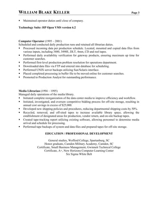 WILLIAM BLAKE KELLER Page 3
 Maintained operator duties until close of company.
Technology Suite: HP Open VMS version 6.2
Computer Operator (1995 – 2001)
Scheduled and conducted daily production runs and retained all librarian duties.
 Processed incoming data per production schedule. Located, mounted and copied data files from
various inputs, including 3480, 3490E, DLT, 4mm, CD and reel tapes.
 Performed daily availability verification for gateway products, ensuring maximum up time for
customer searches.
 Performed first-level production problem resolution for operations department.
 Downloaded data files via FTP and entered into database for scheduling.
 Performed UNIX server backups utilizing Sun/Solaris interface.
 Placed completed processing in buffer file to be moved online for customer searches.
 Promoted to Production Analyst for outstanding performance.
Media Librarian (1994 – 1995)
Managed daily operations of the media library.
 Initiated complete reorganization of the data center media to improve efficiency and workflow.
 Initiated, investigated, and oversaw competitive bidding process for off-site storage, resulting in
annual cost savings in excess of $25,000.
 Developed new shipping policies and procedures, reducing departmental shipping costs by 50%.
 Recycled, removed, and off-sited tapes to increase available library space, allowing the
establishment of designated areas for production, vendor return, and on-site backup tapes.
 Created tape-tracking report utilizing existing software, allowing personnel to determine media
arrival and schedule for processing.
 Performed tape backups of system and data files and prepared tapes for off-site storage.
EDUCATION / PROFESSIONAL DEVELOPMENT
General studies, Wofford College, Spartanburg, SC
Honor graduate, Camden Military Academy, Camden, SC
Certificate, Small Business Management, Gwinnett Technical College
Certificate, A+, New Horizons Computer Learning Center
Six Sigma White Belt
 