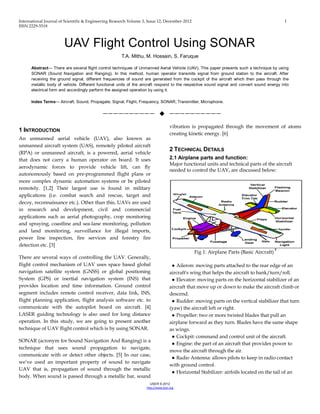 International Journal of Scientific & Engineering Research Volume 3, Issue 12, December-2012 1
ISSN 2229-5518
IJSER © 2012
http://www.ijser.org
UAV Flight Control Using SONAR
T.A. Mithu, M. Hossain, S. Faruque
Abstract— There are several flight control techniques of Unmanned Aerial Vehicle (UAV). This paper presents such a technique by using
SONAR (Sound Navigation and Ranging). In this method, human operator transmits signal from ground station to the aircraft. After
receiving the ground signal, different frequencies of sound are generated from the cockpit of the aircraft which then pass through the
metallic body of vehicle. Different functional units of the aircraft respond to the respective sound signal and convert sound energy into
electrical form and accordingly perform the assigned operation by using it.
Index Terms— Aircraft, Sound, Propagate, Signal, Flight, Frequency, SONAR, Transmitter, Microphone.
——————————  ——————————
1 INTRODUCTION
An unmanned aerial vehicle (UAV), also known as
unmanned aircraft system (UAS), remotely piloted aircraft
(RPA) or unmanned aircraft, is a powered, aerial vehicle
that does not carry a human operator on board. It uses
aerodynamic forces to provide vehicle lift, can fly
autonomously based on pre-programmed flight plans or
more complex dynamic automation systems or be piloted
remotely. [1,2] Their largest use is found in military
applications (i.e. combat search and rescue, target and
decoy, reconnaissance etc.). Other than this, UAVs are used
in research and development, civil and commercial
applications such as aerial photography, crop monitoring
and spraying, coastline and sea-lane monitoring, pollution
and land monitoring, surveillance for illegal imports,
power line inspection, fire services and forestry fire
detection etc. [3]
There are several ways of controlling the UAV. Generally,
flight control mechanism of UAV uses space based global
navigation satellite system (GNSS) or global positioning
System (GPS) or inertial navigation system (INS) that
provides location and time information. Ground control
segment includes remote control receiver, data link, INS,
flight planning application, flight analysis software etc. to
communicate with the autopilot board on aircraft. [4]
LASER guiding technology is also used for long distance
operation. In this study, we are going to present another
technique of UAV flight control which is by using SONAR.
SONAR (acronym for Sound Navigation And Ranging) is a
technique that uses sound propagation to navigate,
communicate with or detect other objects. [5] In our case,
we’ve used an important property of sound to navigate
UAV that is, propagation of sound through the metallic
body. When sound is passed through a metallic bar, sound
vibration is propagated through the movement of atoms
creating kinetic energy. [6]
2 TECHNICAL DETAILS
2.1 Airplane parts and function:
Major functional units and technical parts of the aircraft
needed to control the UAV, are discussed below:
Fig 1: Airplane Parts (Basic Aircraft)
7
● Aileron: moving parts attached to the rear edge of an
aircraft's wing that helps the aircraft to bank/turn/roll.
● Elevator: moving parts on the horizontal stabilizer of an
aircraft that move up or down to make the aircraft climb or
descend.
● Rudder: moving parts on the vertical stabilizer that turn
(yaw) the aircraft left or right.
● Propeller: two or more twisted blades that pull an
airplane forward as they turn. Blades have the same shape
as wings.
● Cockpit: command and control unit of the aircraft.
● Engine: the part of an aircraft that provides power to
move the aircraft through the air.
● Radio Antenna: allows pilots to keep in radio contact
with ground control.
● Horizontal Stabilizer: airfoils located on the tail of an
 