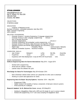 ETHANJOHNSON
ethanj93@hotmail.com
602 ‘E’ Street, P.O. Box 209
308-325-7548
Overton, NE 68863
OBJECTIVES
A full-time career
EDUCATION
- University of Nebraska-Lincoln
Bachelor of Science – anticipated graduation date May 2016
Major: Computer Engineering
GPA 3.535/4.0
RELATED COURSWORK
- Computer Science 1, Systems Engineering (C language programming)
- Computer Science 2 (Java Language programming) -Circuits 1
- Intro to Discreet Structures
- Computer Organizations -Circuits 2
- Computer Engineering 236 (embedded system programming in C)
- Computer Science 310 Honors (Data Structures and Algorithm Analysis)
- Operating Systems and Kernels (Multi-threading and concurrency in C)
- Digital Logic - Probability Theory - Communication Networks
- Advanced Embedded Systems - Numerical Analysis - Database Systems
COMPUTER SKILLS
- Java Eclipse -Notepad++ -LaTex -My SQL -Assembly
- PowerPoint - Excel -puTTy -C/C++ -Quartus
- Experience with Web Development in asp.net MVC C# Visual Studio -Unix
WORK EXPERIENCE
Software Engineering Intern for Garmin International: May 2015 – August 2015
- Worked with C programming
- Wrote tests for software modules
- Learned about the software life cycle
Web Design for Stone Fin Technologies: May 2014-October 2014
- Built a Download website where admins can upload files for other users to download
- Working on custom web applications for clients
Engineering Intern for Bosch Security Systems: November 2014 – May 2015
- Programmed PCBs
- Helped research the durability of various components of belt-pack intercom systems
- Wrote assembly for a beltpack
Research Assistant for Dr. Mehmet Can Vuran: January 2013-May2013
- Interfaced a BeagleBone Black with a GPS and 4G dongle for use in a sensor network
- Worked with programming in C++ and cross-compiling for beaglebone black
 