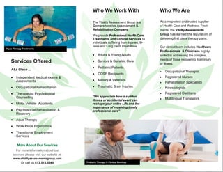Who We Are
As a respected and trusted supplier
of Health Care and Wellness Treat-
ments, the Vitality Assessments
Group has earned the reputation of
delivering first class therapy plans.
Our clinical team includes Healthcare
Professionals & Clinicians highly
skilled in addressing the complex
needs of those recovering from injury
or illness.
 Occupational Therapist
 Registered Nurses
 Rehabilitation Specialists
 Kinesiologists
 Registered Dietitians
 Multilingual Translators
Aqua Therapy Treatments
Pediatric Therapy & Clinical Services
Who We Work With
The Vitality Assessment Group is a
Comprehensive Assessment &
Rehabilitation Company.
We provide Professional Health Care
Treatments and Clinical Services to
individuals suffering from Injuries, Ill-
ness and Long Term Disabilities.
 Adults & Young Adults
 Seniors & Geriatric Care
 Pediatric Patients
 ODSP Recipients
 Military & Veterans
 Traumatic Brain Injuries
Services Offered
At a Glace ...
 Independent Medical exams &
Assessments
 Occupational Rehabilitation
 Therapeutic Psychological
Counselling
 Motor Vehicle Accidents
 Psychosocial Rehabilitation &
Recovery
 Aqua Therapy
 Work Place Ergonomics
 Transitional Employment
Services
“We appreciate how a sudden
illness or accidental event can
reshape your entire Life and the
importance of receiving timely
professional care“
More About Our Services
For more information about our
services please visit our website at:
www.vitalityassessmentsgroup.com
Or call us 613.513.5640
 