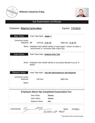 ffito**..,]*"n/
Midwest lndustrial X-Ray
Employee: Roberto Carlos Meza Expires: 71712015
Corrective Lenses
Required:
Nofes:
Exam Type Used: Jaeqer 1
No Left Eye: J1 @ 12 Right Eye: J1 @ 12
Employee must exhibit ability to read Jaeger I letters in either a
"uncorrected" or "corrected" Near Vision test.
Exam Type Used: lshahara Color Test
Notes: Employee must exhibit ability to accurately identify 9 out of 14
plates.
Exam Type Used: Test Not Administered or Not Required
Left Eye: Right Eye:
I
Corrective Lenses
Required:
Nofes:
Employee Above Has Completed Examination For:
Near Vision:
Color Vision:
Distance Vision:
Passed
Passed
N/A
l
I
I
L
-t
l
Date: 717t2O14
+&gtr
__,.,_-l
Examined By: dZ--lZfZ-
'/ fuiu(W t'*tP
*
Test passed with corrective lenses.
 