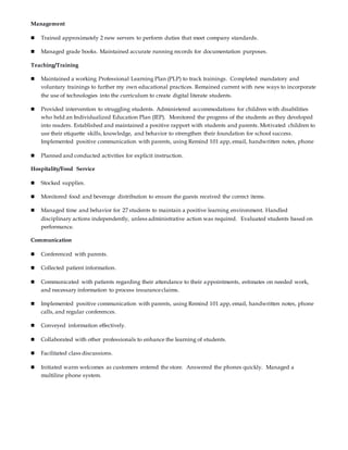Management
 Trained approximately 2 new servers to perform duties that meet company standards.
 Managed grade books. Maintained accurate running records for documentation purposes.
Teaching/Training
 Maintained a working Professional Learning Plan (PLP) to track trainings. Completed mandatory and
voluntary trainings to further my own educational practices. Remained current with new ways to incorporate
the use of technologies into the curriculum to create digital literate students.
 Provided intervention to struggling students. Administered accommodations for children with disabilities
who held an Individualized Education Plan (IEP). Monitored the progress of the students as they developed
into readers. Established and maintained a positive rapport with students and parents. Motivated children to
use their etiquette skills, knowledge, and behavior to strengthen their foundation for school success.
Implemented positive communication with parents, using Remind 101 app, email, handwritten notes, phone
 Planned and conducted activities for explicit instruction.
Hospitality/Food Service
 Stocked supplies.
 Monitored food and beverage distribution to ensure the guests received the correct items.
 Managed time and behavior for 27 students to maintain a positive learning environment. Handled
disciplinary actions independently, unless administrative action was required. Evaluated students based on
performance.
Communication
 Conferenced with parents.
 Collected patient information.
 Communicated with patients regarding their attendance to their appointments, estimates on needed work,
and necessary information to process insuranceclaims.
 Implemented positive communication with parents, using Remind 101 app, email, handwritten notes, phone
calls, and regular conferences.
 Conveyed information effectively.
 Collaborated with other professionals to enhance the learning of students.
 Facilitated class discussions.
 Initiated warm welcomes as customers entered the store. Answered the phones quickly. Managed a
multiline phone system.
 