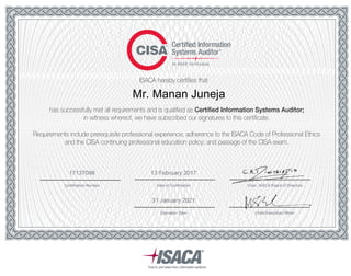ISACA hereby certifies that
has successfully met all requirements and is qualified as Certified Information Systems Auditor;
in witness whereof, we have subscribed our signatures to this certificate.
Requirements include prerequisite professional experience; adherence to the ISACA Code of Professional Ethics
and the CISA continuing professional education policy; and passage of the CISA exam.
Mr. Manan Juneja
Date of CertificationCertification Number
13 February 201717137098
31 January 2021
Chair, ISACA Board of Directors
Chief Executive OfficerExpiration Date
 