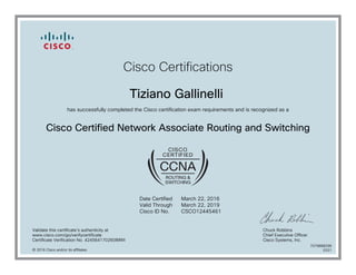 Cisco Certifications
Tiziano Gallinelli
has successfully completed the Cisco certification exam requirements and is recognized as a
Cisco Certified Network Associate Routing and Switching
Date Certified
Valid Through
Cisco ID No.
March 22, 2016
March 22, 2019
CSCO12445461
Validate this certificate's authenticity at
www.cisco.com/go/verifycertificate
Certificate Verification No. 424564170260IMWI
Chuck Robbins
Chief Executive Officer
Cisco Systems, Inc.
© 2016 Cisco and/or its affiliates
7079888296
0331
 