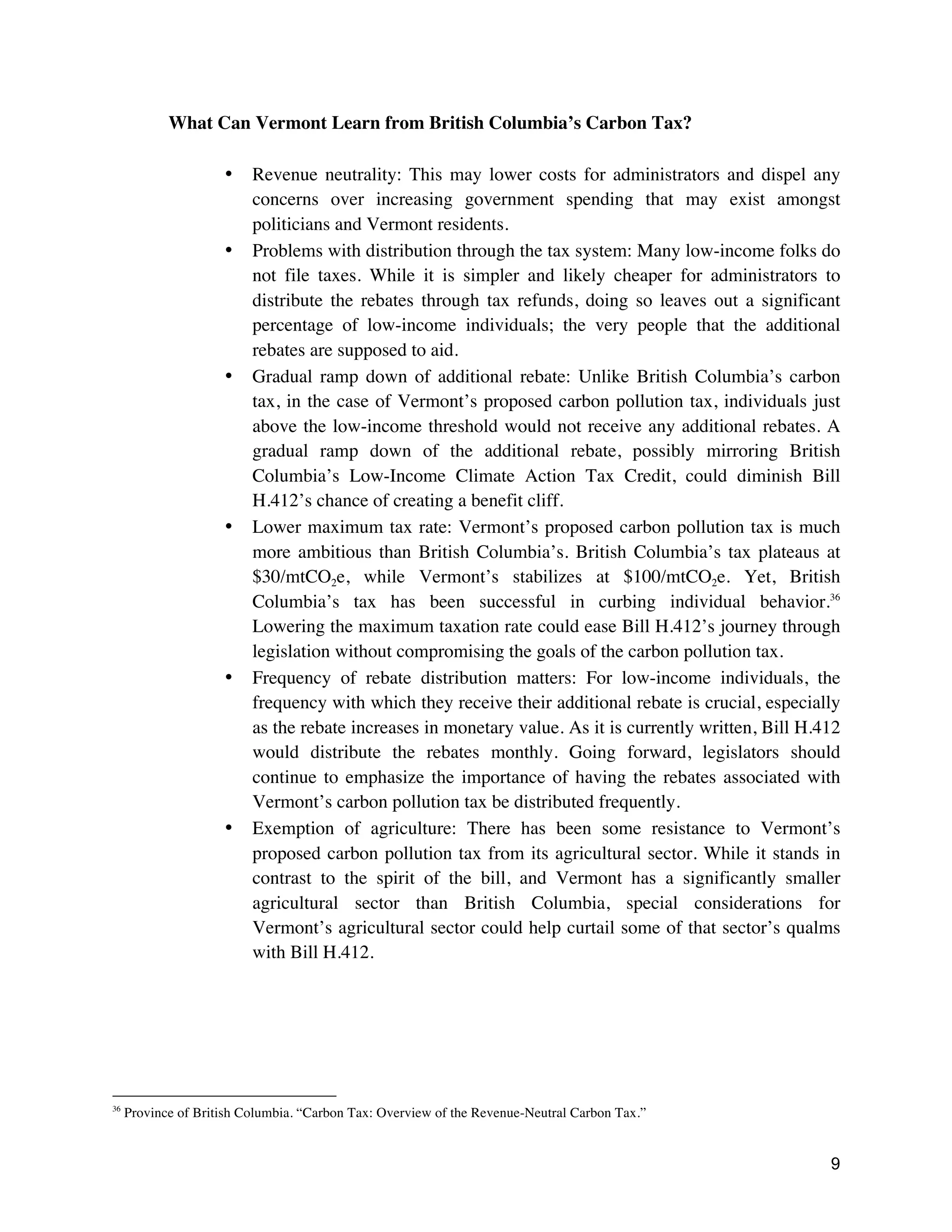 9
What Can Vermont Learn from British Columbia’s Carbon Tax?
• Revenue neutrality: This may lower costs for administrators and dispel any
concerns over increasing government spending that may exist amongst
politicians and Vermont residents.
• Problems with distribution through the tax system: Many low-income folks do
not file taxes. While it is simpler and likely cheaper for administrators to
distribute the rebates through tax refunds, doing so leaves out a significant
percentage of low-income individuals; the very people that the additional
rebates are supposed to aid.
• Gradual ramp down of additional rebate: Unlike British Columbia’s carbon
tax, in the case of Vermont’s proposed carbon pollution tax, individuals just
above the low-income threshold would not receive any additional rebates. A
gradual ramp down of the additional rebate, possibly mirroring British
Columbia’s Low-Income Climate Action Tax Credit, could diminish Bill
H.412’s chance of creating a benefit cliff.
• Lower maximum tax rate: Vermont’s proposed carbon pollution tax is much
more ambitious than British Columbia’s. British Columbia’s tax plateaus at
$30/mtCO2e, while Vermont’s stabilizes at $100/mtCO2e. Yet, British
Columbia’s tax has been successful in curbing individual behavior.36
Lowering the maximum taxation rate could ease Bill H.412’s journey through
legislation without compromising the goals of the carbon pollution tax.
• Frequency of rebate distribution matters: For low-income individuals, the
frequency with which they receive their additional rebate is crucial, especially
as the rebate increases in monetary value. As it is currently written, Bill H.412
would distribute the rebates monthly. Going forward, legislators should
continue to emphasize the importance of having the rebates associated with
Vermont’s carbon pollution tax be distributed frequently.
• Exemption of agriculture: There has been some resistance to Vermont’s
proposed carbon pollution tax from its agricultural sector. While it stands in
contrast to the spirit of the bill, and Vermont has a significantly smaller
agricultural sector than British Columbia, special considerations for
Vermont’s agricultural sector could help curtail some of that sector’s qualms
with Bill H.412.
36
Province of British Columbia. “Carbon Tax: Overview of the Revenue-Neutral Carbon Tax.”
 