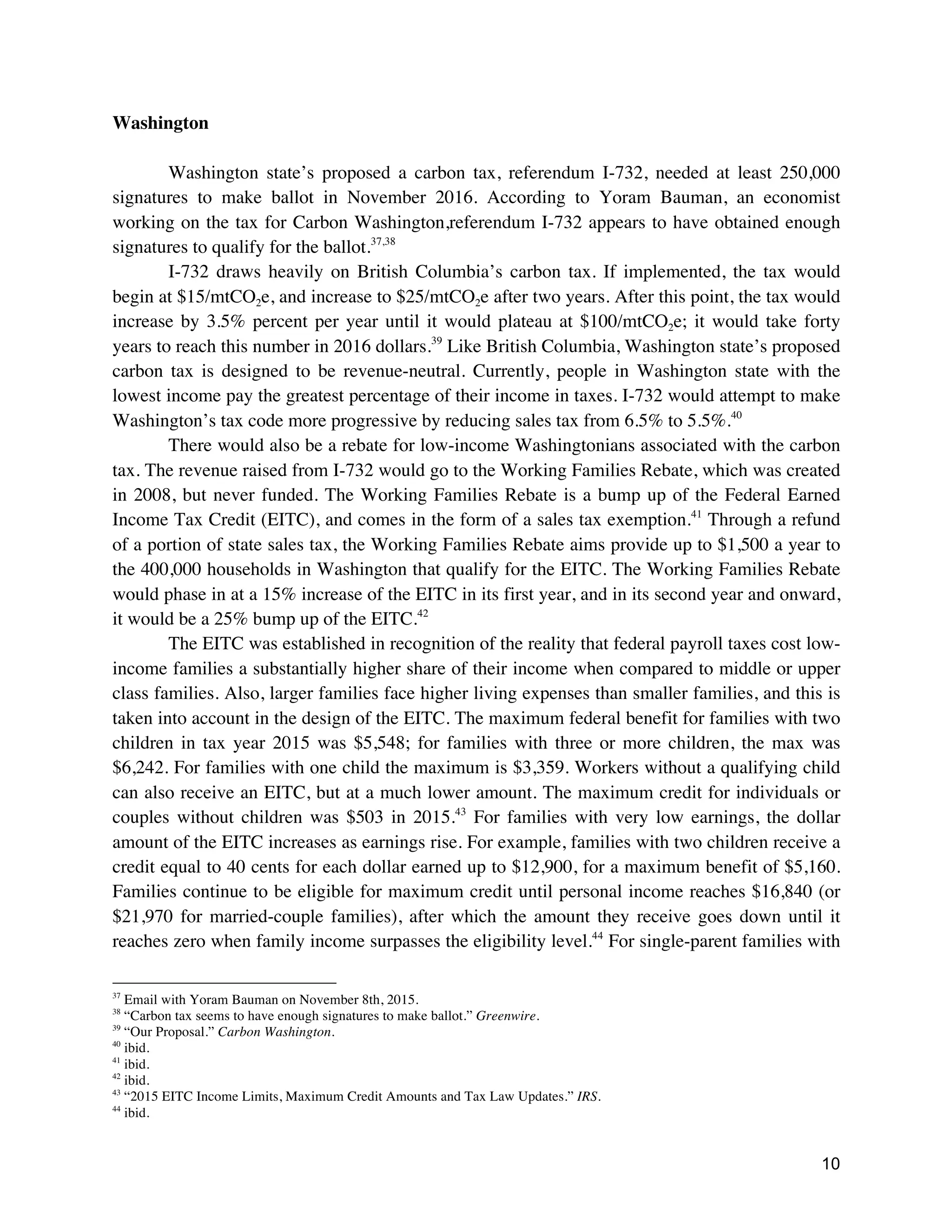 10
Washington
Washington state’s proposed a carbon tax, referendum I-732, needed at least 250,000
signatures to make ballot in November 2016. According to Yoram Bauman, an economist
working on the tax for Carbon Washington,referendum I-732 appears to have obtained enough
signatures to qualify for the ballot.37,38
I-732 draws heavily on British Columbia’s carbon tax. If implemented, the tax would
begin at $15/mtCO2e, and increase to $25/mtCO2e after two years. After this point, the tax would
increase by 3.5% percent per year until it would plateau at $100/mtCO2e; it would take forty
years to reach this number in 2016 dollars.39
Like British Columbia, Washington state’s proposed
carbon tax is designed to be revenue-neutral. Currently, people in Washington state with the
lowest income pay the greatest percentage of their income in taxes. I-732 would attempt to make
Washington’s tax code more progressive by reducing sales tax from 6.5% to 5.5%.40
There would also be a rebate for low-income Washingtonians associated with the carbon
tax. The revenue raised from I-732 would go to the Working Families Rebate, which was created
in 2008, but never funded. The Working Families Rebate is a bump up of the Federal Earned
Income Tax Credit (EITC), and comes in the form of a sales tax exemption.41
Through a refund
of a portion of state sales tax, the Working Families Rebate aims provide up to $1,500 a year to
the 400,000 households in Washington that qualify for the EITC. The Working Families Rebate
would phase in at a 15% increase of the EITC in its first year, and in its second year and onward,
it would be a 25% bump up of the EITC.42
The EITC was established in recognition of the reality that federal payroll taxes cost low-
income families a substantially higher share of their income when compared to middle or upper
class families. Also, larger families face higher living expenses than smaller families, and this is
taken into account in the design of the EITC. The maximum federal benefit for families with two
children in tax year 2015 was $5,548; for families with three or more children, the max was
$6,242. For families with one child the maximum is $3,359. Workers without a qualifying child
can also receive an EITC, but at a much lower amount. The maximum credit for individuals or
couples without children was $503 in 2015.43
For families with very low earnings, the dollar
amount of the EITC increases as earnings rise. For example, families with two children receive a
credit equal to 40 cents for each dollar earned up to $12,900, for a maximum benefit of $5,160.
Families continue to be eligible for maximum credit until personal income reaches $16,840 (or
$21,970 for married-couple families), after which the amount they receive goes down until it
reaches zero when family income surpasses the eligibility level.44
For single-parent families with
37
Email with Yoram Bauman on November 8th, 2015.
38
“Carbon tax seems to have enough signatures to make ballot.” Greenwire.
39
“Our Proposal.” Carbon Washington.
40
ibid.
41
ibid.
42
ibid.
43
“2015 EITC Income Limits, Maximum Credit Amounts and Tax Law Updates.” IRS.
44
ibid.
 