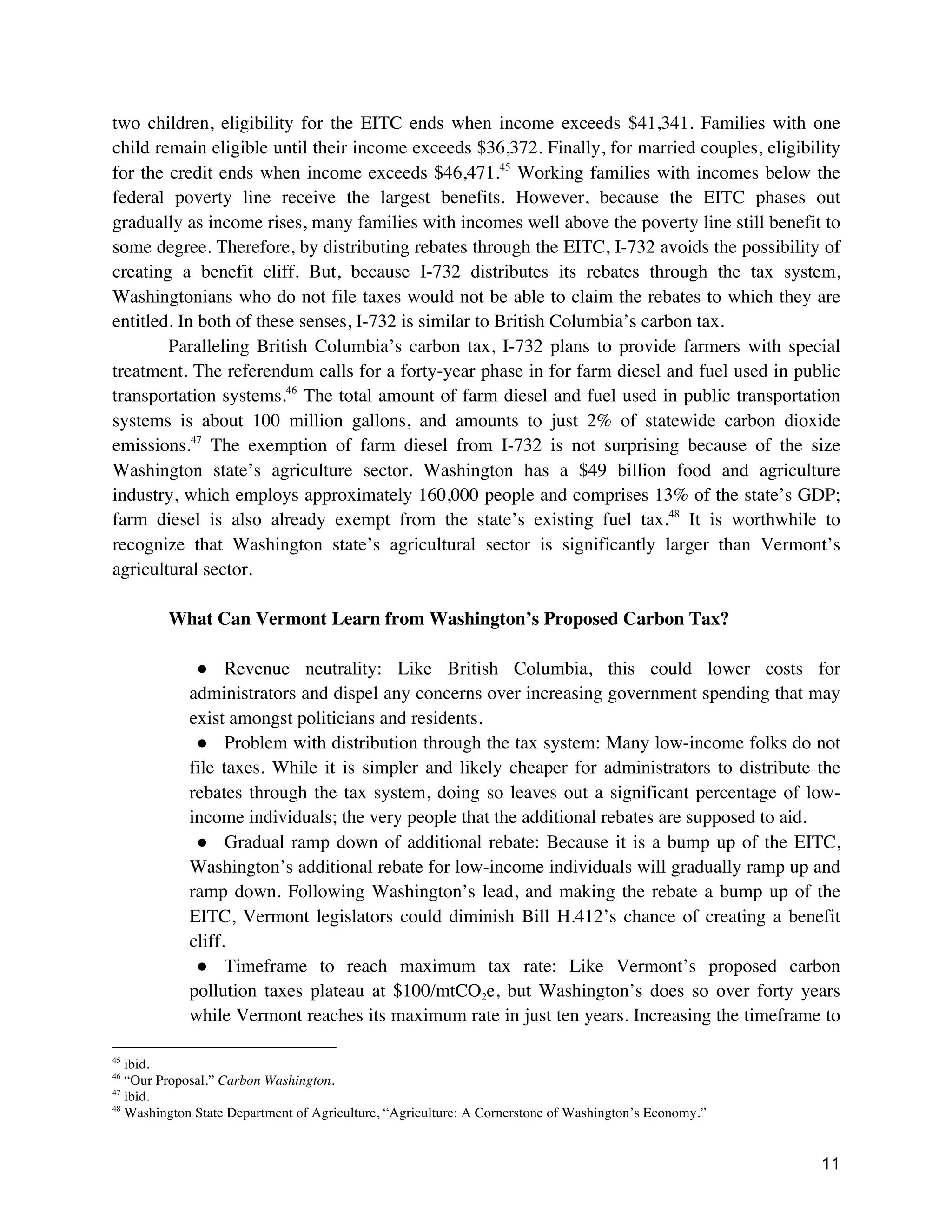 11
two children, eligibility for the EITC ends when income exceeds $41,341. Families with one
child remain eligible until their income exceeds $36,372. Finally, for married couples, eligibility
for the credit ends when income exceeds $46,471.45
Working families with incomes below the
federal poverty line receive the largest benefits. However, because the EITC phases out
gradually as income rises, many families with incomes well above the poverty line still benefit to
some degree. Therefore, by distributing rebates through the EITC, I-732 avoids the possibility of
creating a benefit cliff. But, because I-732 distributes its rebates through the tax system,
Washingtonians who do not file taxes would not be able to claim the rebates to which they are
entitled. In both of these senses, I-732 is similar to British Columbia’s carbon tax.
Paralleling British Columbia’s carbon tax, I-732 plans to provide farmers with special
treatment. The referendum calls for a forty-year phase in for farm diesel and fuel used in public
transportation systems.46
The total amount of farm diesel and fuel used in public transportation
systems is about 100 million gallons, and amounts to just 2% of statewide carbon dioxide
emissions.47
The exemption of farm diesel from I-732 is not surprising because of the size
Washington state’s agriculture sector. Washington has a $49 billion food and agriculture
industry, which employs approximately 160,000 people and comprises 13% of the state’s GDP;
farm diesel is also already exempt from the state’s existing fuel tax.48
It is worthwhile to
recognize that Washington state’s agricultural sector is significantly larger than Vermont’s
agricultural sector.
What Can Vermont Learn from Washington’s Proposed Carbon Tax?
● Revenue neutrality: Like British Columbia, this could lower costs for
administrators and dispel any concerns over increasing government spending that may
exist amongst politicians and residents.
● Problem with distribution through the tax system: Many low-income folks do not
file taxes. While it is simpler and likely cheaper for administrators to distribute the
rebates through the tax system, doing so leaves out a significant percentage of low-
income individuals; the very people that the additional rebates are supposed to aid.
● Gradual ramp down of additional rebate: Because it is a bump up of the EITC,
Washington’s additional rebate for low-income individuals will gradually ramp up and
ramp down. Following Washington’s lead, and making the rebate a bump up of the
EITC, Vermont legislators could diminish Bill H.412’s chance of creating a benefit
cliff.
● Timeframe to reach maximum tax rate: Like Vermont’s proposed carbon
pollution taxes plateau at $100/mtCO2e, but Washington’s does so over forty years
while Vermont reaches its maximum rate in just ten years. Increasing the timeframe to
45
ibid.
46
“Our Proposal.” Carbon Washington.
47
ibid.
48
Washington State Department of Agriculture, “Agriculture: A Cornerstone of Washington’s Economy.”
 
