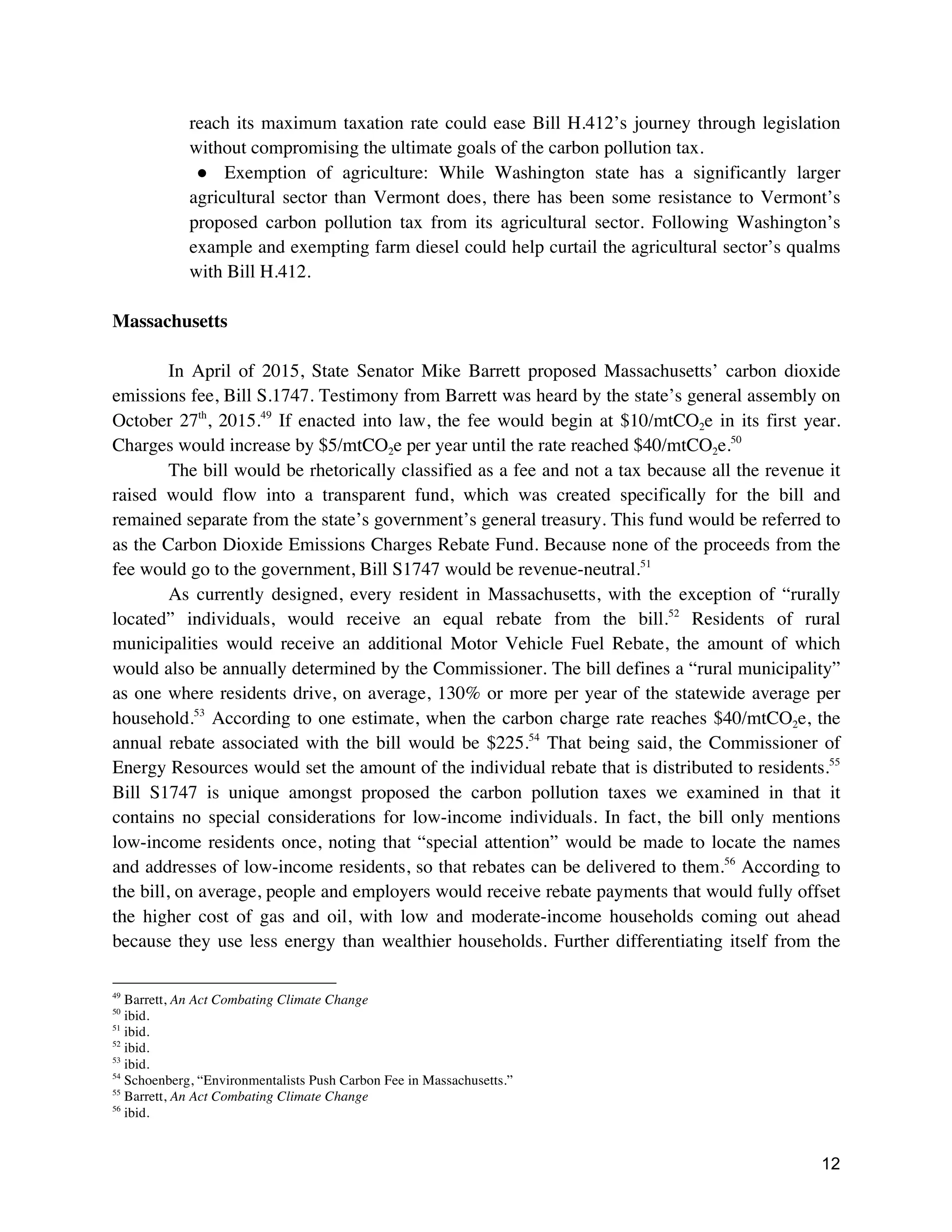 12
reach its maximum taxation rate could ease Bill H.412’s journey through legislation
without compromising the ultimate goals of the carbon pollution tax.
● Exemption of agriculture: While Washington state has a significantly larger
agricultural sector than Vermont does, there has been some resistance to Vermont’s
proposed carbon pollution tax from its agricultural sector. Following Washington’s
example and exempting farm diesel could help curtail the agricultural sector’s qualms
with Bill H.412.
Massachusetts
In April of 2015, State Senator Mike Barrett proposed Massachusetts’ carbon dioxide
emissions fee, Bill S.1747. Testimony from Barrett was heard by the state’s general assembly on
October 27th
, 2015.49
If enacted into law, the fee would begin at $10/mtCO2e in its first year.
Charges would increase by $5/mtCO2e per year until the rate reached $40/mtCO2e.50
The bill would be rhetorically classified as a fee and not a tax because all the revenue it
raised would flow into a transparent fund, which was created specifically for the bill and
remained separate from the state’s government’s general treasury. This fund would be referred to
as the Carbon Dioxide Emissions Charges Rebate Fund. Because none of the proceeds from the
fee would go to the government, Bill S1747 would be revenue-neutral.51
As currently designed, every resident in Massachusetts, with the exception of “rurally
located” individuals, would receive an equal rebate from the bill.52
Residents of rural
municipalities would receive an additional Motor Vehicle Fuel Rebate, the amount of which
would also be annually determined by the Commissioner. The bill defines a “rural municipality”
as one where residents drive, on average, 130% or more per year of the statewide average per
household.53
According to one estimate, when the carbon charge rate reaches $40/mtCO2e, the
annual rebate associated with the bill would be $225.54
That being said, the Commissioner of
Energy Resources would set the amount of the individual rebate that is distributed to residents.55
Bill S1747 is unique amongst proposed the carbon pollution taxes we examined in that it
contains no special considerations for low-income individuals. In fact, the bill only mentions
low-income residents once, noting that “special attention” would be made to locate the names
and addresses of low-income residents, so that rebates can be delivered to them.56
According to
the bill, on average, people and employers would receive rebate payments that would fully offset
the higher cost of gas and oil, with low and moderate-income households coming out ahead
because they use less energy than wealthier households. Further differentiating itself from the
49
Barrett, An Act Combating Climate Change
50
ibid.
51
ibid.
52
ibid.
53
ibid.
54
Schoenberg, “Environmentalists Push Carbon Fee in Massachusetts.”
55
Barrett, An Act Combating Climate Change
56
ibid.
 