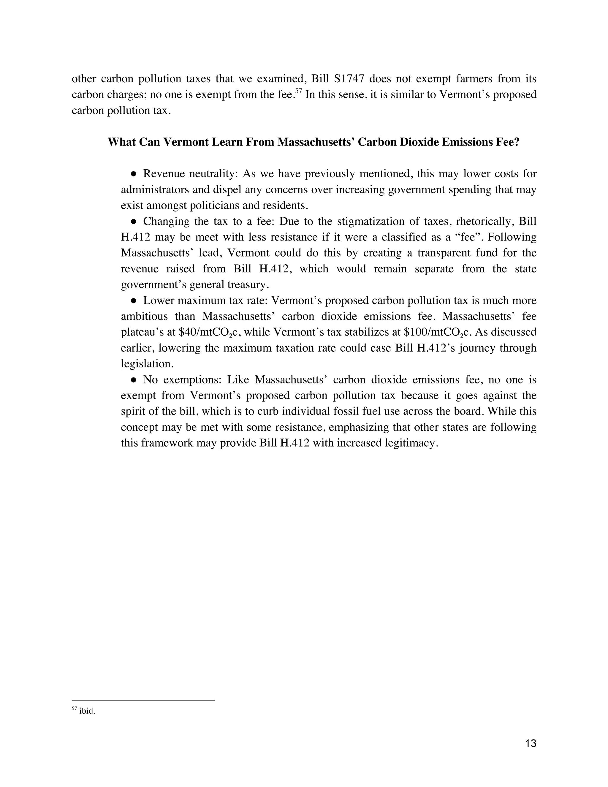 13
other carbon pollution taxes that we examined, Bill S1747 does not exempt farmers from its
carbon charges; no one is exempt from the fee.57
In this sense, it is similar to Vermont’s proposed
carbon pollution tax.
What Can Vermont Learn From Massachusetts’ Carbon Dioxide Emissions Fee?
● Revenue neutrality: As we have previously mentioned, this may lower costs for
administrators and dispel any concerns over increasing government spending that may
exist amongst politicians and residents.
● Changing the tax to a fee: Due to the stigmatization of taxes, rhetorically, Bill
H.412 may be meet with less resistance if it were a classified as a “fee”. Following
Massachusetts’ lead, Vermont could do this by creating a transparent fund for the
revenue raised from Bill H.412, which would remain separate from the state
government’s general treasury.
● Lower maximum tax rate: Vermont’s proposed carbon pollution tax is much more
ambitious than Massachusetts’ carbon dioxide emissions fee. Massachusetts’ fee
plateau’s at $40/mtCO2e, while Vermont’s tax stabilizes at $100/mtCO2e. As discussed
earlier, lowering the maximum taxation rate could ease Bill H.412’s journey through
legislation.
● No exemptions: Like Massachusetts’ carbon dioxide emissions fee, no one is
exempt from Vermont’s proposed carbon pollution tax because it goes against the
spirit of the bill, which is to curb individual fossil fuel use across the board. While this
concept may be met with some resistance, emphasizing that other states are following
this framework may provide Bill H.412 with increased legitimacy.
57
ibid.
 