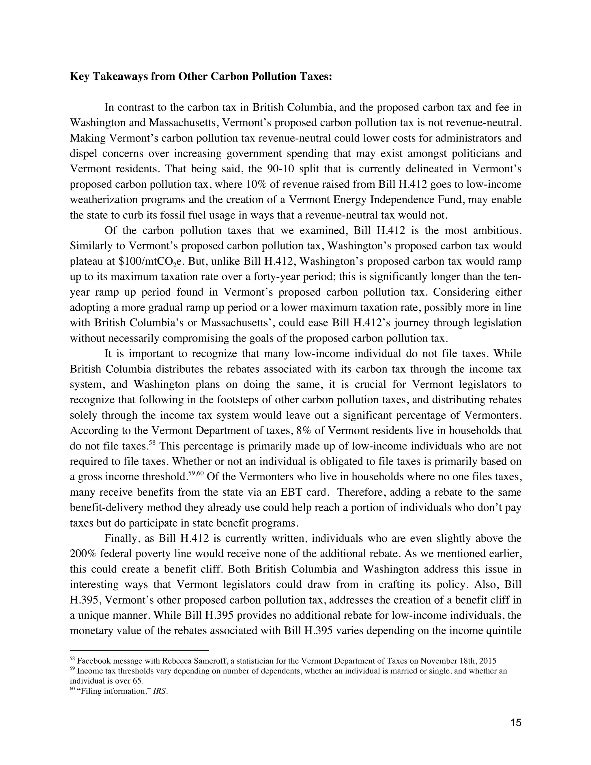 15
Key Takeaways from Other Carbon Pollution Taxes:
In contrast to the carbon tax in British Columbia, and the proposed carbon tax and fee in
Washington and Massachusetts, Vermont’s proposed carbon pollution tax is not revenue-neutral.
Making Vermont’s carbon pollution tax revenue-neutral could lower costs for administrators and
dispel concerns over increasing government spending that may exist amongst politicians and
Vermont residents. That being said, the 90-10 split that is currently delineated in Vermont’s
proposed carbon pollution tax, where 10% of revenue raised from Bill H.412 goes to low-income
weatherization programs and the creation of a Vermont Energy Independence Fund, may enable
the state to curb its fossil fuel usage in ways that a revenue-neutral tax would not.
Of the carbon pollution taxes that we examined, Bill H.412 is the most ambitious.
Similarly to Vermont’s proposed carbon pollution tax, Washington’s proposed carbon tax would
plateau at $100/mtCO2e. But, unlike Bill H.412, Washington’s proposed carbon tax would ramp
up to its maximum taxation rate over a forty-year period; this is significantly longer than the ten-
year ramp up period found in Vermont’s proposed carbon pollution tax. Considering either
adopting a more gradual ramp up period or a lower maximum taxation rate, possibly more in line
with British Columbia’s or Massachusetts’, could ease Bill H.412’s journey through legislation
without necessarily compromising the goals of the proposed carbon pollution tax.
It is important to recognize that many low-income individual do not file taxes. While
British Columbia distributes the rebates associated with its carbon tax through the income tax
system, and Washington plans on doing the same, it is crucial for Vermont legislators to
recognize that following in the footsteps of other carbon pollution taxes, and distributing rebates
solely through the income tax system would leave out a significant percentage of Vermonters.
According to the Vermont Department of taxes, 8% of Vermont residents live in households that
do not file taxes.58
This percentage is primarily made up of low-income individuals who are not
required to file taxes. Whether or not an individual is obligated to file taxes is primarily based on
a gross income threshold.59,60
Of the Vermonters who live in households where no one files taxes,
many receive benefits from the state via an EBT card. Therefore, adding a rebate to the same
benefit-delivery method they already use could help reach a portion of individuals who don’t pay
taxes but do participate in state benefit programs.
Finally, as Bill H.412 is currently written, individuals who are even slightly above the
200% federal poverty line would receive none of the additional rebate. As we mentioned earlier,
this could create a benefit cliff. Both British Columbia and Washington address this issue in
interesting ways that Vermont legislators could draw from in crafting its policy. Also, Bill
H.395, Vermont’s other proposed carbon pollution tax, addresses the creation of a benefit cliff in
a unique manner. While Bill H.395 provides no additional rebate for low-income individuals, the
monetary value of the rebates associated with Bill H.395 varies depending on the income quintile
58
Facebook message with Rebecca Sameroff, a statistician for the Vermont Department of Taxes on November 18th, 2015
59
Income tax thresholds vary depending on number of dependents, whether an individual is married or single, and whether an
individual is over 65.
60
“Filing information.” IRS.
 
