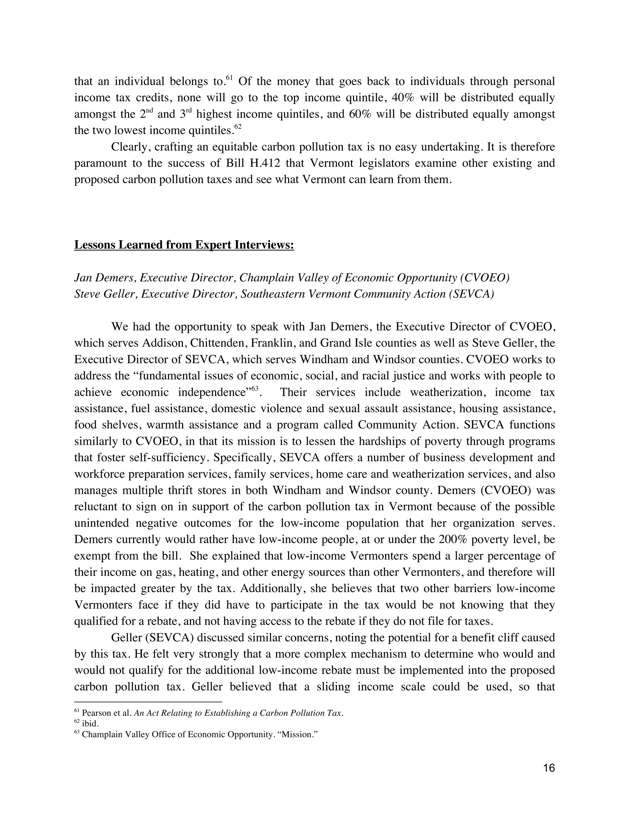 16
that an individual belongs to.61
Of the money that goes back to individuals through personal
income tax credits, none will go to the top income quintile, 40% will be distributed equally
amongst the 2nd
and 3rd
highest income quintiles, and 60% will be distributed equally amongst
the two lowest income quintiles.62
Clearly, crafting an equitable carbon pollution tax is no easy undertaking. It is therefore
paramount to the success of Bill H.412 that Vermont legislators examine other existing and
proposed carbon pollution taxes and see what Vermont can learn from them.
Lessons Learned from Expert Interviews:
Jan Demers, Executive Director, Champlain Valley of Economic Opportunity (CVOEO)
Steve Geller, Executive Director, Southeastern Vermont Community Action (SEVCA)
We had the opportunity to speak with Jan Demers, the Executive Director of CVOEO,
which serves Addison, Chittenden, Franklin, and Grand Isle counties as well as Steve Geller, the
Executive Director of SEVCA, which serves Windham and Windsor counties. CVOEO works to
address the “fundamental issues of economic, social, and racial justice and works with people to
achieve economic independence”63
. Their services include weatherization, income tax
assistance, fuel assistance, domestic violence and sexual assault assistance, housing assistance,
food shelves, warmth assistance and a program called Community Action. SEVCA functions
similarly to CVOEO, in that its mission is to lessen the hardships of poverty through programs
that foster self-sufficiency. Specifically, SEVCA offers a number of business development and
workforce preparation services, family services, home care and weatherization services, and also
manages multiple thrift stores in both Windham and Windsor county. Demers (CVOEO) was
reluctant to sign on in support of the carbon pollution tax in Vermont because of the possible
unintended negative outcomes for the low-income population that her organization serves.
Demers currently would rather have low-income people, at or under the 200% poverty level, be
exempt from the bill. She explained that low-income Vermonters spend a larger percentage of
their income on gas, heating, and other energy sources than other Vermonters, and therefore will
be impacted greater by the tax. Additionally, she believes that two other barriers low-income
Vermonters face if they did have to participate in the tax would be not knowing that they
qualified for a rebate, and not having access to the rebate if they do not file for taxes.
Geller (SEVCA) discussed similar concerns, noting the potential for a benefit cliff caused
by this tax. He felt very strongly that a more complex mechanism to determine who would and
would not qualify for the additional low-income rebate must be implemented into the proposed
carbon pollution tax. Geller believed that a sliding income scale could be used, so that
61
Pearson et al. An Act Relating to Establishing a Carbon Pollution Tax.
62
ibid.
63
Champlain Valley Office of Economic Opportunity. “Mission.”
 