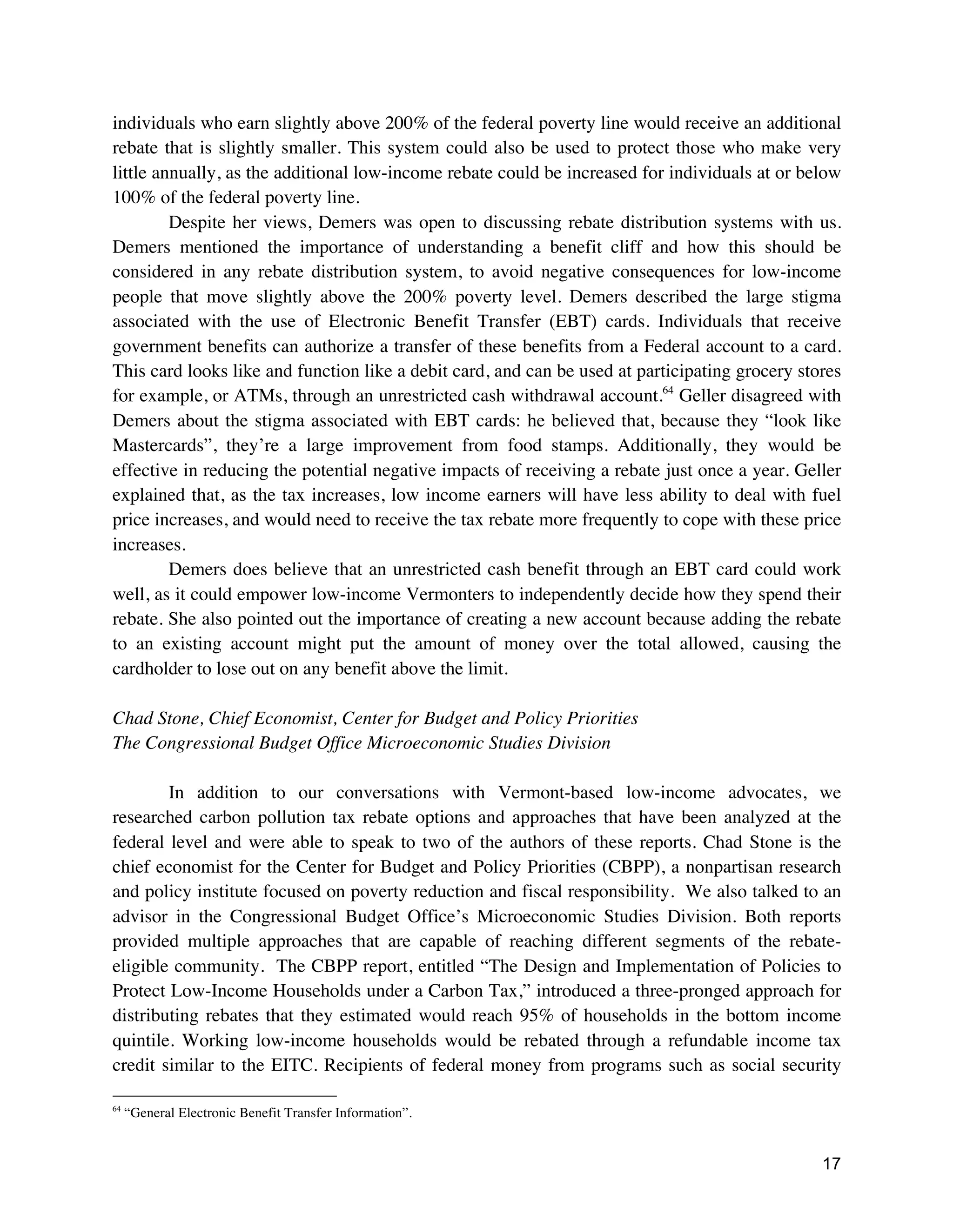 17
individuals who earn slightly above 200% of the federal poverty line would receive an additional
rebate that is slightly smaller. This system could also be used to protect those who make very
little annually, as the additional low-income rebate could be increased for individuals at or below
100% of the federal poverty line.
Despite her views, Demers was open to discussing rebate distribution systems with us.
Demers mentioned the importance of understanding a benefit cliff and how this should be
considered in any rebate distribution system, to avoid negative consequences for low-income
people that move slightly above the 200% poverty level. Demers described the large stigma
associated with the use of Electronic Benefit Transfer (EBT) cards. Individuals that receive
government benefits can authorize a transfer of these benefits from a Federal account to a card.
This card looks like and function like a debit card, and can be used at participating grocery stores
for example, or ATMs, through an unrestricted cash withdrawal account.64
Geller disagreed with
Demers about the stigma associated with EBT cards: he believed that, because they “look like
Mastercards”, they’re a large improvement from food stamps. Additionally, they would be
effective in reducing the potential negative impacts of receiving a rebate just once a year. Geller
explained that, as the tax increases, low income earners will have less ability to deal with fuel
price increases, and would need to receive the tax rebate more frequently to cope with these price
increases.
Demers does believe that an unrestricted cash benefit through an EBT card could work
well, as it could empower low-income Vermonters to independently decide how they spend their
rebate. She also pointed out the importance of creating a new account because adding the rebate
to an existing account might put the amount of money over the total allowed, causing the
cardholder to lose out on any benefit above the limit.
Chad Stone, Chief Economist, Center for Budget and Policy Priorities
The Congressional Budget Office Microeconomic Studies Division
In addition to our conversations with Vermont-based low-income advocates, we
researched carbon pollution tax rebate options and approaches that have been analyzed at the
federal level and were able to speak to two of the authors of these reports. Chad Stone is the
chief economist for the Center for Budget and Policy Priorities (CBPP), a nonpartisan research
and policy institute focused on poverty reduction and fiscal responsibility. We also talked to an
advisor in the Congressional Budget Office’s Microeconomic Studies Division. Both reports
provided multiple approaches that are capable of reaching different segments of the rebate-
eligible community. The CBPP report, entitled “The Design and Implementation of Policies to
Protect Low-Income Households under a Carbon Tax,” introduced a three-pronged approach for
distributing rebates that they estimated would reach 95% of households in the bottom income
quintile. Working low-income households would be rebated through a refundable income tax
credit similar to the EITC. Recipients of federal money from programs such as social security
64
“General Electronic Benefit Transfer Information”.
 