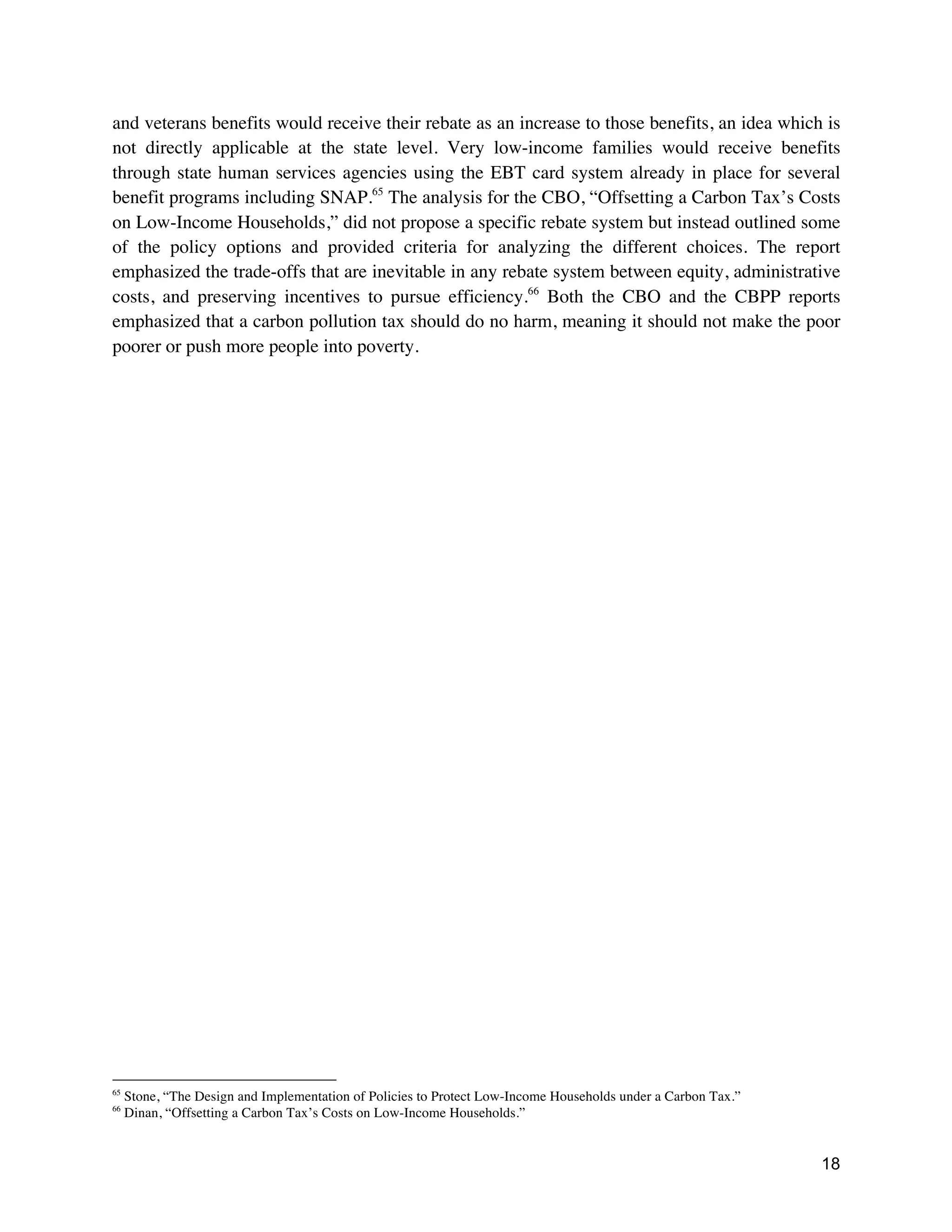 18
and veterans benefits would receive their rebate as an increase to those benefits, an idea which is
not directly applicable at the state level. Very low-income families would receive benefits
through state human services agencies using the EBT card system already in place for several
benefit programs including SNAP.65
The analysis for the CBO, “Offsetting a Carbon Tax’s Costs
on Low-Income Households,” did not propose a specific rebate system but instead outlined some
of the policy options and provided criteria for analyzing the different choices. The report
emphasized the trade-offs that are inevitable in any rebate system between equity, administrative
costs, and preserving incentives to pursue efficiency.66
Both the CBO and the CBPP reports
emphasized that a carbon pollution tax should do no harm, meaning it should not make the poor
poorer or push more people into poverty.
65
Stone, “The Design and Implementation of Policies to Protect Low-Income Households under a Carbon Tax.”
66
Dinan, “Offsetting a Carbon Tax’s Costs on Low-Income Households.”
 