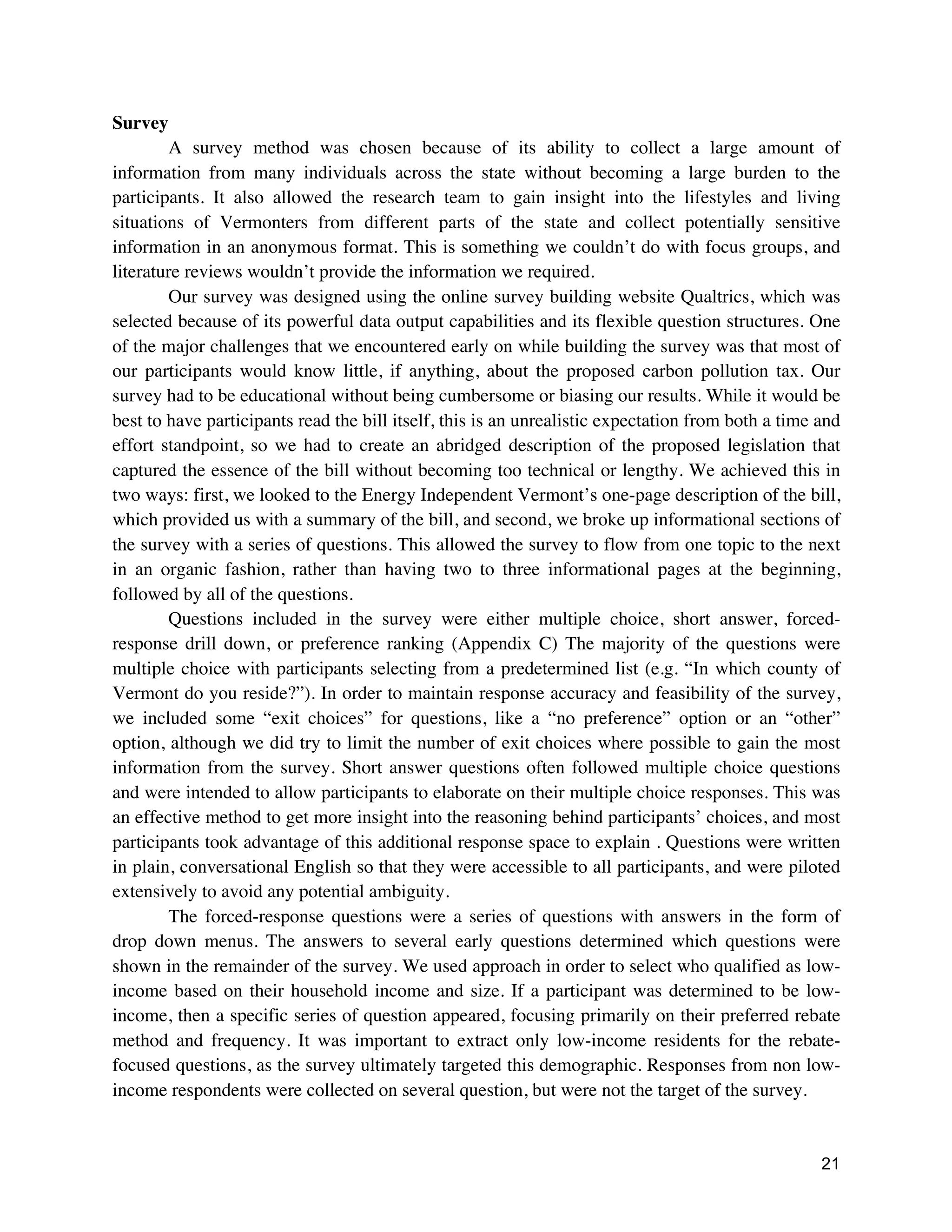 21
Survey
A survey method was chosen because of its ability to collect a large amount of
information from many individuals across the state without becoming a large burden to the
participants. It also allowed the research team to gain insight into the lifestyles and living
situations of Vermonters from different parts of the state and collect potentially sensitive
information in an anonymous format. This is something we couldn’t do with focus groups, and
literature reviews wouldn’t provide the information we required.
Our survey was designed using the online survey building website Qualtrics, which was
selected because of its powerful data output capabilities and its flexible question structures. One
of the major challenges that we encountered early on while building the survey was that most of
our participants would know little, if anything, about the proposed carbon pollution tax. Our
survey had to be educational without being cumbersome or biasing our results. While it would be
best to have participants read the bill itself, this is an unrealistic expectation from both a time and
effort standpoint, so we had to create an abridged description of the proposed legislation that
captured the essence of the bill without becoming too technical or lengthy. We achieved this in
two ways: first, we looked to the Energy Independent Vermont’s one-page description of the bill,
which provided us with a summary of the bill, and second, we broke up informational sections of
the survey with a series of questions. This allowed the survey to flow from one topic to the next
in an organic fashion, rather than having two to three informational pages at the beginning,
followed by all of the questions.
Questions included in the survey were either multiple choice, short answer, forced-
response drill down, or preference ranking (Appendix C) The majority of the questions were
multiple choice with participants selecting from a predetermined list (e.g. “In which county of
Vermont do you reside?”). In order to maintain response accuracy and feasibility of the survey,
we included some “exit choices” for questions, like a “no preference” option or an “other”
option, although we did try to limit the number of exit choices where possible to gain the most
information from the survey. Short answer questions often followed multiple choice questions
and were intended to allow participants to elaborate on their multiple choice responses. This was
an effective method to get more insight into the reasoning behind participants’ choices, and most
participants took advantage of this additional response space to explain . Questions were written
in plain, conversational English so that they were accessible to all participants, and were piloted
extensively to avoid any potential ambiguity.
The forced-response questions were a series of questions with answers in the form of
drop down menus. The answers to several early questions determined which questions were
shown in the remainder of the survey. We used approach in order to select who qualified as low-
income based on their household income and size. If a participant was determined to be low-
income, then a specific series of question appeared, focusing primarily on their preferred rebate
method and frequency. It was important to extract only low-income residents for the rebate-
focused questions, as the survey ultimately targeted this demographic. Responses from non low-
income respondents were collected on several question, but were not the target of the survey.
 