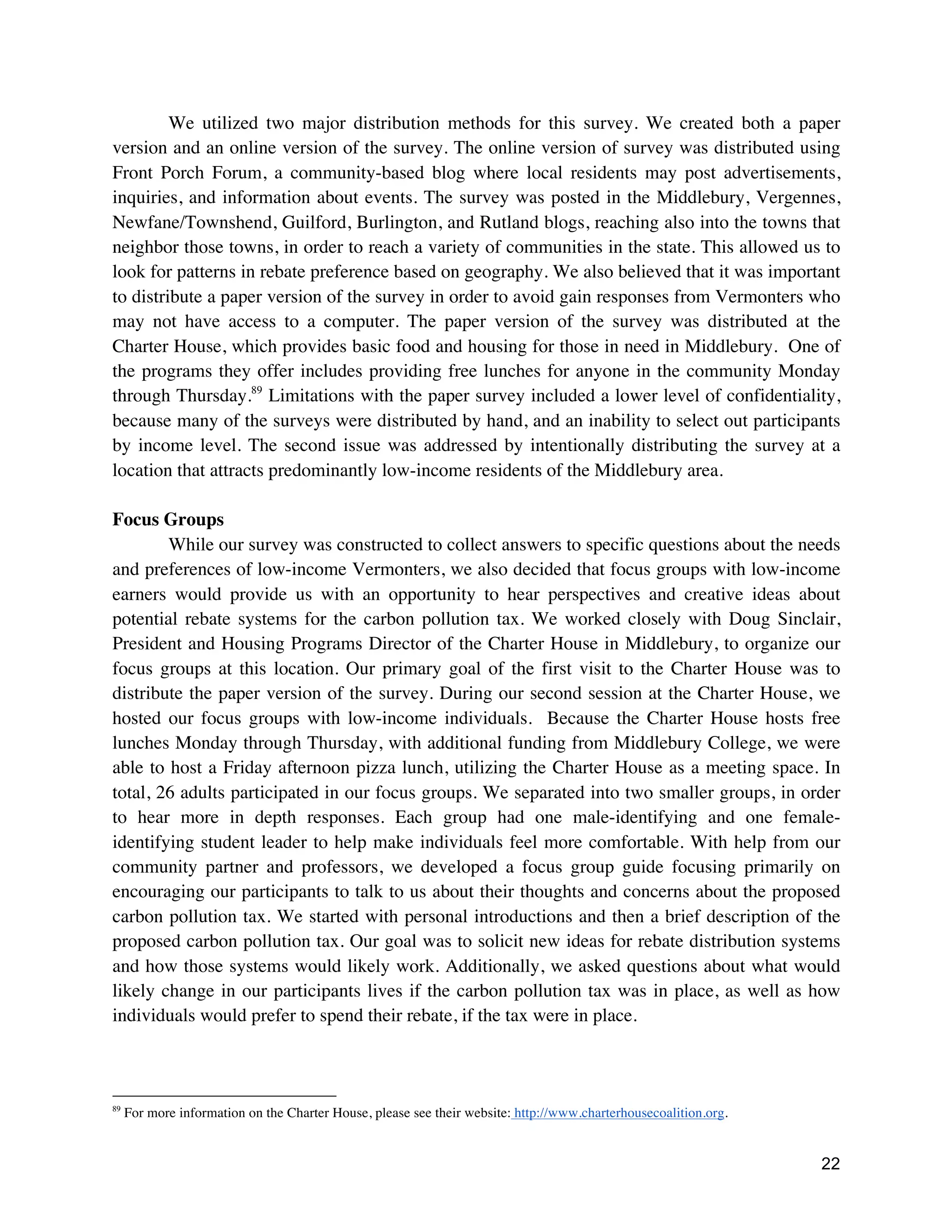 22
We utilized two major distribution methods for this survey. We created both a paper
version and an online version of the survey. The online version of survey was distributed using
Front Porch Forum, a community-based blog where local residents may post advertisements,
inquiries, and information about events. The survey was posted in the Middlebury, Vergennes,
Newfane/Townshend, Guilford, Burlington, and Rutland blogs, reaching also into the towns that
neighbor those towns, in order to reach a variety of communities in the state. This allowed us to
look for patterns in rebate preference based on geography. We also believed that it was important
to distribute a paper version of the survey in order to avoid gain responses from Vermonters who
may not have access to a computer. The paper version of the survey was distributed at the
Charter House, which provides basic food and housing for those in need in Middlebury. One of
the programs they offer includes providing free lunches for anyone in the community Monday
through Thursday.89
Limitations with the paper survey included a lower level of confidentiality,
because many of the surveys were distributed by hand, and an inability to select out participants
by income level. The second issue was addressed by intentionally distributing the survey at a
location that attracts predominantly low-income residents of the Middlebury area.
Focus Groups
While our survey was constructed to collect answers to specific questions about the needs
and preferences of low-income Vermonters, we also decided that focus groups with low-income
earners would provide us with an opportunity to hear perspectives and creative ideas about
potential rebate systems for the carbon pollution tax. We worked closely with Doug Sinclair,
President and Housing Programs Director of the Charter House in Middlebury, to organize our
focus groups at this location. Our primary goal of the first visit to the Charter House was to
distribute the paper version of the survey. During our second session at the Charter House, we
hosted our focus groups with low-income individuals. Because the Charter House hosts free
lunches Monday through Thursday, with additional funding from Middlebury College, we were
able to host a Friday afternoon pizza lunch, utilizing the Charter House as a meeting space. In
total, 26 adults participated in our focus groups. We separated into two smaller groups, in order
to hear more in depth responses. Each group had one male-identifying and one female-
identifying student leader to help make individuals feel more comfortable. With help from our
community partner and professors, we developed a focus group guide focusing primarily on
encouraging our participants to talk to us about their thoughts and concerns about the proposed
carbon pollution tax. We started with personal introductions and then a brief description of the
proposed carbon pollution tax. Our goal was to solicit new ideas for rebate distribution systems
and how those systems would likely work. Additionally, we asked questions about what would
likely change in our participants lives if the carbon pollution tax was in place, as well as how
individuals would prefer to spend their rebate, if the tax were in place.
89
For more information on the Charter House, please see their website: http://www.charterhousecoalition.org.
 