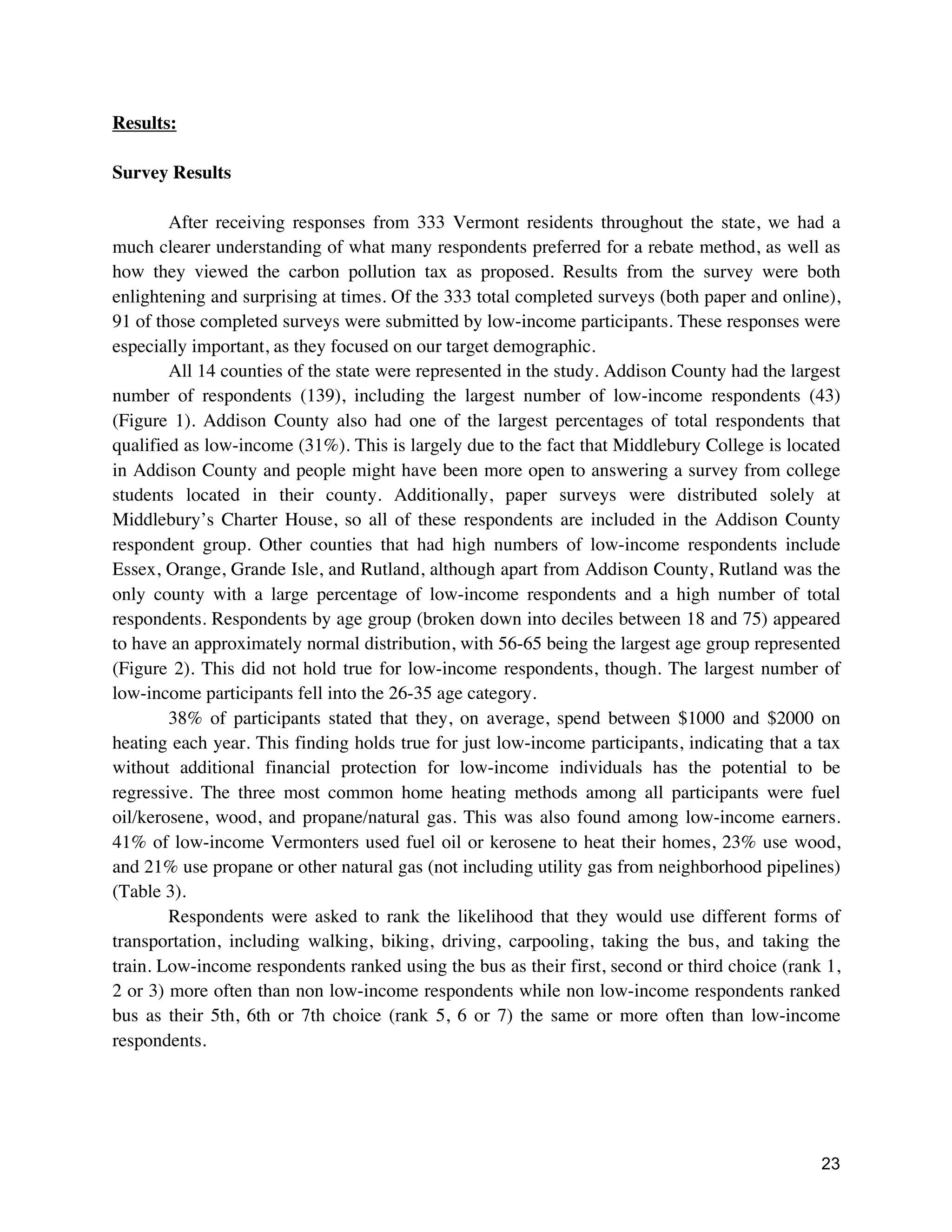 23
Results:
Survey Results
After receiving responses from 333 Vermont residents throughout the state, we had a
much clearer understanding of what many respondents preferred for a rebate method, as well as
how they viewed the carbon pollution tax as proposed. Results from the survey were both
enlightening and surprising at times. Of the 333 total completed surveys (both paper and online),
91 of those completed surveys were submitted by low-income participants. These responses were
especially important, as they focused on our target demographic.
All 14 counties of the state were represented in the study. Addison County had the largest
number of respondents (139), including the largest number of low-income respondents (43)
(Figure 1). Addison County also had one of the largest percentages of total respondents that
qualified as low-income (31%). This is largely due to the fact that Middlebury College is located
in Addison County and people might have been more open to answering a survey from college
students located in their county. Additionally, paper surveys were distributed solely at
Middlebury’s Charter House, so all of these respondents are included in the Addison County
respondent group. Other counties that had high numbers of low-income respondents include
Essex, Orange, Grande Isle, and Rutland, although apart from Addison County, Rutland was the
only county with a large percentage of low-income respondents and a high number of total
respondents. Respondents by age group (broken down into deciles between 18 and 75) appeared
to have an approximately normal distribution, with 56-65 being the largest age group represented
(Figure 2). This did not hold true for low-income respondents, though. The largest number of
low-income participants fell into the 26-35 age category.
38% of participants stated that they, on average, spend between $1000 and $2000 on
heating each year. This finding holds true for just low-income participants, indicating that a tax
without additional financial protection for low-income individuals has the potential to be
regressive. The three most common home heating methods among all participants were fuel
oil/kerosene, wood, and propane/natural gas. This was also found among low-income earners.
41% of low-income Vermonters used fuel oil or kerosene to heat their homes, 23% use wood,
and 21% use propane or other natural gas (not including utility gas from neighborhood pipelines)
(Table 3).
Respondents were asked to rank the likelihood that they would use different forms of
transportation, including walking, biking, driving, carpooling, taking the bus, and taking the
train. Low-income respondents ranked using the bus as their first, second or third choice (rank 1,
2 or 3) more often than non low-income respondents while non low-income respondents ranked
bus as their 5th, 6th or 7th choice (rank 5, 6 or 7) the same or more often than low-income
respondents.
 