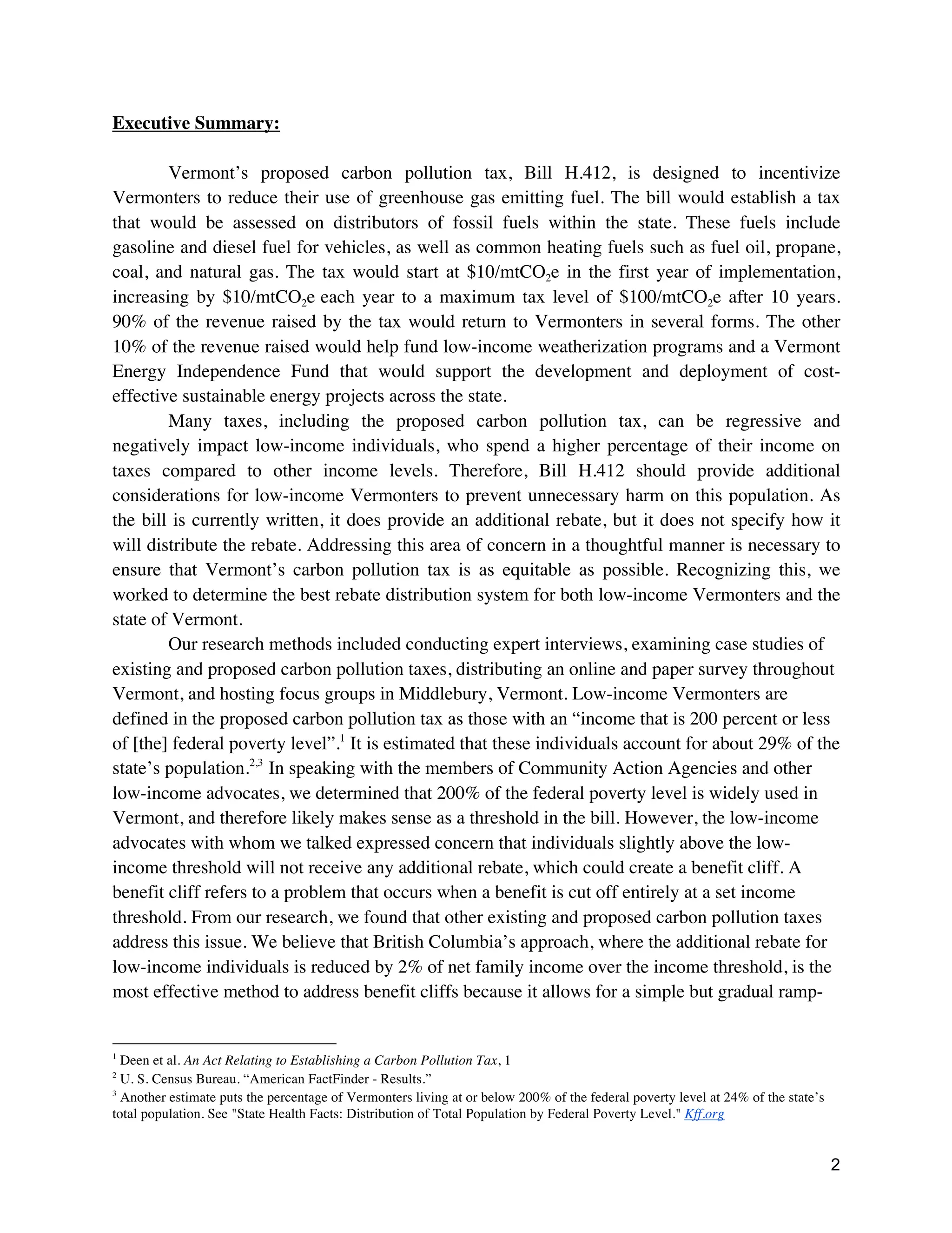 2
Executive Summary:
Vermont’s proposed carbon pollution tax, Bill H.412, is designed to incentivize
Vermonters to reduce their use of greenhouse gas emitting fuel. The bill would establish a tax
that would be assessed on distributors of fossil fuels within the state. These fuels include
gasoline and diesel fuel for vehicles, as well as common heating fuels such as fuel oil, propane,
coal, and natural gas. The tax would start at $10/mtCO2e in the first year of implementation,
increasing by $10/mtCO2e each year to a maximum tax level of $100/mtCO2e after 10 years.
90% of the revenue raised by the tax would return to Vermonters in several forms. The other
10% of the revenue raised would help fund low-income weatherization programs and a Vermont
Energy Independence Fund that would support the development and deployment of cost-
effective sustainable energy projects across the state.
Many taxes, including the proposed carbon pollution tax, can be regressive and
negatively impact low-income individuals, who spend a higher percentage of their income on
taxes compared to other income levels. Therefore, Bill H.412 should provide additional
considerations for low-income Vermonters to prevent unnecessary harm on this population. As
the bill is currently written, it does provide an additional rebate, but it does not specify how it
will distribute the rebate. Addressing this area of concern in a thoughtful manner is necessary to
ensure that Vermont’s carbon pollution tax is as equitable as possible. Recognizing this, we
worked to determine the best rebate distribution system for both low-income Vermonters and the
state of Vermont.
Our research methods included conducting expert interviews, examining case studies of
existing and proposed carbon pollution taxes, distributing an online and paper survey throughout
Vermont, and hosting focus groups in Middlebury, Vermont. Low-income Vermonters are
defined in the proposed carbon pollution tax as those with an “income that is 200 percent or less
of [the] federal poverty level”.1
It is estimated that these individuals account for about 29% of the
state’s population.2,3
In speaking with the members of Community Action Agencies and other
low-income advocates, we determined that 200% of the federal poverty level is widely used in
Vermont, and therefore likely makes sense as a threshold in the bill. However, the low-income
advocates with whom we talked expressed concern that individuals slightly above the low-
income threshold will not receive any additional rebate, which could create a benefit cliff. A
benefit cliff refers to a problem that occurs when a benefit is cut off entirely at a set income
threshold. From our research, we found that other existing and proposed carbon pollution taxes
address this issue. We believe that British Columbia’s approach, where the additional rebate for
low-income individuals is reduced by 2% of net family income over the income threshold, is the
most effective method to address benefit cliffs because it allows for a simple but gradual ramp-
1
Deen et al. An Act Relating to Establishing a Carbon Pollution Tax, 1
2
U. S. Census Bureau. “American FactFinder - Results.”
3
Another estimate puts the percentage of Vermonters living at or below 200% of the federal poverty level at 24% of the state’s
total population. See "State Health Facts: Distribution of Total Population by Federal Poverty Level." Kff.org
 