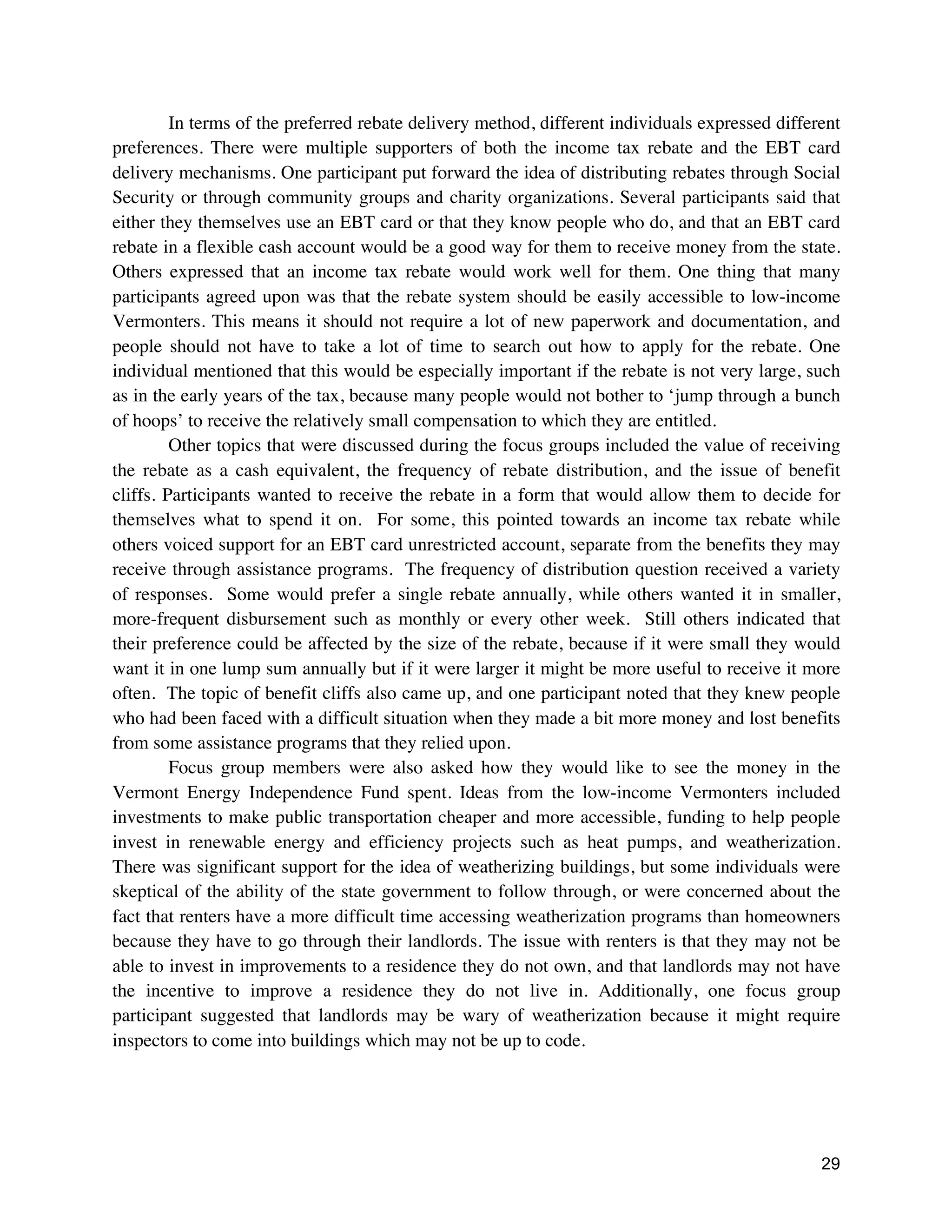 29
In terms of the preferred rebate delivery method, different individuals expressed different
preferences. There were multiple supporters of both the income tax rebate and the EBT card
delivery mechanisms. One participant put forward the idea of distributing rebates through Social
Security or through community groups and charity organizations. Several participants said that
either they themselves use an EBT card or that they know people who do, and that an EBT card
rebate in a flexible cash account would be a good way for them to receive money from the state.
Others expressed that an income tax rebate would work well for them. One thing that many
participants agreed upon was that the rebate system should be easily accessible to low-income
Vermonters. This means it should not require a lot of new paperwork and documentation, and
people should not have to take a lot of time to search out how to apply for the rebate. One
individual mentioned that this would be especially important if the rebate is not very large, such
as in the early years of the tax, because many people would not bother to ‘jump through a bunch
of hoops’ to receive the relatively small compensation to which they are entitled.
Other topics that were discussed during the focus groups included the value of receiving
the rebate as a cash equivalent, the frequency of rebate distribution, and the issue of benefit
cliffs. Participants wanted to receive the rebate in a form that would allow them to decide for
themselves what to spend it on. For some, this pointed towards an income tax rebate while
others voiced support for an EBT card unrestricted account, separate from the benefits they may
receive through assistance programs. The frequency of distribution question received a variety
of responses. Some would prefer a single rebate annually, while others wanted it in smaller,
more-frequent disbursement such as monthly or every other week. Still others indicated that
their preference could be affected by the size of the rebate, because if it were small they would
want it in one lump sum annually but if it were larger it might be more useful to receive it more
often. The topic of benefit cliffs also came up, and one participant noted that they knew people
who had been faced with a difficult situation when they made a bit more money and lost benefits
from some assistance programs that they relied upon.
Focus group members were also asked how they would like to see the money in the
Vermont Energy Independence Fund spent. Ideas from the low-income Vermonters included
investments to make public transportation cheaper and more accessible, funding to help people
invest in renewable energy and efficiency projects such as heat pumps, and weatherization.
There was significant support for the idea of weatherizing buildings, but some individuals were
skeptical of the ability of the state government to follow through, or were concerned about the
fact that renters have a more difficult time accessing weatherization programs than homeowners
because they have to go through their landlords. The issue with renters is that they may not be
able to invest in improvements to a residence they do not own, and that landlords may not have
the incentive to improve a residence they do not live in. Additionally, one focus group
participant suggested that landlords may be wary of weatherization because it might require
inspectors to come into buildings which may not be up to code.
 