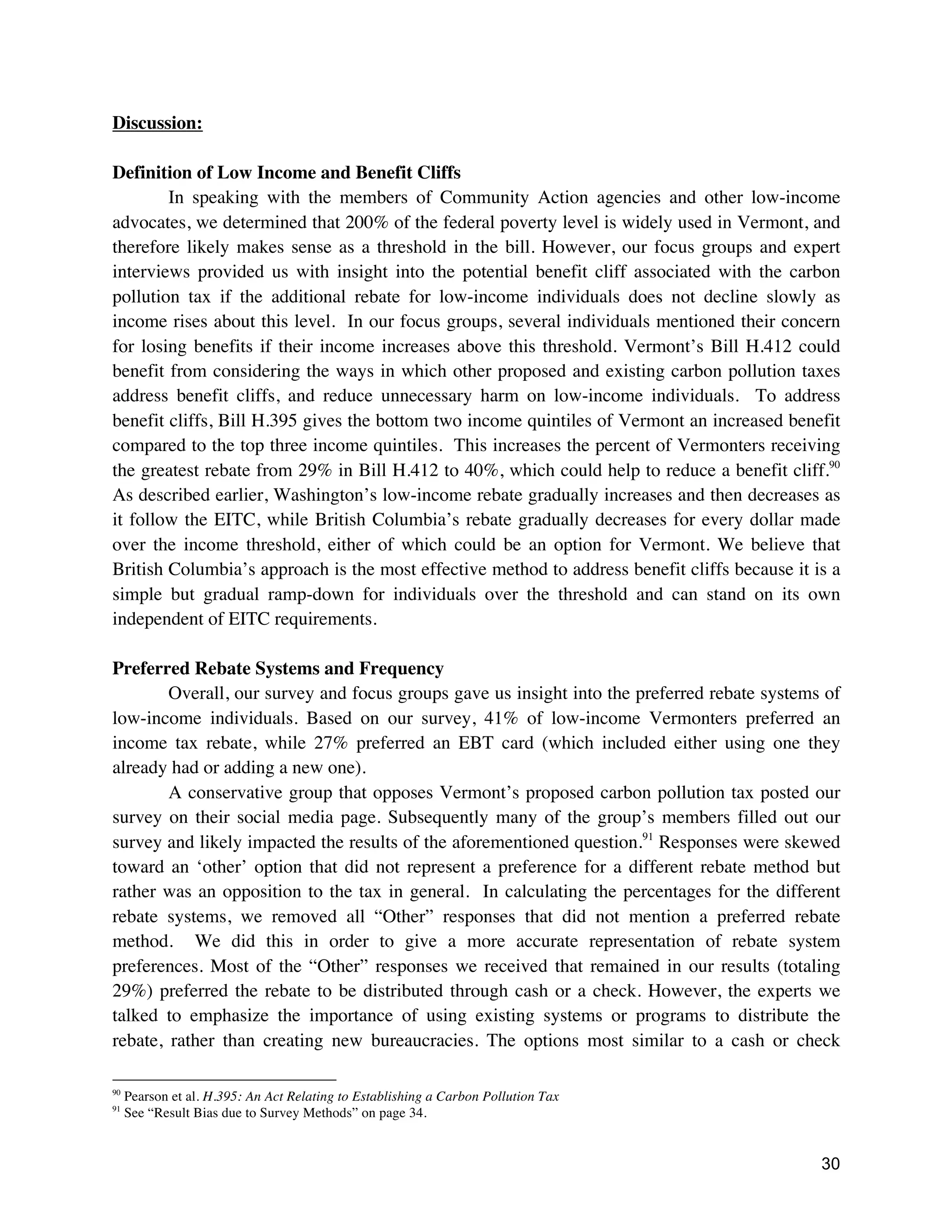 30
Discussion:
Definition of Low Income and Benefit Cliffs
In speaking with the members of Community Action agencies and other low-income
advocates, we determined that 200% of the federal poverty level is widely used in Vermont, and
therefore likely makes sense as a threshold in the bill. However, our focus groups and expert
interviews provided us with insight into the potential benefit cliff associated with the carbon
pollution tax if the additional rebate for low-income individuals does not decline slowly as
income rises about this level. In our focus groups, several individuals mentioned their concern
for losing benefits if their income increases above this threshold. Vermont’s Bill H.412 could
benefit from considering the ways in which other proposed and existing carbon pollution taxes
address benefit cliffs, and reduce unnecessary harm on low-income individuals. To address
benefit cliffs, Bill H.395 gives the bottom two income quintiles of Vermont an increased benefit
compared to the top three income quintiles. This increases the percent of Vermonters receiving
the greatest rebate from 29% in Bill H.412 to 40%, which could help to reduce a benefit cliff.90
As described earlier, Washington’s low-income rebate gradually increases and then decreases as
it follow the EITC, while British Columbia’s rebate gradually decreases for every dollar made
over the income threshold, either of which could be an option for Vermont. We believe that
British Columbia’s approach is the most effective method to address benefit cliffs because it is a
simple but gradual ramp-down for individuals over the threshold and can stand on its own
independent of EITC requirements.
Preferred Rebate Systems and Frequency
Overall, our survey and focus groups gave us insight into the preferred rebate systems of
low-income individuals. Based on our survey, 41% of low-income Vermonters preferred an
income tax rebate, while 27% preferred an EBT card (which included either using one they
already had or adding a new one).
A conservative group that opposes Vermont’s proposed carbon pollution tax posted our
survey on their social media page. Subsequently many of the group’s members filled out our
survey and likely impacted the results of the aforementioned question.91
Responses were skewed
toward an ‘other’ option that did not represent a preference for a different rebate method but
rather was an opposition to the tax in general. In calculating the percentages for the different
rebate systems, we removed all “Other” responses that did not mention a preferred rebate
method. We did this in order to give a more accurate representation of rebate system
preferences. Most of the “Other” responses we received that remained in our results (totaling
29%) preferred the rebate to be distributed through cash or a check. However, the experts we
talked to emphasize the importance of using existing systems or programs to distribute the
rebate, rather than creating new bureaucracies. The options most similar to a cash or check
90
Pearson et al. H.395: An Act Relating to Establishing a Carbon Pollution Tax
91
See “Result Bias due to Survey Methods” on page 34.
 