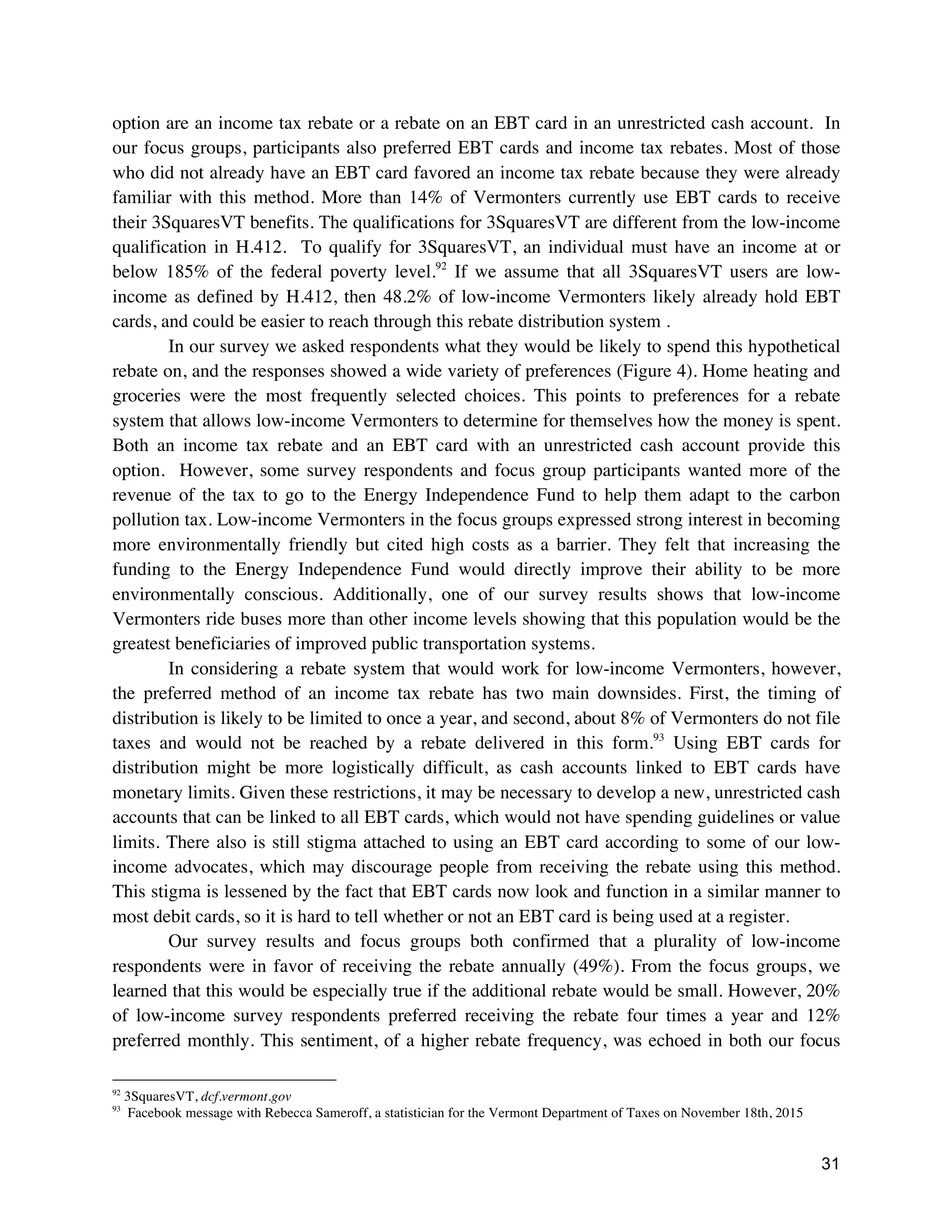 31
option are an income tax rebate or a rebate on an EBT card in an unrestricted cash account. In
our focus groups, participants also preferred EBT cards and income tax rebates. Most of those
who did not already have an EBT card favored an income tax rebate because they were already
familiar with this method. More than 14% of Vermonters currently use EBT cards to receive
their 3SquaresVT benefits. The qualifications for 3SquaresVT are different from the low-income
qualification in H.412. To qualify for 3SquaresVT, an individual must have an income at or
below 185% of the federal poverty level.92
If we assume that all 3SquaresVT users are low-
income as defined by H.412, then 48.2% of low-income Vermonters likely already hold EBT
cards, and could be easier to reach through this rebate distribution system .
In our survey we asked respondents what they would be likely to spend this hypothetical
rebate on, and the responses showed a wide variety of preferences (Figure 4). Home heating and
groceries were the most frequently selected choices. This points to preferences for a rebate
system that allows low-income Vermonters to determine for themselves how the money is spent.
Both an income tax rebate and an EBT card with an unrestricted cash account provide this
option. However, some survey respondents and focus group participants wanted more of the
revenue of the tax to go to the Energy Independence Fund to help them adapt to the carbon
pollution tax. Low-income Vermonters in the focus groups expressed strong interest in becoming
more environmentally friendly but cited high costs as a barrier. They felt that increasing the
funding to the Energy Independence Fund would directly improve their ability to be more
environmentally conscious. Additionally, one of our survey results shows that low-income
Vermonters ride buses more than other income levels showing that this population would be the
greatest beneficiaries of improved public transportation systems.
In considering a rebate system that would work for low-income Vermonters, however,
the preferred method of an income tax rebate has two main downsides. First, the timing of
distribution is likely to be limited to once a year, and second, about 8% of Vermonters do not file
taxes and would not be reached by a rebate delivered in this form.93
Using EBT cards for
distribution might be more logistically difficult, as cash accounts linked to EBT cards have
monetary limits. Given these restrictions, it may be necessary to develop a new, unrestricted cash
accounts that can be linked to all EBT cards, which would not have spending guidelines or value
limits. There also is still stigma attached to using an EBT card according to some of our low-
income advocates, which may discourage people from receiving the rebate using this method.
This stigma is lessened by the fact that EBT cards now look and function in a similar manner to
most debit cards, so it is hard to tell whether or not an EBT card is being used at a register.
Our survey results and focus groups both confirmed that a plurality of low-income
respondents were in favor of receiving the rebate annually (49%). From the focus groups, we
learned that this would be especially true if the additional rebate would be small. However, 20%
of low-income survey respondents preferred receiving the rebate four times a year and 12%
preferred monthly. This sentiment, of a higher rebate frequency, was echoed in both our focus
92
3SquaresVT, dcf.vermont.gov
93
Facebook message with Rebecca Sameroff, a statistician for the Vermont Department of Taxes on November 18th, 2015
 