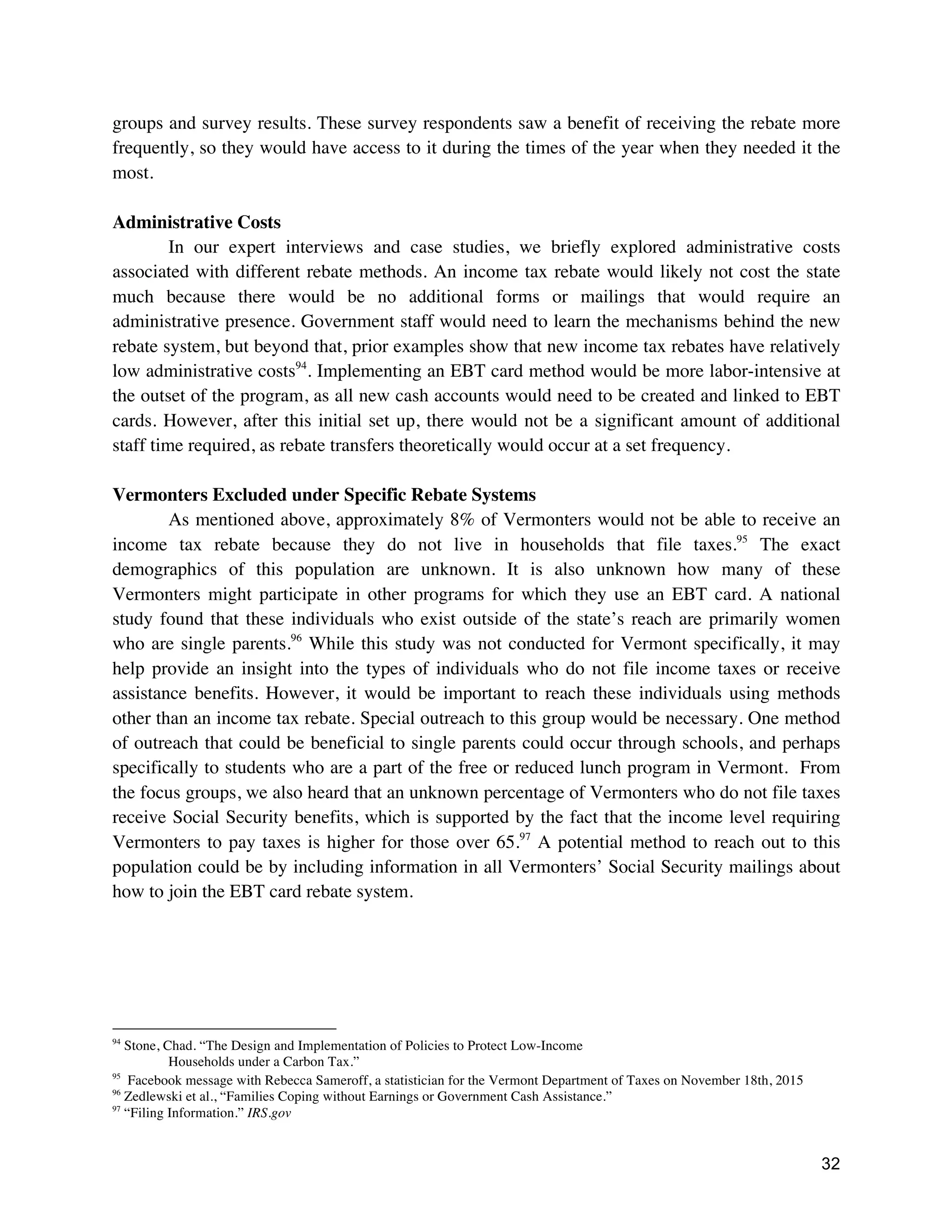 32
groups and survey results. These survey respondents saw a benefit of receiving the rebate more
frequently, so they would have access to it during the times of the year when they needed it the
most.
Administrative Costs
In our expert interviews and case studies, we briefly explored administrative costs
associated with different rebate methods. An income tax rebate would likely not cost the state
much because there would be no additional forms or mailings that would require an
administrative presence. Government staff would need to learn the mechanisms behind the new
rebate system, but beyond that, prior examples show that new income tax rebates have relatively
low administrative costs94
. Implementing an EBT card method would be more labor-intensive at
the outset of the program, as all new cash accounts would need to be created and linked to EBT
cards. However, after this initial set up, there would not be a significant amount of additional
staff time required, as rebate transfers theoretically would occur at a set frequency.
Vermonters Excluded under Specific Rebate Systems
As mentioned above, approximately 8% of Vermonters would not be able to receive an
income tax rebate because they do not live in households that file taxes.95
The exact
demographics of this population are unknown. It is also unknown how many of these
Vermonters might participate in other programs for which they use an EBT card. A national
study found that these individuals who exist outside of the state’s reach are primarily women
who are single parents.96
While this study was not conducted for Vermont specifically, it may
help provide an insight into the types of individuals who do not file income taxes or receive
assistance benefits. However, it would be important to reach these individuals using methods
other than an income tax rebate. Special outreach to this group would be necessary. One method
of outreach that could be beneficial to single parents could occur through schools, and perhaps
specifically to students who are a part of the free or reduced lunch program in Vermont. From
the focus groups, we also heard that an unknown percentage of Vermonters who do not file taxes
receive Social Security benefits, which is supported by the fact that the income level requiring
Vermonters to pay taxes is higher for those over 65.97
A potential method to reach out to this
population could be by including information in all Vermonters’ Social Security mailings about
how to join the EBT card rebate system.
94
Stone, Chad. “The Design and Implementation of Policies to Protect Low-Income
Households under a Carbon Tax.”
95
Facebook message with Rebecca Sameroff, a statistician for the Vermont Department of Taxes on November 18th, 2015
96
Zedlewski et al., “Families Coping without Earnings or Government Cash Assistance.”
97
“Filing Information.” IRS.gov
 