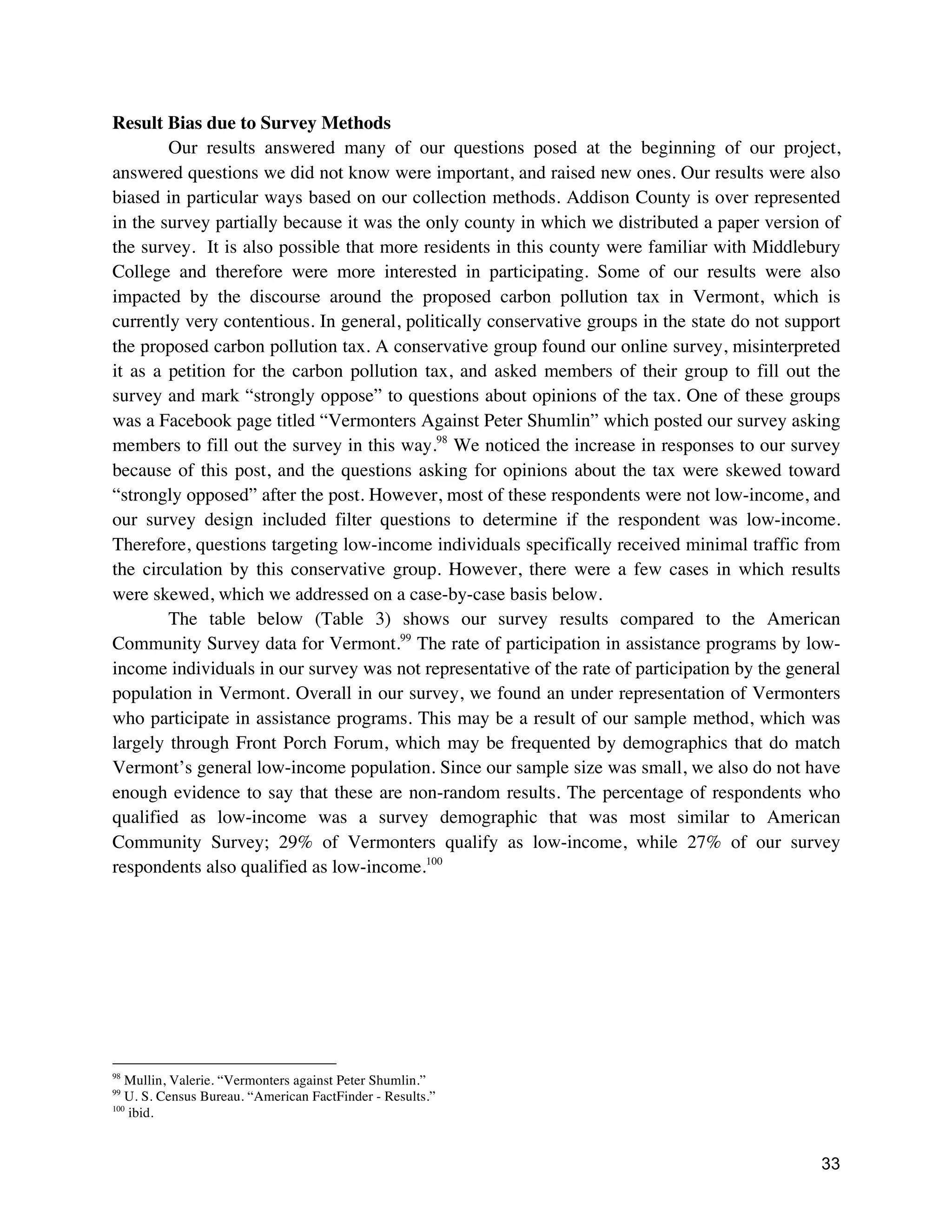 33
Result Bias due to Survey Methods
Our results answered many of our questions posed at the beginning of our project,
answered questions we did not know were important, and raised new ones. Our results were also
biased in particular ways based on our collection methods. Addison County is over represented
in the survey partially because it was the only county in which we distributed a paper version of
the survey. It is also possible that more residents in this county were familiar with Middlebury
College and therefore were more interested in participating. Some of our results were also
impacted by the discourse around the proposed carbon pollution tax in Vermont, which is
currently very contentious. In general, politically conservative groups in the state do not support
the proposed carbon pollution tax. A conservative group found our online survey, misinterpreted
it as a petition for the carbon pollution tax, and asked members of their group to fill out the
survey and mark “strongly oppose” to questions about opinions of the tax. One of these groups
was a Facebook page titled “Vermonters Against Peter Shumlin” which posted our survey asking
members to fill out the survey in this way.98
We noticed the increase in responses to our survey
because of this post, and the questions asking for opinions about the tax were skewed toward
“strongly opposed” after the post. However, most of these respondents were not low-income, and
our survey design included filter questions to determine if the respondent was low-income.
Therefore, questions targeting low-income individuals specifically received minimal traffic from
the circulation by this conservative group. However, there were a few cases in which results
were skewed, which we addressed on a case-by-case basis below.
The table below (Table 3) shows our survey results compared to the American
Community Survey data for Vermont.99
The rate of participation in assistance programs by low-
income individuals in our survey was not representative of the rate of participation by the general
population in Vermont. Overall in our survey, we found an under representation of Vermonters
who participate in assistance programs. This may be a result of our sample method, which was
largely through Front Porch Forum, which may be frequented by demographics that do match
Vermont’s general low-income population. Since our sample size was small, we also do not have
enough evidence to say that these are non-random results. The percentage of respondents who
qualified as low-income was a survey demographic that was most similar to American
Community Survey; 29% of Vermonters qualify as low-income, while 27% of our survey
respondents also qualified as low-income.100
98
Mullin, Valerie. “Vermonters against Peter Shumlin.”
99
U. S. Census Bureau. “American FactFinder - Results.”
100
ibid.
 