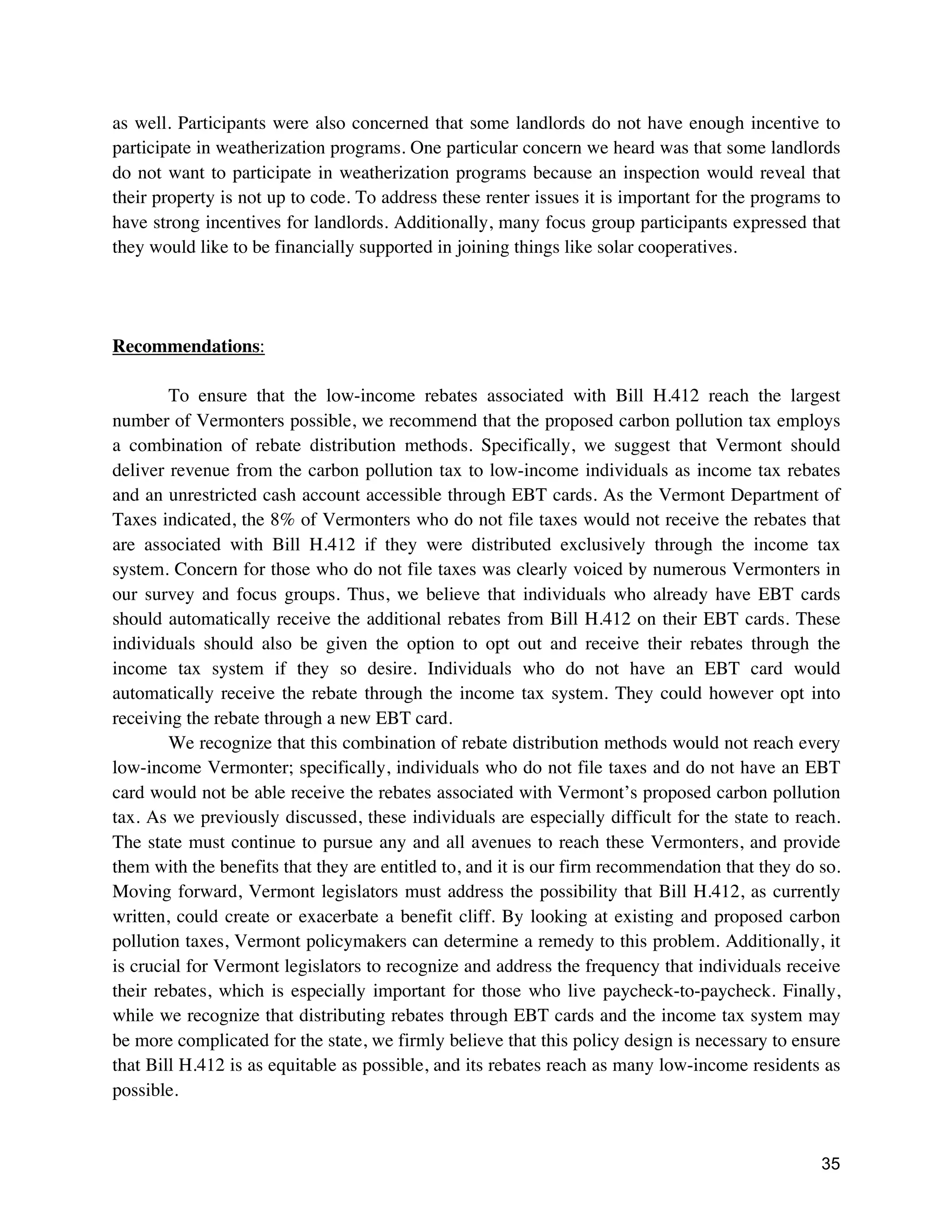 35
as well. Participants were also concerned that some landlords do not have enough incentive to
participate in weatherization programs. One particular concern we heard was that some landlords
do not want to participate in weatherization programs because an inspection would reveal that
their property is not up to code. To address these renter issues it is important for the programs to
have strong incentives for landlords. Additionally, many focus group participants expressed that
they would like to be financially supported in joining things like solar cooperatives.
Recommendations:
To ensure that the low-income rebates associated with Bill H.412 reach the largest
number of Vermonters possible, we recommend that the proposed carbon pollution tax employs
a combination of rebate distribution methods. Specifically, we suggest that Vermont should
deliver revenue from the carbon pollution tax to low-income individuals as income tax rebates
and an unrestricted cash account accessible through EBT cards. As the Vermont Department of
Taxes indicated, the 8% of Vermonters who do not file taxes would not receive the rebates that
are associated with Bill H.412 if they were distributed exclusively through the income tax
system. Concern for those who do not file taxes was clearly voiced by numerous Vermonters in
our survey and focus groups. Thus, we believe that individuals who already have EBT cards
should automatically receive the additional rebates from Bill H.412 on their EBT cards. These
individuals should also be given the option to opt out and receive their rebates through the
income tax system if they so desire. Individuals who do not have an EBT card would
automatically receive the rebate through the income tax system. They could however opt into
receiving the rebate through a new EBT card.
We recognize that this combination of rebate distribution methods would not reach every
low-income Vermonter; specifically, individuals who do not file taxes and do not have an EBT
card would not be able receive the rebates associated with Vermont’s proposed carbon pollution
tax. As we previously discussed, these individuals are especially difficult for the state to reach.
The state must continue to pursue any and all avenues to reach these Vermonters, and provide
them with the benefits that they are entitled to, and it is our firm recommendation that they do so.
Moving forward, Vermont legislators must address the possibility that Bill H.412, as currently
written, could create or exacerbate a benefit cliff. By looking at existing and proposed carbon
pollution taxes, Vermont policymakers can determine a remedy to this problem. Additionally, it
is crucial for Vermont legislators to recognize and address the frequency that individuals receive
their rebates, which is especially important for those who live paycheck-to-paycheck. Finally,
while we recognize that distributing rebates through EBT cards and the income tax system may
be more complicated for the state, we firmly believe that this policy design is necessary to ensure
that Bill H.412 is as equitable as possible, and its rebates reach as many low-income residents as
possible.
 