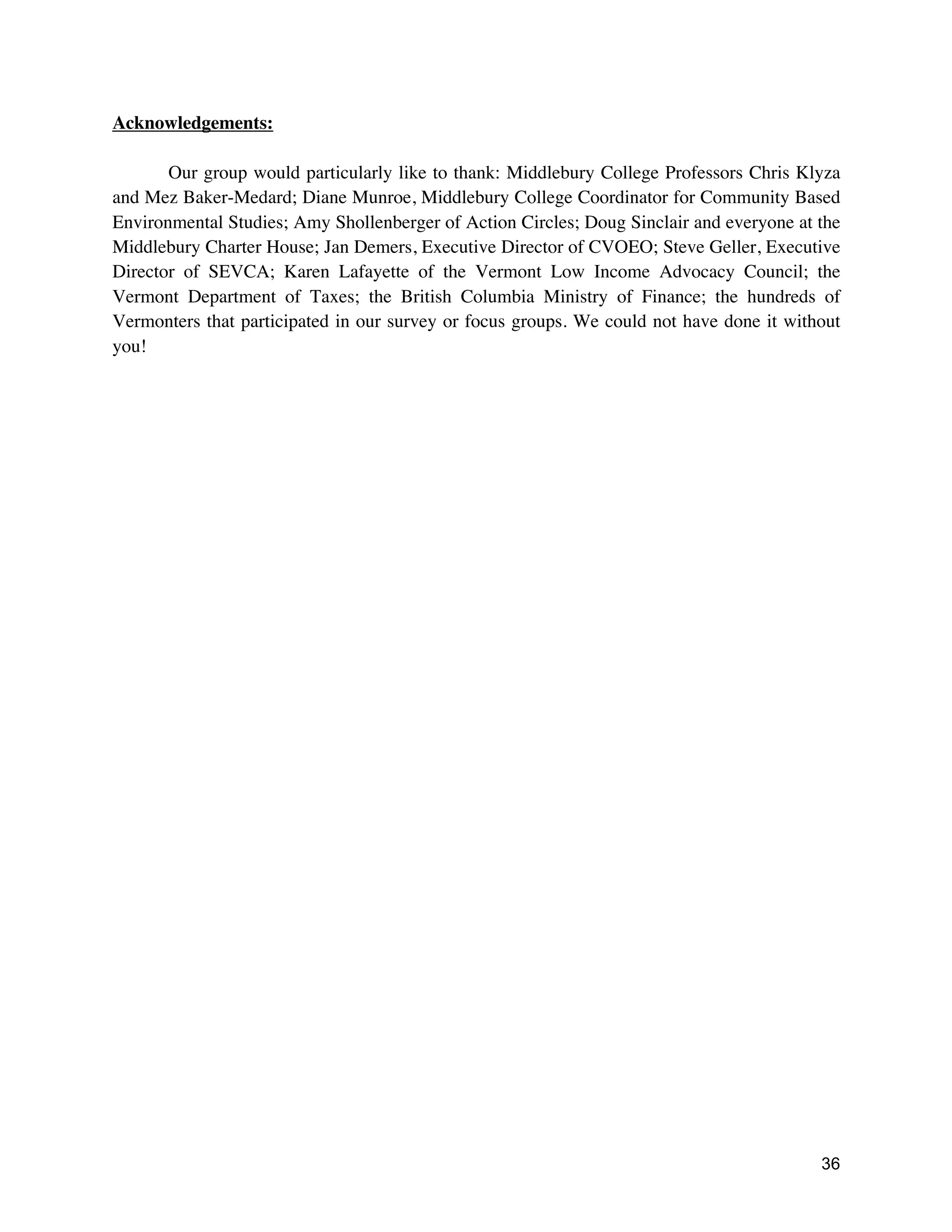 36
Acknowledgements:
Our group would particularly like to thank: Middlebury College Professors Chris Klyza
and Mez Baker-Medard; Diane Munroe, Middlebury College Coordinator for Community Based
Environmental Studies; Amy Shollenberger of Action Circles; Doug Sinclair and everyone at the
Middlebury Charter House; Jan Demers, Executive Director of CVOEO; Steve Geller, Executive
Director of SEVCA; Karen Lafayette of the Vermont Low Income Advocacy Council; the
Vermont Department of Taxes; the British Columbia Ministry of Finance; the hundreds of
Vermonters that participated in our survey or focus groups. We could not have done it without
you!
 