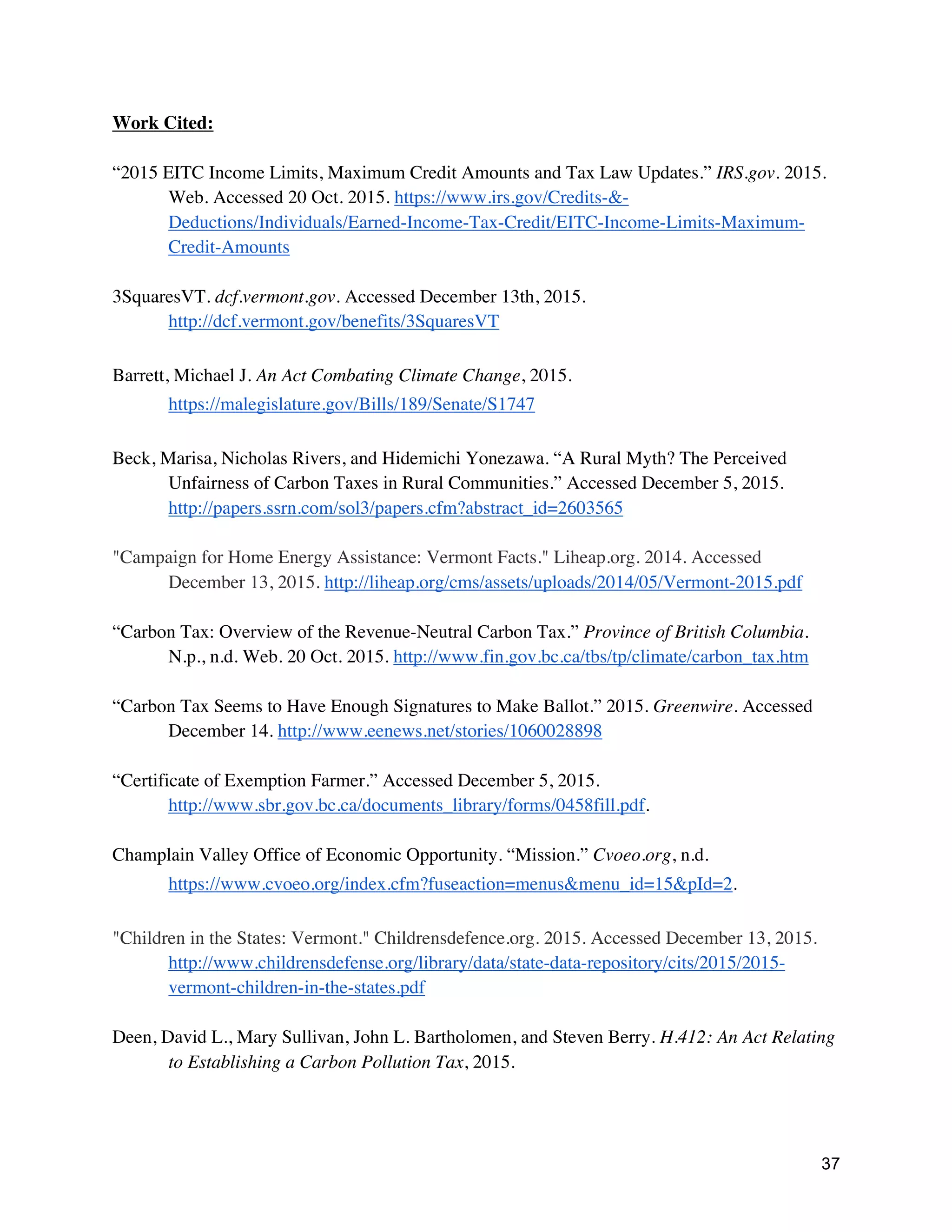37
Work Cited:
“2015 EITC Income Limits, Maximum Credit Amounts and Tax Law Updates.” IRS.gov. 2015.
Web. Accessed 20 Oct. 2015. https://www.irs.gov/Credits-&-
Deductions/Individuals/Earned-Income-Tax-Credit/EITC-Income-Limits-Maximum-
Credit-Amounts
3SquaresVT. dcf.vermont.gov. Accessed December 13th, 2015.
http://dcf.vermont.gov/benefits/3SquaresVT
Barrett, Michael J. An Act Combating Climate Change, 2015.
https://malegislature.gov/Bills/189/Senate/S1747
Beck, Marisa, Nicholas Rivers, and Hidemichi Yonezawa. “A Rural Myth? The Perceived
Unfairness of Carbon Taxes in Rural Communities.” Accessed December 5, 2015.
http://papers.ssrn.com/sol3/papers.cfm?abstract_id=2603565
"Campaign for Home Energy Assistance: Vermont Facts." Liheap.org. 2014. Accessed
December 13, 2015. http://liheap.org/cms/assets/uploads/2014/05/Vermont-2015.pdf
“Carbon Tax: Overview of the Revenue-Neutral Carbon Tax.” Province of British Columbia.
N.p., n.d. Web. 20 Oct. 2015. http://www.fin.gov.bc.ca/tbs/tp/climate/carbon_tax.htm
“Carbon Tax Seems to Have Enough Signatures to Make Ballot.” 2015. Greenwire. Accessed
December 14. http://www.eenews.net/stories/1060028898
“Certificate of Exemption Farmer.” Accessed December 5, 2015.
http://www.sbr.gov.bc.ca/documents_library/forms/0458fill.pdf.
Champlain Valley Office of Economic Opportunity. “Mission.” Cvoeo.org, n.d.
https://www.cvoeo.org/index.cfm?fuseaction=menus&menu_id=15&pId=2.
"Children in the States: Vermont." Childrensdefence.org. 2015. Accessed December 13, 2015.
http://www.childrensdefense.org/library/data/state-data-repository/cits/2015/2015-
vermont-children-in-the-states.pdf
Deen, David L., Mary Sullivan, John L. Bartholomen, and Steven Berry. H.412: An Act Relating
to Establishing a Carbon Pollution Tax, 2015.
 