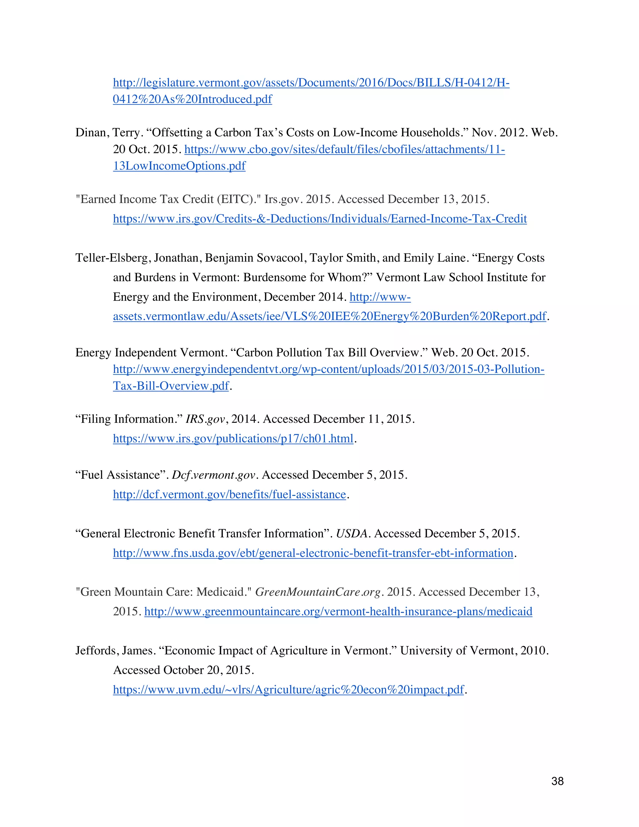38
http://legislature.vermont.gov/assets/Documents/2016/Docs/BILLS/H-0412/H-
0412%20As%20Introduced.pdf
Dinan, Terry. “Offsetting a Carbon Tax’s Costs on Low-Income Households.” Nov. 2012. Web.
20 Oct. 2015. https://www.cbo.gov/sites/default/files/cbofiles/attachments/11-
13LowIncomeOptions.pdf
"Earned Income Tax Credit (EITC)." Irs.gov. 2015. Accessed December 13, 2015.
https://www.irs.gov/Credits-&-Deductions/Individuals/Earned-Income-Tax-Credit
Teller-Elsberg, Jonathan, Benjamin Sovacool, Taylor Smith, and Emily Laine. “Energy Costs
and Burdens in Vermont: Burdensome for Whom?” Vermont Law School Institute for
Energy and the Environment, December 2014. http://www-
assets.vermontlaw.edu/Assets/iee/VLS%20IEE%20Energy%20Burden%20Report.pdf.
Energy Independent Vermont. “Carbon Pollution Tax Bill Overview.” Web. 20 Oct. 2015.
http://www.energyindependentvt.org/wp-content/uploads/2015/03/2015-03-Pollution-
Tax-Bill-Overview.pdf.
“Filing Information.” IRS.gov, 2014. Accessed December 11, 2015.
https://www.irs.gov/publications/p17/ch01.html.
“Fuel Assistance”. Dcf.vermont.gov. Accessed December 5, 2015.
http://dcf.vermont.gov/benefits/fuel-assistance.
“General Electronic Benefit Transfer Information”. USDA. Accessed December 5, 2015.
http://www.fns.usda.gov/ebt/general-electronic-benefit-transfer-ebt-information.
"Green Mountain Care: Medicaid." GreenMountainCare.org. 2015. Accessed December 13,
2015. http://www.greenmountaincare.org/vermont-health-insurance-plans/medicaid
Jeffords, James. “Economic Impact of Agriculture in Vermont.” University of Vermont, 2010.
Accessed October 20, 2015.
https://www.uvm.edu/~vlrs/Agriculture/agric%20econ%20impact.pdf.
 