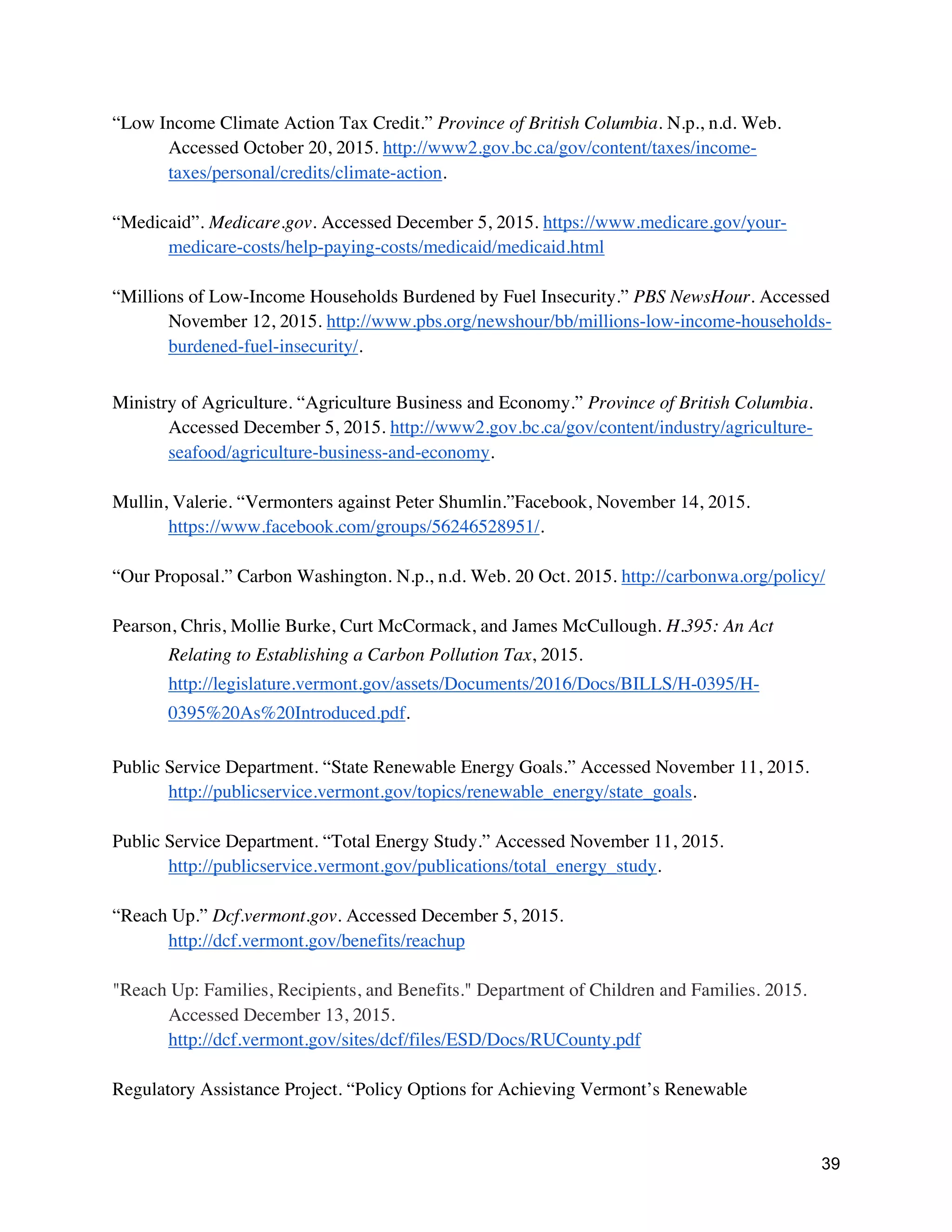 39
“Low Income Climate Action Tax Credit.” Province of British Columbia. N.p., n.d. Web.
Accessed October 20, 2015. http://www2.gov.bc.ca/gov/content/taxes/income-
taxes/personal/credits/climate-action.
“Medicaid”. Medicare.gov. Accessed December 5, 2015. https://www.medicare.gov/your-
medicare-costs/help-paying-costs/medicaid/medicaid.html
“Millions of Low-Income Households Burdened by Fuel Insecurity.” PBS NewsHour. Accessed
November 12, 2015. http://www.pbs.org/newshour/bb/millions-low-income-households-
burdened-fuel-insecurity/.
Ministry of Agriculture. “Agriculture Business and Economy.” Province of British Columbia.
Accessed December 5, 2015. http://www2.gov.bc.ca/gov/content/industry/agriculture-
seafood/agriculture-business-and-economy.
Mullin, Valerie. “Vermonters against Peter Shumlin.”Facebook, November 14, 2015.
https://www.facebook.com/groups/56246528951/.
“Our Proposal.” Carbon Washington. N.p., n.d. Web. 20 Oct. 2015. http://carbonwa.org/policy/
Pearson, Chris, Mollie Burke, Curt McCormack, and James McCullough. H.395: An Act
Relating to Establishing a Carbon Pollution Tax, 2015.
http://legislature.vermont.gov/assets/Documents/2016/Docs/BILLS/H-0395/H-
0395%20As%20Introduced.pdf.
Public Service Department. “State Renewable Energy Goals.” Accessed November 11, 2015.
http://publicservice.vermont.gov/topics/renewable_energy/state_goals.
Public Service Department. “Total Energy Study.” Accessed November 11, 2015.
http://publicservice.vermont.gov/publications/total_energy_study.
“Reach Up.” Dcf.vermont.gov. Accessed December 5, 2015.
http://dcf.vermont.gov/benefits/reachup
"Reach Up: Families, Recipients, and Benefits." Department of Children and Families. 2015.
Accessed December 13, 2015.
http://dcf.vermont.gov/sites/dcf/files/ESD/Docs/RUCounty.pdf
Regulatory Assistance Project. “Policy Options for Achieving Vermont’s Renewable
 