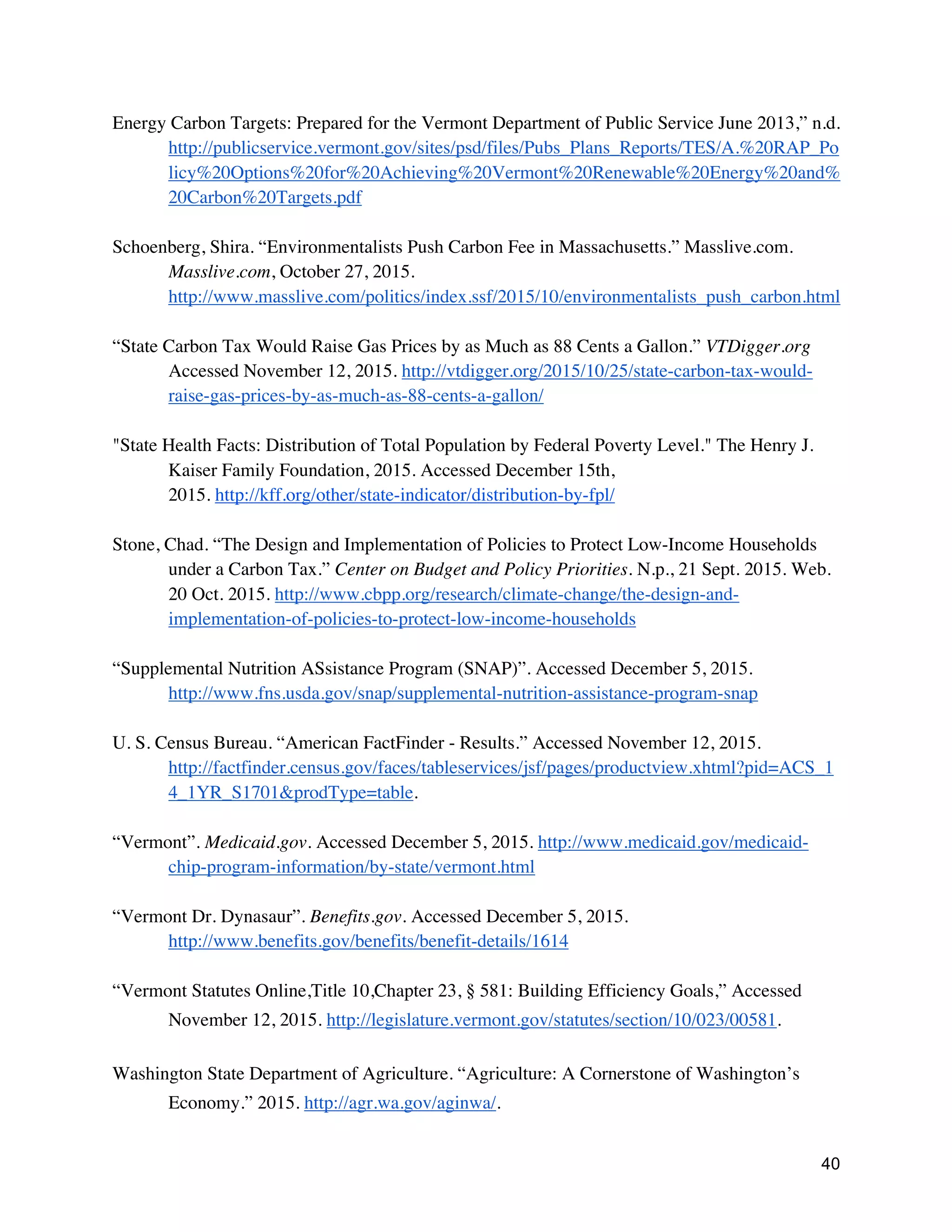 40
Energy Carbon Targets: Prepared for the Vermont Department of Public Service June 2013,” n.d.
http://publicservice.vermont.gov/sites/psd/files/Pubs_Plans_Reports/TES/A.%20RAP_Po
licy%20Options%20for%20Achieving%20Vermont%20Renewable%20Energy%20and%
20Carbon%20Targets.pdf
Schoenberg, Shira. “Environmentalists Push Carbon Fee in Massachusetts.” Masslive.com.
Masslive.com, October 27, 2015.
http://www.masslive.com/politics/index.ssf/2015/10/environmentalists_push_carbon.html
“State Carbon Tax Would Raise Gas Prices by as Much as 88 Cents a Gallon.” VTDigger.org
Accessed November 12, 2015. http://vtdigger.org/2015/10/25/state-carbon-tax-would-
raise-gas-prices-by-as-much-as-88-cents-a-gallon/
"State Health Facts: Distribution of Total Population by Federal Poverty Level." The Henry J.
Kaiser Family Foundation, 2015. Accessed December 15th,
2015. http://kff.org/other/state-indicator/distribution-by-fpl/
Stone, Chad. “The Design and Implementation of Policies to Protect Low-Income Households
under a Carbon Tax.” Center on Budget and Policy Priorities. N.p., 21 Sept. 2015. Web.
20 Oct. 2015. http://www.cbpp.org/research/climate-change/the-design-and-
implementation-of-policies-to-protect-low-income-households
“Supplemental Nutrition ASsistance Program (SNAP)”. Accessed December 5, 2015.
http://www.fns.usda.gov/snap/supplemental-nutrition-assistance-program-snap
U. S. Census Bureau. “American FactFinder - Results.” Accessed November 12, 2015.
http://factfinder.census.gov/faces/tableservices/jsf/pages/productview.xhtml?pid=ACS_1
4_1YR_S1701&prodType=table.
“Vermont”. Medicaid.gov. Accessed December 5, 2015. http://www.medicaid.gov/medicaid-
chip-program-information/by-state/vermont.html
“Vermont Dr. Dynasaur”. Benefits.gov. Accessed December 5, 2015.
http://www.benefits.gov/benefits/benefit-details/1614
“Vermont Statutes Online,Title 10,Chapter 23, § 581: Building Efficiency Goals,” Accessed
November 12, 2015. http://legislature.vermont.gov/statutes/section/10/023/00581.
Washington State Department of Agriculture. “Agriculture: A Cornerstone of Washington’s
Economy.” 2015. http://agr.wa.gov/aginwa/.
 