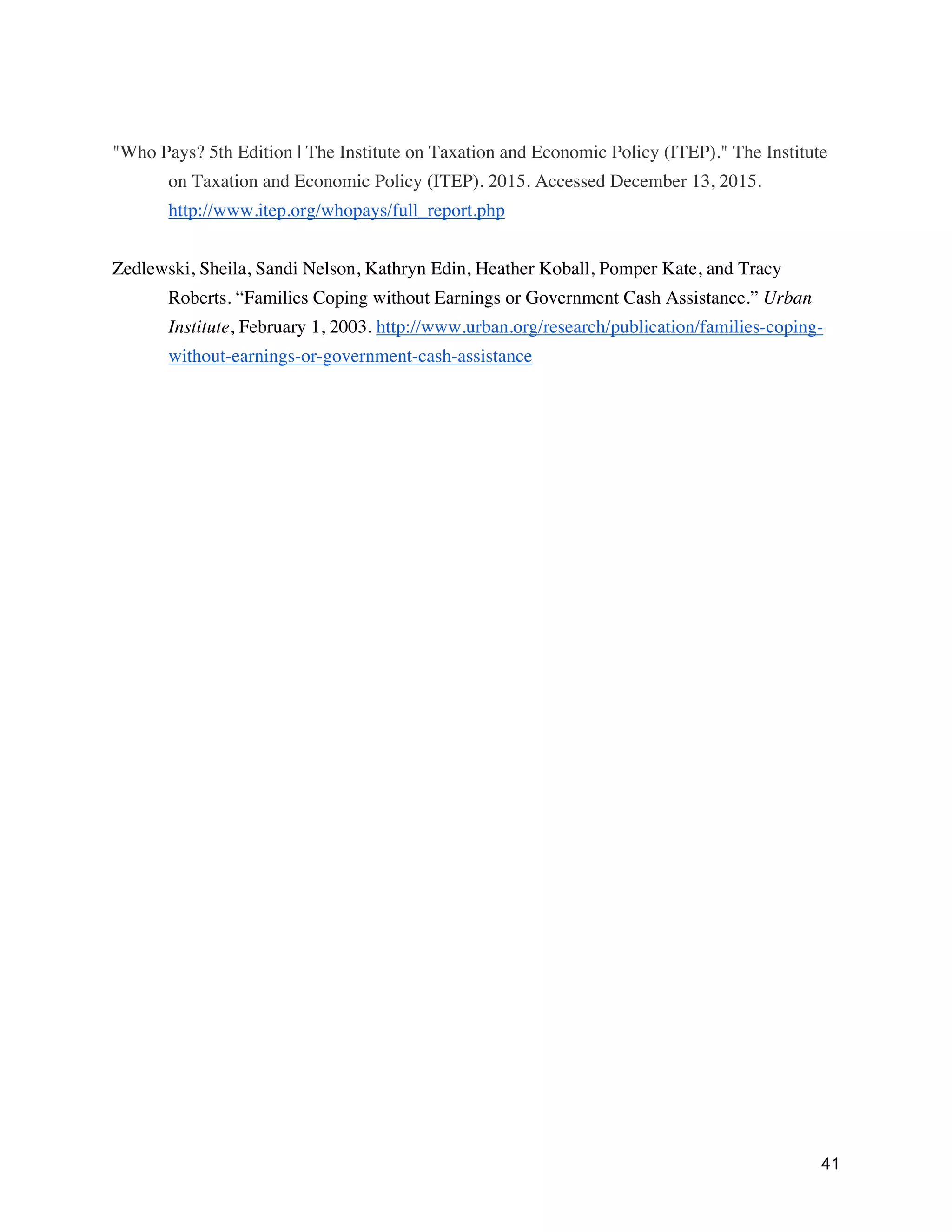 41
"Who Pays? 5th Edition | The Institute on Taxation and Economic Policy (ITEP)." The Institute
on Taxation and Economic Policy (ITEP). 2015. Accessed December 13, 2015.
http://www.itep.org/whopays/full_report.php
Zedlewski, Sheila, Sandi Nelson, Kathryn Edin, Heather Koball, Pomper Kate, and Tracy
Roberts. “Families Coping without Earnings or Government Cash Assistance.” Urban
Institute, February 1, 2003. http://www.urban.org/research/publication/families-coping-
without-earnings-or-government-cash-assistance
 