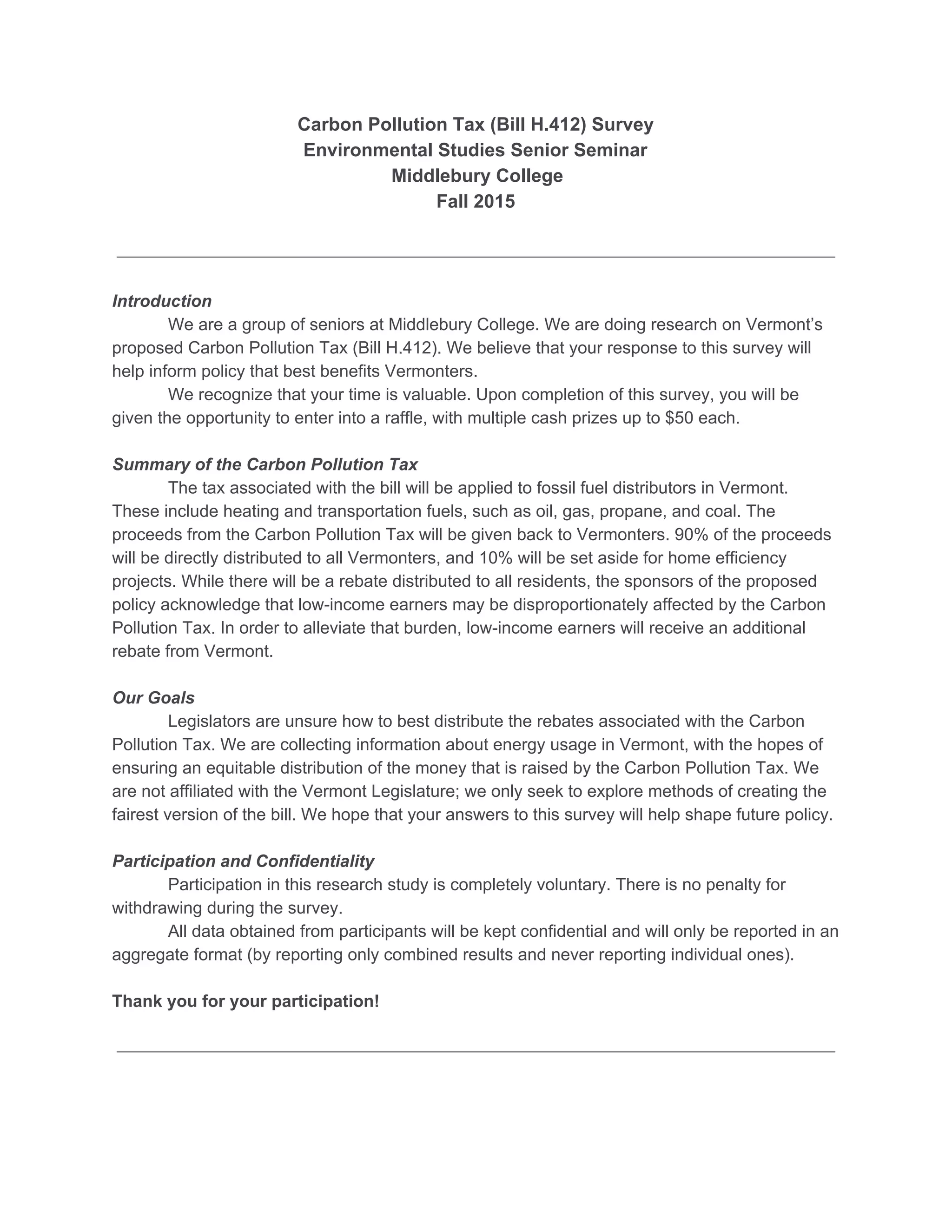 Carbon Pollution Tax (Bill H.412) Survey 
Environmental Studies Senior Seminar 
 Middlebury College 
Fall 2015 
Introduction 
We are a group of seniors at Middlebury College. We are doing research on Vermont’s 
proposed Carbon Pollution Tax (Bill H.412). We believe that your response to this survey will 
help inform policy that best benefits Vermonters.   
We recognize that your time is valuable. Upon completion of this survey, you will be 
given the opportunity to enter into a raffle, with multiple cash prizes up to $50 each.  
Summary of the Carbon Pollution Tax 
The tax associated with the bill will be applied to fossil fuel distributors in Vermont. 
These include heating and transportation fuels, such as oil, gas, propane, and coal. The 
proceeds from the Carbon Pollution Tax will be given back to Vermonters. 90% of the proceeds 
will be directly distributed to all Vermonters, and 10% will be set aside for home efficiency 
projects. While there will be a rebate distributed to all residents, the sponsors of the proposed 
policy acknowledge that low­income earners may be disproportionately affected by the Carbon 
Pollution Tax. In order to alleviate that burden, low­income earners will receive an additional 
rebate from Vermont.  
Our Goals 
Legislators are unsure how to best distribute the rebates associated with the Carbon 
Pollution Tax. We are collecting information about energy usage in Vermont, with the hopes of 
ensuring an equitable distribution of the money that is raised by the Carbon Pollution Tax. We 
are not affiliated with the Vermont Legislature; we only seek to explore methods of creating the 
fairest version of the bill. We hope that your answers to this survey will help shape future policy. 
Participation and Confidentiality 
Participation in this research study is completely voluntary. There is no penalty for 
withdrawing during the survey. 
All data obtained from participants will be kept confidential and will only be reported in an 
aggregate format (by reporting only combined results and never reporting individual ones). 
Thank you for your participation! 
 
