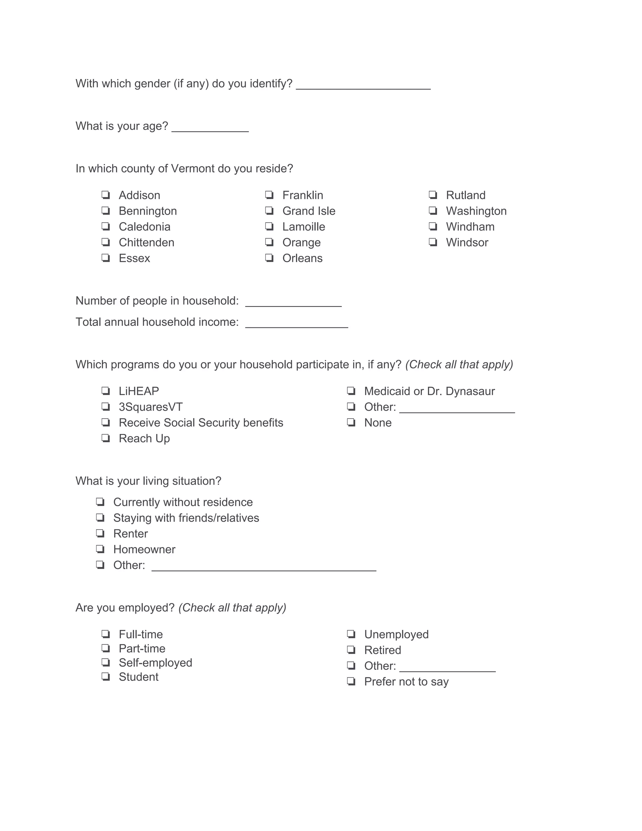 With which gender (if any) do you identify? _____________________ 
 
What is your age? ____________ 
 
In which county of Vermont do you reside? 
❏ Addison 
❏ Bennington 
❏ Caledonia 
❏ Chittenden 
❏ Essex 
❏ Franklin 
❏ Grand Isle 
❏ Lamoille 
❏ Orange 
❏ Orleans 
❏ Rutland 
❏ Washington 
❏ Windham 
❏ Windsor 
 
Number of people in household:  _______________ 
Total annual household income:  ________________ 
 
Which programs do you or your household participate in, if any? ​(Check all that apply) 
❏ LiHEAP 
❏ 3SquaresVT 
❏ Receive Social Security benefits 
❏ Reach Up 
❏ Medicaid or Dr. Dynasaur 
❏ Other: __________________ 
❏ None 
 
What is your living situation? 
❏ Currently without residence 
❏ Staying with friends/relatives 
❏ Renter 
❏ Homeowner 
❏ Other:  ___________________________________ 
 
Are you employed? ​(Check all that apply) 
❏ Full­time 
❏ Part­time 
❏ Self­employed 
❏ Student 
❏ Unemployed 
❏ Retired 
❏ Other: _______________ 
❏ Prefer not to say 
 
 
 