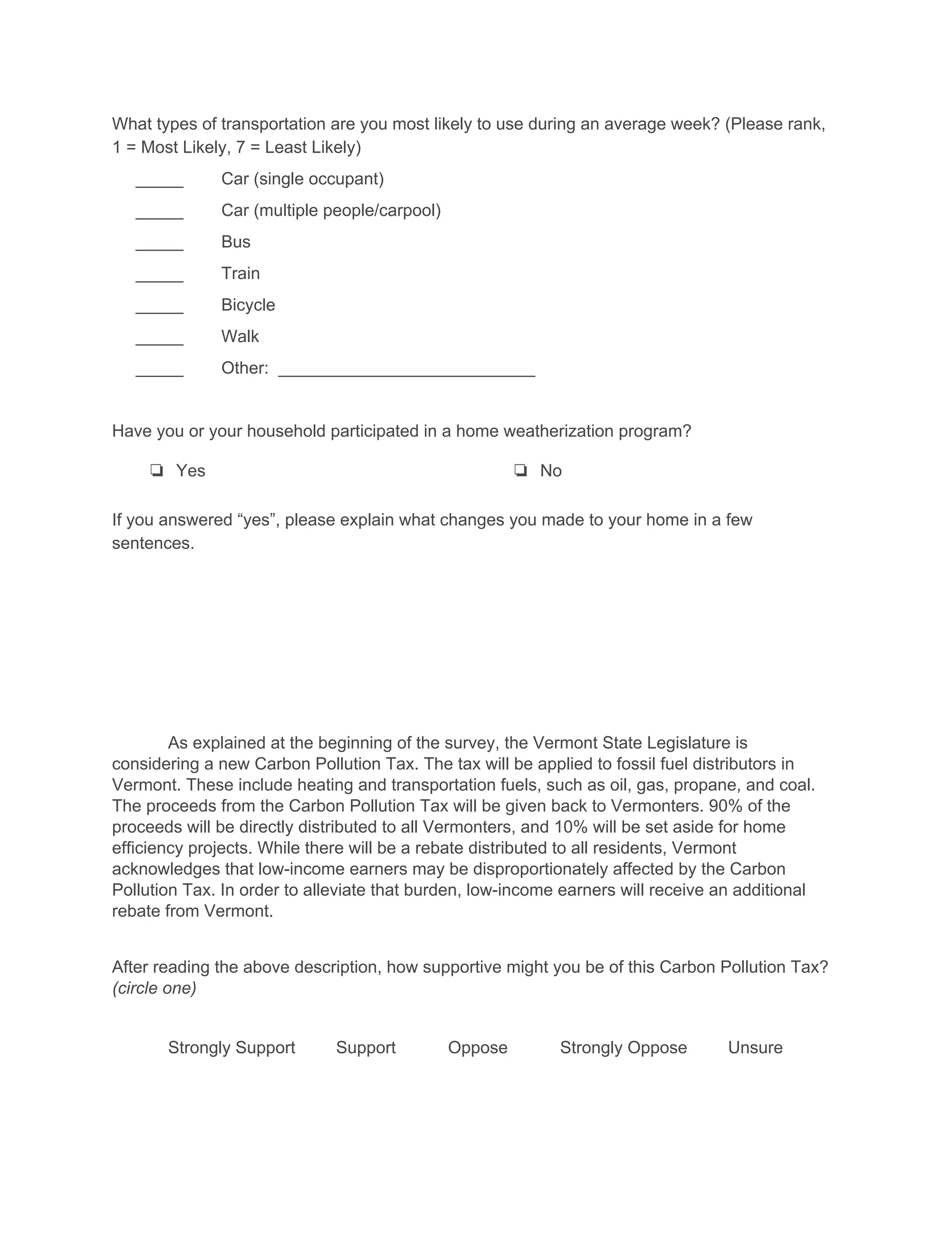 What types of transportation are you most likely to use during an average week? (Please rank, 
1 = Most Likely, 7 = Least Likely) 
     _____        Car (single occupant) 
     _____        Car (multiple people/carpool) 
     _____        Bus 
     _____        Train 
     _____        Bicycle 
     _____        Walk 
     _____        Other:  ___________________________ 
 
Have you or your household participated in a home weatherization program? 
❏ Yes  ❏ No 
If you answered “yes”, please explain what changes you made to your home in a few 
sentences. 
 
 
 
 
 
 
As explained at the beginning of the survey, the Vermont State Legislature is 
considering a new Carbon Pollution Tax. The tax will be applied to fossil fuel distributors in 
Vermont. These include heating and transportation fuels, such as oil, gas, propane, and coal. 
The proceeds from the Carbon Pollution Tax will be given back to Vermonters. 90% of the 
proceeds will be directly distributed to all Vermonters, and 10% will be set aside for home 
efficiency projects. While there will be a rebate distributed to all residents, Vermont 
acknowledges that low­income earners may be disproportionately affected by the Carbon 
Pollution Tax. In order to alleviate that burden, low­income earners will receive an additional 
rebate from Vermont. 
 
After reading the above description, how supportive might you be of this Carbon Pollution Tax? 
(circle one) 
 
Strongly Support Support Oppose Strongly Oppose Unsure 
 
 