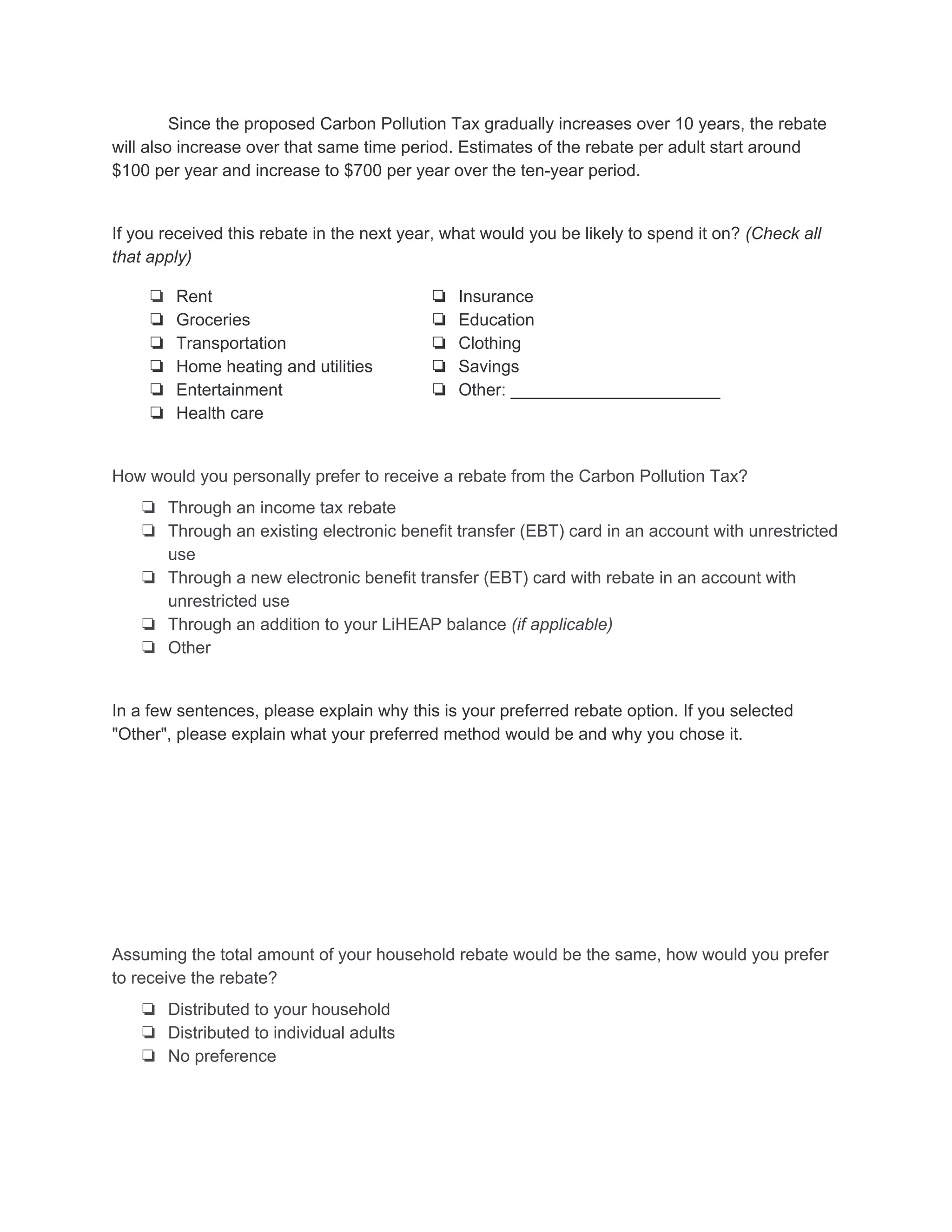 Since the proposed Carbon Pollution Tax gradually increases over 10 years, the rebate 
will also increase over that same time period. Estimates of the rebate per adult start around 
$100 per year and increase to $700 per year over the ten­year period. 
If you received this rebate in the next year, what would you be likely to spend it on? ​(Check all 
that apply) 
❏ Rent
❏ Groceries
❏ Transportation
❏ Home heating and utilities
❏ Entertainment
❏ Health care
❏ Insurance
❏ Education
❏ Clothing
❏ Savings
❏ Other: ______________________
How would you personally prefer to receive a rebate from the Carbon Pollution Tax? 
❏ Through an income tax rebate
❏ Through an existing electronic benefit transfer (EBT) card in an account with unrestricted
use
❏ Through a new electronic benefit transfer (EBT) card with rebate in an account with
unrestricted use
❏ Through an addition to your LiHEAP balance ​(if applicable)
❏ Other
In a few sentences, please explain why this is your preferred rebate option. If you selected 
"Other", please explain what your preferred method would be and why you chose it.  
Assuming the total amount of your household rebate would be the same, how would you prefer 
to receive the rebate? 
❏ Distributed to your household
❏ Distributed to individual adults
❏ No preference
 