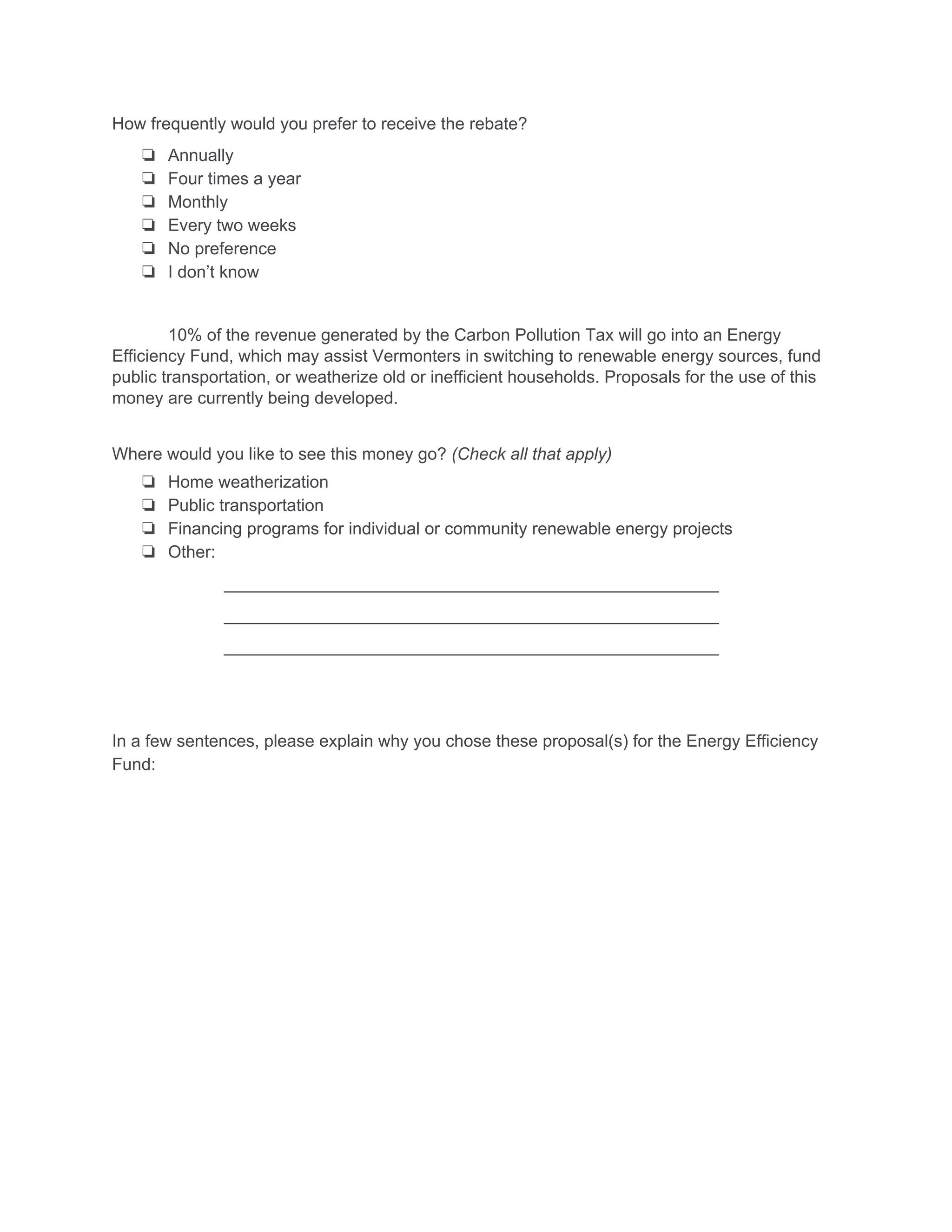 How frequently would you prefer to receive the rebate? 
❏ Annually
❏ Four times a year
❏ Monthly
❏ Every two weeks
❏ No preference
❏ I don’t know
10% of the revenue generated by the Carbon Pollution Tax will go into an Energy 
Efficiency Fund, which may assist Vermonters in switching to renewable energy sources, fund 
public transportation, or weatherize old or inefficient households. Proposals for the use of this 
money are currently being developed.  
Where would you like to see this money go? ​(Check all that apply) 
❏ Home weatherization
❏ Public transportation
❏ Financing programs for individual or community renewable energy projects
❏ Other:
____________________________________________________ 
____________________________________________________ 
____________________________________________________ 
In a few sentences, please explain why you chose these proposal(s) for the Energy Efficiency 
Fund: 
 