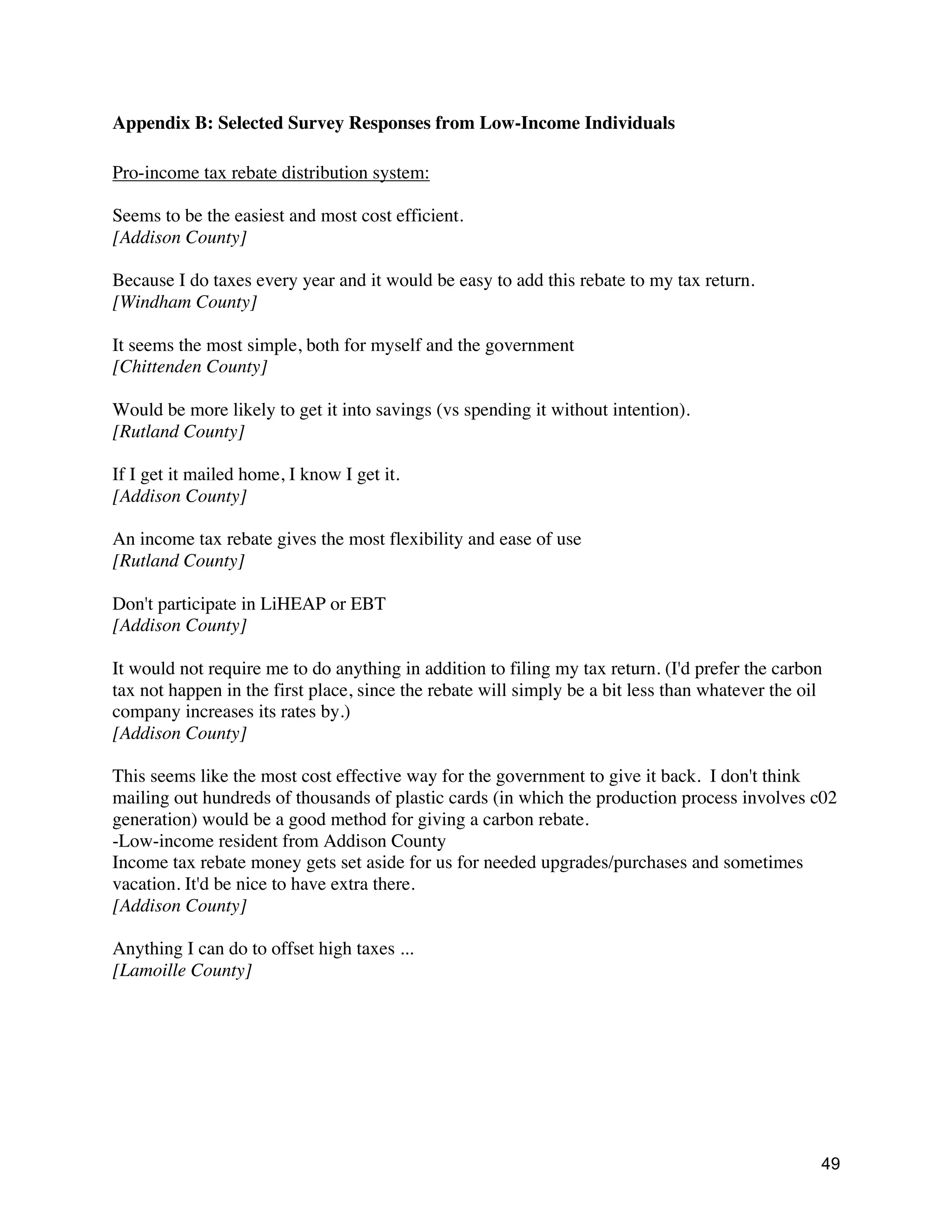 49
Appendix B: Selected Survey Responses from Low-Income Individuals
Pro-income tax rebate distribution system:
Seems to be the easiest and most cost efficient.
[Addison County]
Because I do taxes every year and it would be easy to add this rebate to my tax return.
[Windham County]
It seems the most simple, both for myself and the government
[Chittenden County]
Would be more likely to get it into savings (vs spending it without intention).
[Rutland County]
If I get it mailed home, I know I get it.
[Addison County]
An income tax rebate gives the most flexibility and ease of use
[Rutland County]
Don't participate in LiHEAP or EBT
[Addison County]
It would not require me to do anything in addition to filing my tax return. (I'd prefer the carbon
tax not happen in the first place, since the rebate will simply be a bit less than whatever the oil
company increases its rates by.)
[Addison County]
This seems like the most cost effective way for the government to give it back. I don't think
mailing out hundreds of thousands of plastic cards (in which the production process involves c02
generation) would be a good method for giving a carbon rebate.
-Low-income resident from Addison County
Income tax rebate money gets set aside for us for needed upgrades/purchases and sometimes
vacation. It'd be nice to have extra there.
[Addison County]
Anything I can do to offset high taxes ...
[Lamoille County]
 