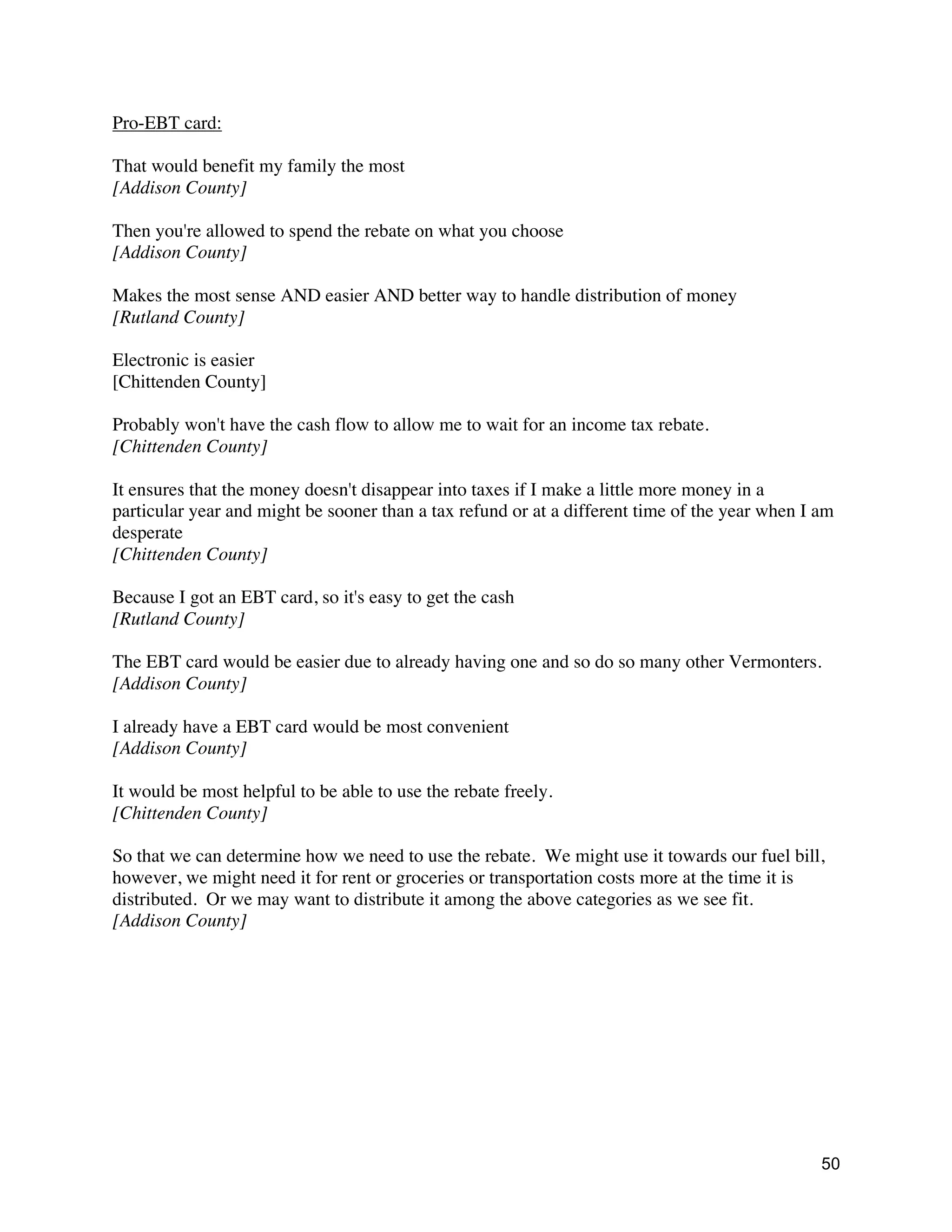 50
Pro-EBT card:
That would benefit my family the most
[Addison County]
Then you're allowed to spend the rebate on what you choose
[Addison County]
Makes the most sense AND easier AND better way to handle distribution of money
[Rutland County]
Electronic is easier
[Chittenden County]
Probably won't have the cash flow to allow me to wait for an income tax rebate.
[Chittenden County]
It ensures that the money doesn't disappear into taxes if I make a little more money in a
particular year and might be sooner than a tax refund or at a different time of the year when I am
desperate
[Chittenden County]
Because I got an EBT card, so it's easy to get the cash
[Rutland County]
The EBT card would be easier due to already having one and so do so many other Vermonters.
[Addison County]
I already have a EBT card would be most convenient
[Addison County]
It would be most helpful to be able to use the rebate freely.
[Chittenden County]
So that we can determine how we need to use the rebate. We might use it towards our fuel bill,
however, we might need it for rent or groceries or transportation costs more at the time it is
distributed. Or we may want to distribute it among the above categories as we see fit.
[Addison County]
 