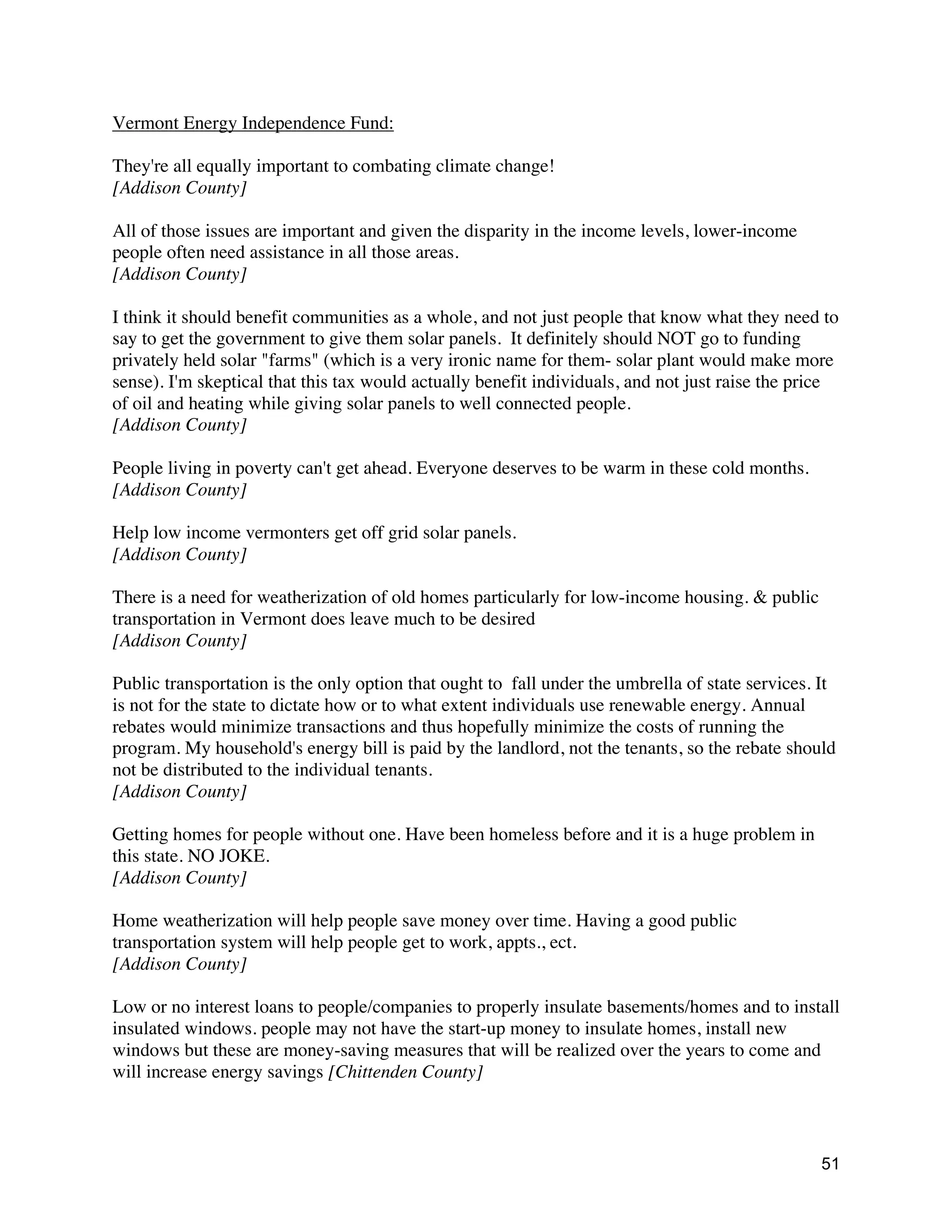 51
Vermont Energy Independence Fund:
They're all equally important to combating climate change!
[Addison County]
All of those issues are important and given the disparity in the income levels, lower-income
people often need assistance in all those areas.
[Addison County]
I think it should benefit communities as a whole, and not just people that know what they need to
say to get the government to give them solar panels. It definitely should NOT go to funding
privately held solar "farms" (which is a very ironic name for them- solar plant would make more
sense). I'm skeptical that this tax would actually benefit individuals, and not just raise the price
of oil and heating while giving solar panels to well connected people.
[Addison County]
People living in poverty can't get ahead. Everyone deserves to be warm in these cold months.
[Addison County]
Help low income vermonters get off grid solar panels.
[Addison County]
There is a need for weatherization of old homes particularly for low-income housing. & public
transportation in Vermont does leave much to be desired
[Addison County]
Public transportation is the only option that ought to fall under the umbrella of state services. It
is not for the state to dictate how or to what extent individuals use renewable energy. Annual
rebates would minimize transactions and thus hopefully minimize the costs of running the
program. My household's energy bill is paid by the landlord, not the tenants, so the rebate should
not be distributed to the individual tenants.
[Addison County]
Getting homes for people without one. Have been homeless before and it is a huge problem in
this state. NO JOKE.
[Addison County]
Home weatherization will help people save money over time. Having a good public
transportation system will help people get to work, appts., ect.
[Addison County]
Low or no interest loans to people/companies to properly insulate basements/homes and to install
insulated windows. people may not have the start-up money to insulate homes, install new
windows but these are money-saving measures that will be realized over the years to come and
will increase energy savings [Chittenden County]
 