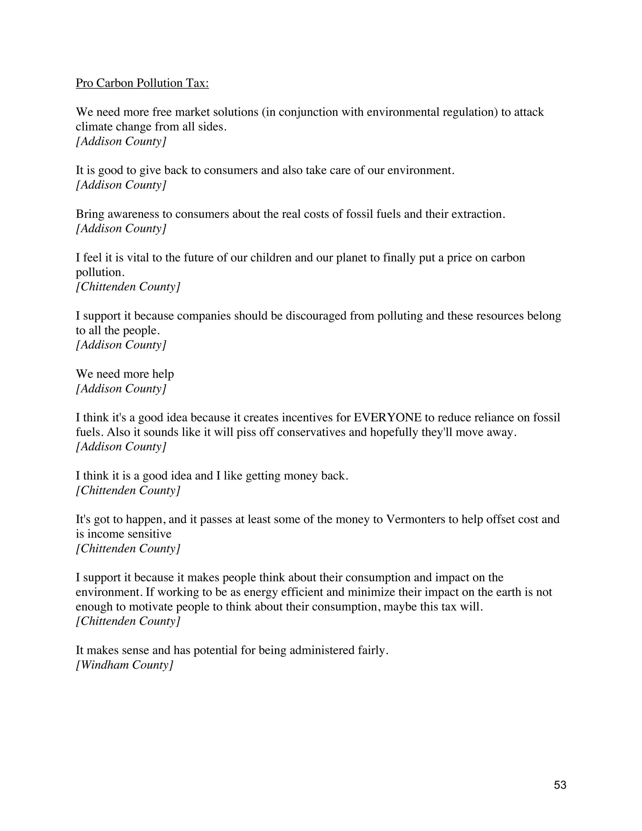 53
Pro Carbon Pollution Tax:
We need more free market solutions (in conjunction with environmental regulation) to attack
climate change from all sides.
[Addison County]
It is good to give back to consumers and also take care of our environment.
[Addison County]
Bring awareness to consumers about the real costs of fossil fuels and their extraction.
[Addison County]
I feel it is vital to the future of our children and our planet to finally put a price on carbon
pollution.
[Chittenden County]
I support it because companies should be discouraged from polluting and these resources belong
to all the people.
[Addison County]
We need more help
[Addison County]
I think it's a good idea because it creates incentives for EVERYONE to reduce reliance on fossil
fuels. Also it sounds like it will piss off conservatives and hopefully they'll move away.
[Addison County]
I think it is a good idea and I like getting money back.
[Chittenden County]
It's got to happen, and it passes at least some of the money to Vermonters to help offset cost and
is income sensitive
[Chittenden County]
I support it because it makes people think about their consumption and impact on the
environment. If working to be as energy efficient and minimize their impact on the earth is not
enough to motivate people to think about their consumption, maybe this tax will.
[Chittenden County]
It makes sense and has potential for being administered fairly.
[Windham County]
 
