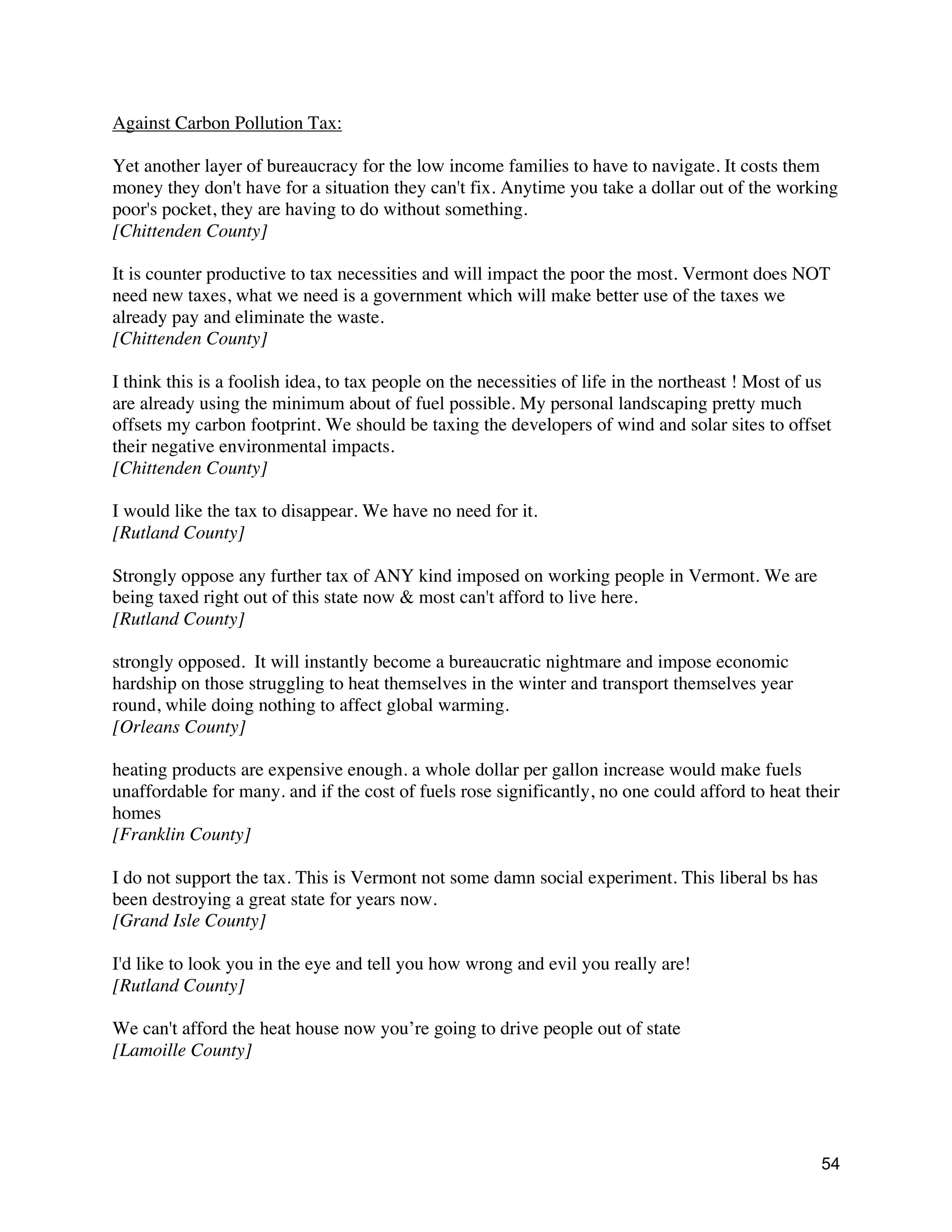 54
Against Carbon Pollution Tax:
Yet another layer of bureaucracy for the low income families to have to navigate. It costs them
money they don't have for a situation they can't fix. Anytime you take a dollar out of the working
poor's pocket, they are having to do without something.
[Chittenden County]
It is counter productive to tax necessities and will impact the poor the most. Vermont does NOT
need new taxes, what we need is a government which will make better use of the taxes we
already pay and eliminate the waste.
[Chittenden County]
I think this is a foolish idea, to tax people on the necessities of life in the northeast ! Most of us
are already using the minimum about of fuel possible. My personal landscaping pretty much
offsets my carbon footprint. We should be taxing the developers of wind and solar sites to offset
their negative environmental impacts.
[Chittenden County]
I would like the tax to disappear. We have no need for it.
[Rutland County]
Strongly oppose any further tax of ANY kind imposed on working people in Vermont. We are
being taxed right out of this state now & most can't afford to live here.
[Rutland County]
strongly opposed. It will instantly become a bureaucratic nightmare and impose economic
hardship on those struggling to heat themselves in the winter and transport themselves year
round, while doing nothing to affect global warming.
[Orleans County]
heating products are expensive enough. a whole dollar per gallon increase would make fuels
unaffordable for many. and if the cost of fuels rose significantly, no one could afford to heat their
homes
[Franklin County]
I do not support the tax. This is Vermont not some damn social experiment. This liberal bs has
been destroying a great state for years now.
[Grand Isle County]
I'd like to look you in the eye and tell you how wrong and evil you really are!
[Rutland County]
We can't afford the heat house now you’re going to drive people out of state
[Lamoille County]
 