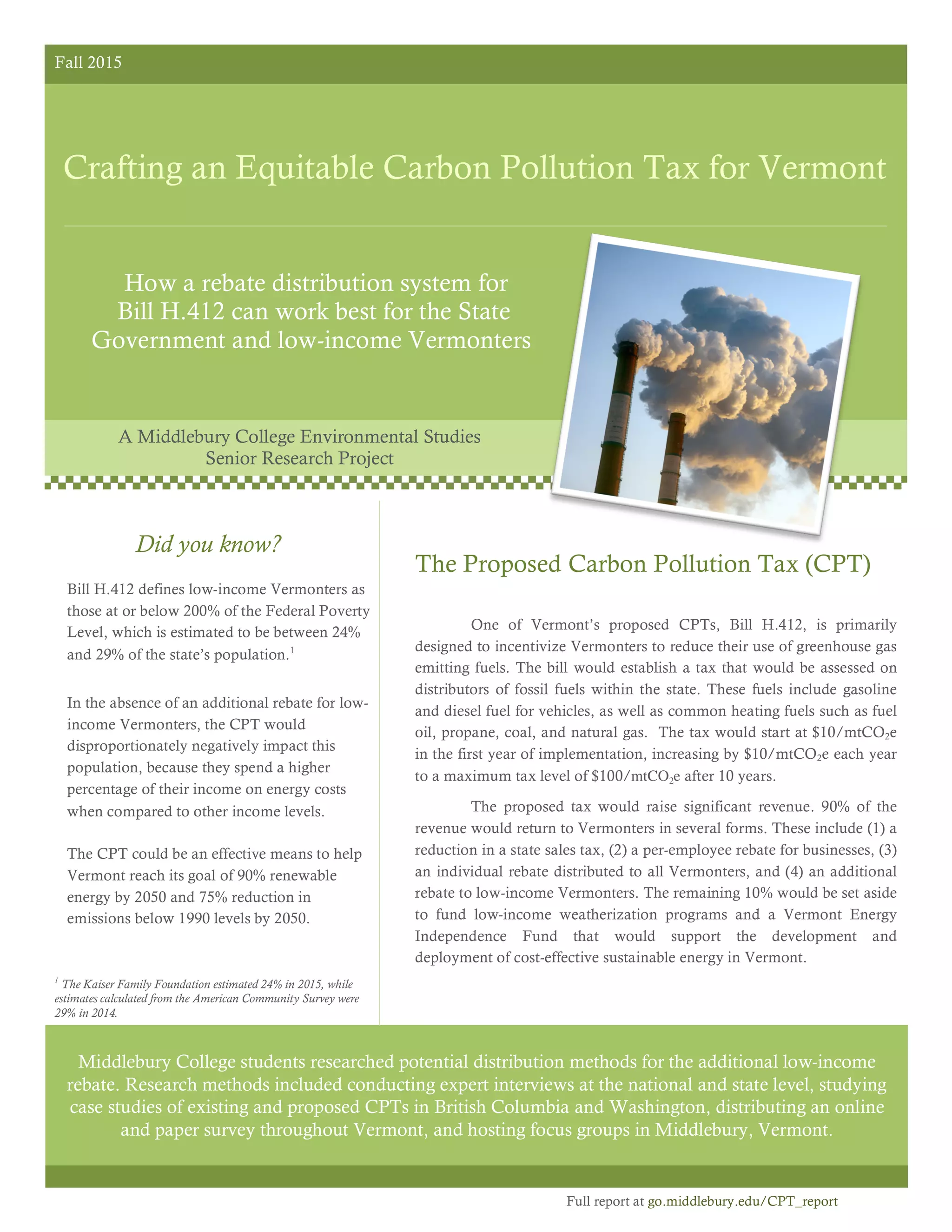 Fall 2015
Crafting an Equitable Carbon Pollution Tax for Vermont
How a rebate distribution system for
Bill H.412 can work best for the State
Government and low-income Vermonters
The Proposed Carbon Pollution Tax (CPT)
One of Vermont’s proposed CPTs, Bill H.412, is primarily
designed to incentivize Vermonters to reduce their use of greenhouse gas
emitting fuels. The bill would establish a tax that would be assessed on
distributors of fossil fuels within the state. These fuels include gasoline
and diesel fuel for vehicles, as well as common heating fuels such as fuel
oil, propane, coal, and natural gas. The tax would start at $10/mtCO2e
in the first year of implementation, increasing by $10/mtCO2e each year
to a maximum tax level of $100/mtCO2e after 10 years.
The proposed tax would raise significant revenue. 90% of the
revenue would return to Vermonters in several forms. These include (1) a
reduction in a state sales tax, (2) a per-employee rebate for businesses, (3)
an individual rebate distributed to all Vermonters, and (4) an additional
rebate to low-income Vermonters. The remaining 10% would be set aside
to fund low-income weatherization programs and a Vermont Energy
Independence Fund that would support the development and
deployment of cost-effective sustainable energy in Vermont.
Middlebury College students researched potential distribution methods for the additional low-income
rebate. Research methods included conducting expert interviews at the national and state level, studying
case studies of existing and proposed CPTs in British Columbia and Washington, distributing an online
and paper survey throughout Vermont, and hosting focus groups in Middlebury, Vermont.
Did you know?
Bill H.412 defines low-income Vermonters as
those at or below 200% of the Federal Poverty
Level, which is estimated to be between 24%
and 29% of the state’s population.1
In the absence of an additional rebate for low-
income Vermonters, the CPT would
disproportionately negatively impact this
population, because they spend a higher
percentage of their income on energy costs
when compared to other income levels.
The CPT could be an effective means to help
Vermont reach its goal of 90% renewable
energy by 2050 and 75% reduction in
emissions below 1990 levels by 2050.
A Middlebury College Environmental Studies
Senior Research Project
1
The Kaiser Family Foundation estimated 24% in 2015, while
estimates calculated from the American Community Survey were
29% in 2014.
Full report at go.middlebury.edu/CPT_report
 