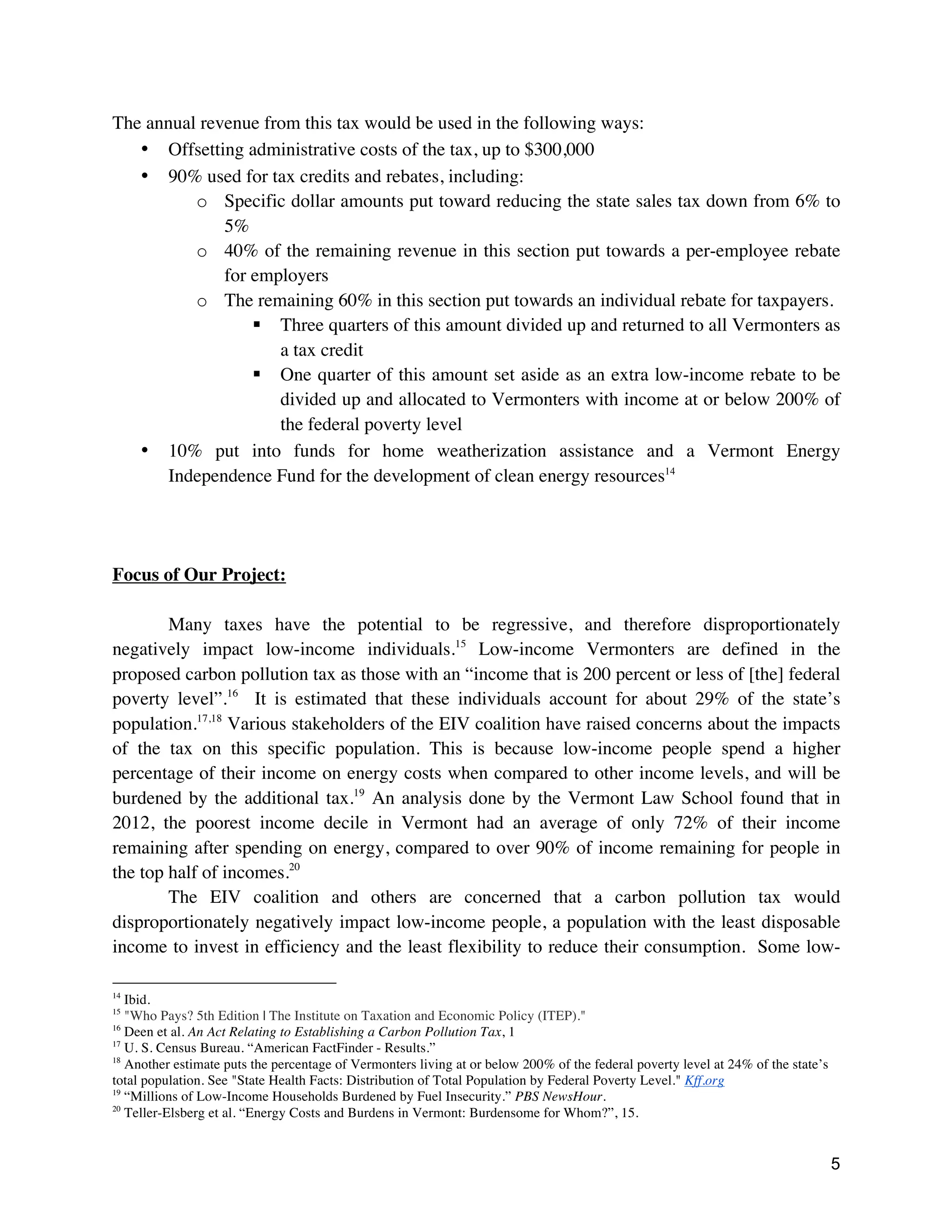 5
The annual revenue from this tax would be used in the following ways:
• Offsetting administrative costs of the tax, up to $300,000
• 90% used for tax credits and rebates, including:
o Specific dollar amounts put toward reducing the state sales tax down from 6% to
5%
o 40% of the remaining revenue in this section put towards a per-employee rebate
for employers
o The remaining 60% in this section put towards an individual rebate for taxpayers.
§ Three quarters of this amount divided up and returned to all Vermonters as
a tax credit
§ One quarter of this amount set aside as an extra low-income rebate to be
divided up and allocated to Vermonters with income at or below 200% of
the federal poverty level
• 10% put into funds for home weatherization assistance and a Vermont Energy
Independence Fund for the development of clean energy resources14
Focus of Our Project:
Many taxes have the potential to be regressive, and therefore disproportionately
negatively impact low-income individuals.15
Low-income Vermonters are defined in the
proposed carbon pollution tax as those with an “income that is 200 percent or less of [the] federal
poverty level”.16
It is estimated that these individuals account for about 29% of the state’s
population.17,18
Various stakeholders of the EIV coalition have raised concerns about the impacts
of the tax on this specific population. This is because low-income people spend a higher
percentage of their income on energy costs when compared to other income levels, and will be
burdened by the additional tax.19
An analysis done by the Vermont Law School found that in
2012, the poorest income decile in Vermont had an average of only 72% of their income
remaining after spending on energy, compared to over 90% of income remaining for people in
the top half of incomes.20
The EIV coalition and others are concerned that a carbon pollution tax would
disproportionately negatively impact low-income people, a population with the least disposable
income to invest in efficiency and the least flexibility to reduce their consumption. Some low-
14
Ibid.
15
"Who Pays? 5th Edition | The Institute on Taxation and Economic Policy (ITEP)."
16
Deen et al. An Act Relating to Establishing a Carbon Pollution Tax, 1
17
U. S. Census Bureau. “American FactFinder - Results.”
18
Another estimate puts the percentage of Vermonters living at or below 200% of the federal poverty level at 24% of the state’s
total population. See "State Health Facts: Distribution of Total Population by Federal Poverty Level." Kff.org
19
“Millions of Low-Income Households Burdened by Fuel Insecurity.” PBS NewsHour.
20
Teller-Elsberg et al. “Energy Costs and Burdens in Vermont: Burdensome for Whom?”, 15.
 