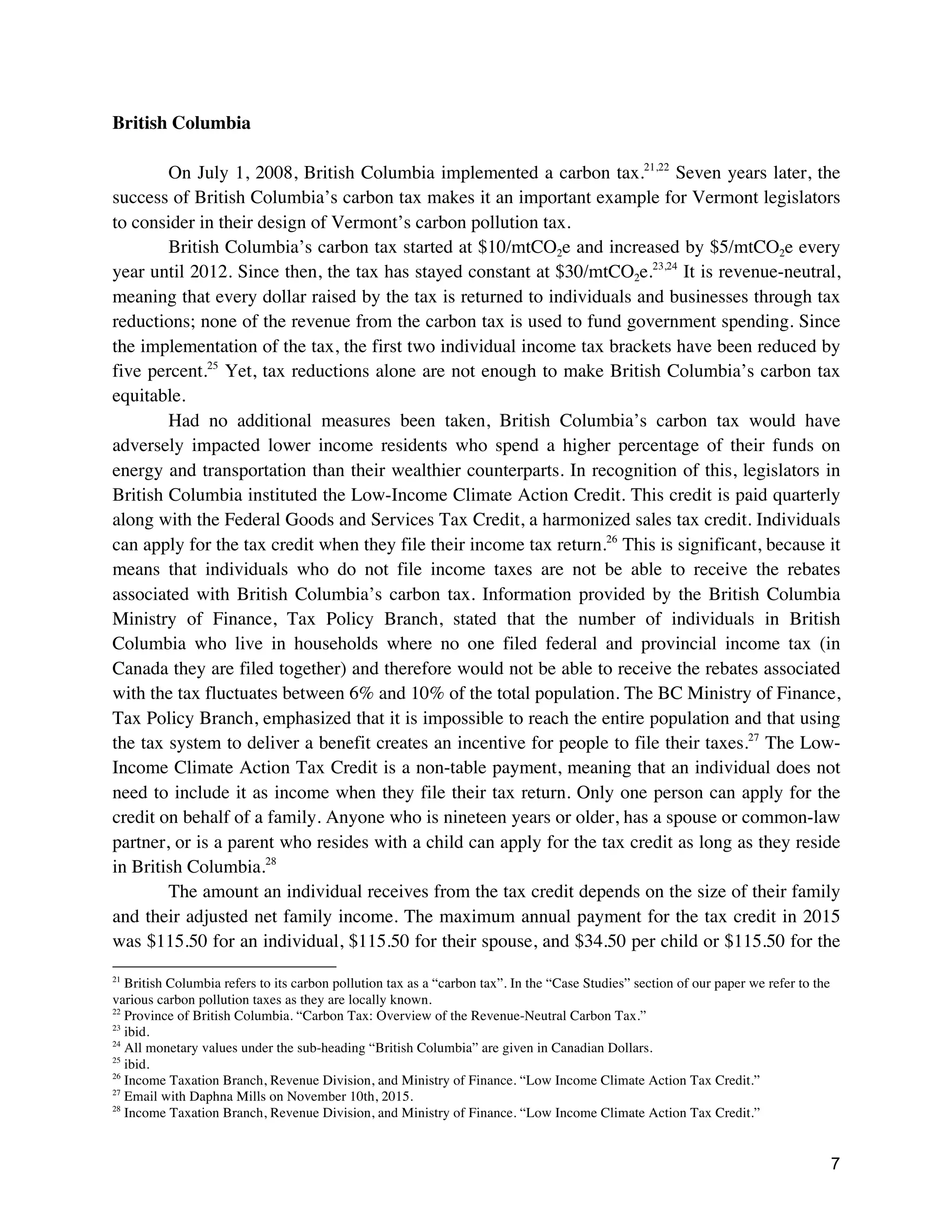 7
British Columbia
On July 1, 2008, British Columbia implemented a carbon tax.21,22
Seven years later, the
success of British Columbia’s carbon tax makes it an important example for Vermont legislators
to consider in their design of Vermont’s carbon pollution tax.
British Columbia’s carbon tax started at $10/mtCO2e and increased by $5/mtCO2e every
year until 2012. Since then, the tax has stayed constant at $30/mtCO2e.23,24
It is revenue-neutral,
meaning that every dollar raised by the tax is returned to individuals and businesses through tax
reductions; none of the revenue from the carbon tax is used to fund government spending. Since
the implementation of the tax, the first two individual income tax brackets have been reduced by
five percent.25
Yet, tax reductions alone are not enough to make British Columbia’s carbon tax
equitable.
Had no additional measures been taken, British Columbia’s carbon tax would have
adversely impacted lower income residents who spend a higher percentage of their funds on
energy and transportation than their wealthier counterparts. In recognition of this, legislators in
British Columbia instituted the Low-Income Climate Action Credit. This credit is paid quarterly
along with the Federal Goods and Services Tax Credit, a harmonized sales tax credit. Individuals
can apply for the tax credit when they file their income tax return.26
This is significant, because it
means that individuals who do not file income taxes are not be able to receive the rebates
associated with British Columbia’s carbon tax. Information provided by the British Columbia
Ministry of Finance, Tax Policy Branch, stated that the number of individuals in British
Columbia who live in households where no one filed federal and provincial income tax (in
Canada they are filed together) and therefore would not be able to receive the rebates associated
with the tax fluctuates between 6% and 10% of the total population. The BC Ministry of Finance,
Tax Policy Branch, emphasized that it is impossible to reach the entire population and that using
the tax system to deliver a benefit creates an incentive for people to file their taxes.27
The Low-
Income Climate Action Tax Credit is a non-table payment, meaning that an individual does not
need to include it as income when they file their tax return. Only one person can apply for the
credit on behalf of a family. Anyone who is nineteen years or older, has a spouse or common-law
partner, or is a parent who resides with a child can apply for the tax credit as long as they reside
in British Columbia.28
The amount an individual receives from the tax credit depends on the size of their family
and their adjusted net family income. The maximum annual payment for the tax credit in 2015
was $115.50 for an individual, $115.50 for their spouse, and $34.50 per child or $115.50 for the
21
British Columbia refers to its carbon pollution tax as a “carbon tax”. In the “Case Studies” section of our paper we refer to the
various carbon pollution taxes as they are locally known.
22
Province of British Columbia. “Carbon Tax: Overview of the Revenue-Neutral Carbon Tax.”
23
ibid.
24
All monetary values under the sub-heading “British Columbia” are given in Canadian Dollars.
25
ibid.
26
Income Taxation Branch, Revenue Division, and Ministry of Finance. “Low Income Climate Action Tax Credit.”
27
Email with Daphna Mills on November 10th, 2015.
28
Income Taxation Branch, Revenue Division, and Ministry of Finance. “Low Income Climate Action Tax Credit.”
 